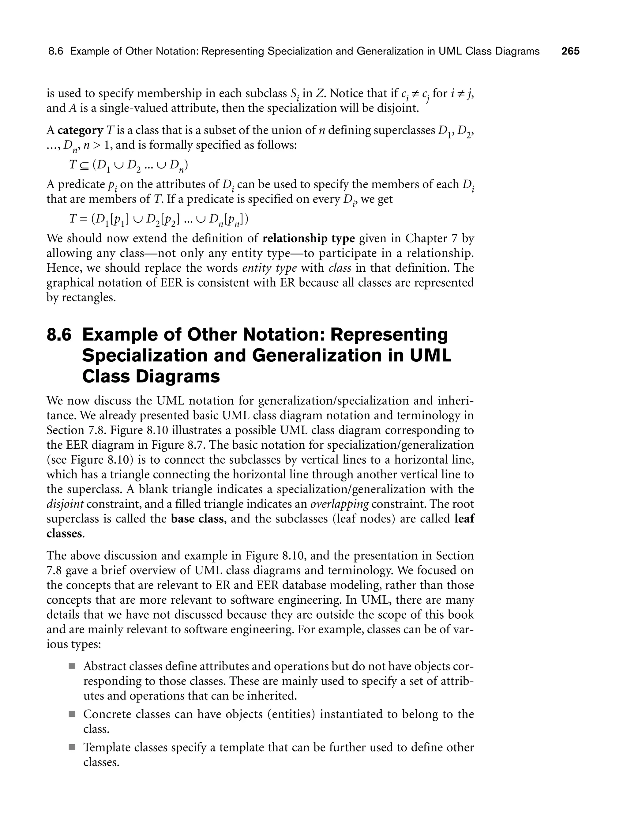 8.6 Example of Other Notation: Representing Specialization and Generalization in UML Class Diagrams 265
is used to specify membership in each subclass Si in Z. Notice that if ci ≠ cj for i ≠ j,
and A is a single-valued attribute, then the specialization will be disjoint.
A category T is a class that is a subset of the union of n defining superclasses D1, D2,
..., Dn, n  1, and is formally specified as follows:
T ⊆ (D1 ∪ D2 ... ∪ Dn)
A predicate pi on the attributes of Di can be used to specify the members of each Di
that are members of T. If a predicate is specified on every Di, we get
T = (D1[p1] ∪ D2[p2] ... ∪ Dn[pn])
We should now extend the definition of relationship type given in Chapter 7 by
allowing any class—not only any entity type—to participate in a relationship.
Hence, we should replace the words entity type with class in that definition. The
graphical notation of EER is consistent with ER because all classes are represented
by rectangles.
8.6 Example of Other Notation: Representing
Specialization and Generalization in UML
Class Diagrams
We now discuss the UML notation for generalization/specialization and inheri-
tance. We already presented basic UML class diagram notation and terminology in
Section 7.8. Figure 8.10 illustrates a possible UML class diagram corresponding to
the EER diagram in Figure 8.7. The basic notation for specialization/generalization
(see Figure 8.10) is to connect the subclasses by vertical lines to a horizontal line,
which has a triangle connecting the horizontal line through another vertical line to
the superclass. A blank triangle indicates a specialization/generalization with the
disjoint constraint, and a filled triangle indicates an overlapping constraint. The root
superclass is called the base class, and the subclasses (leaf nodes) are called leaf
classes.
The above discussion and example in Figure 8.10, and the presentation in Section
7.8 gave a brief overview of UML class diagrams and terminology. We focused on
the concepts that are relevant to ER and EER database modeling, rather than those
concepts that are more relevant to software engineering. In UML, there are many
details that we have not discussed because they are outside the scope of this book
and are mainly relevant to software engineering. For example, classes can be of var-
ious types:
■ Abstract classes define attributes and operations but do not have objects cor-
responding to those classes. These are mainly used to specify a set of attrib-
utes and operations that can be inherited.
■ Concrete classes can have objects (entities) instantiated to belong to the
class.
■ Template classes specify a template that can be further used to define other
classes.
 