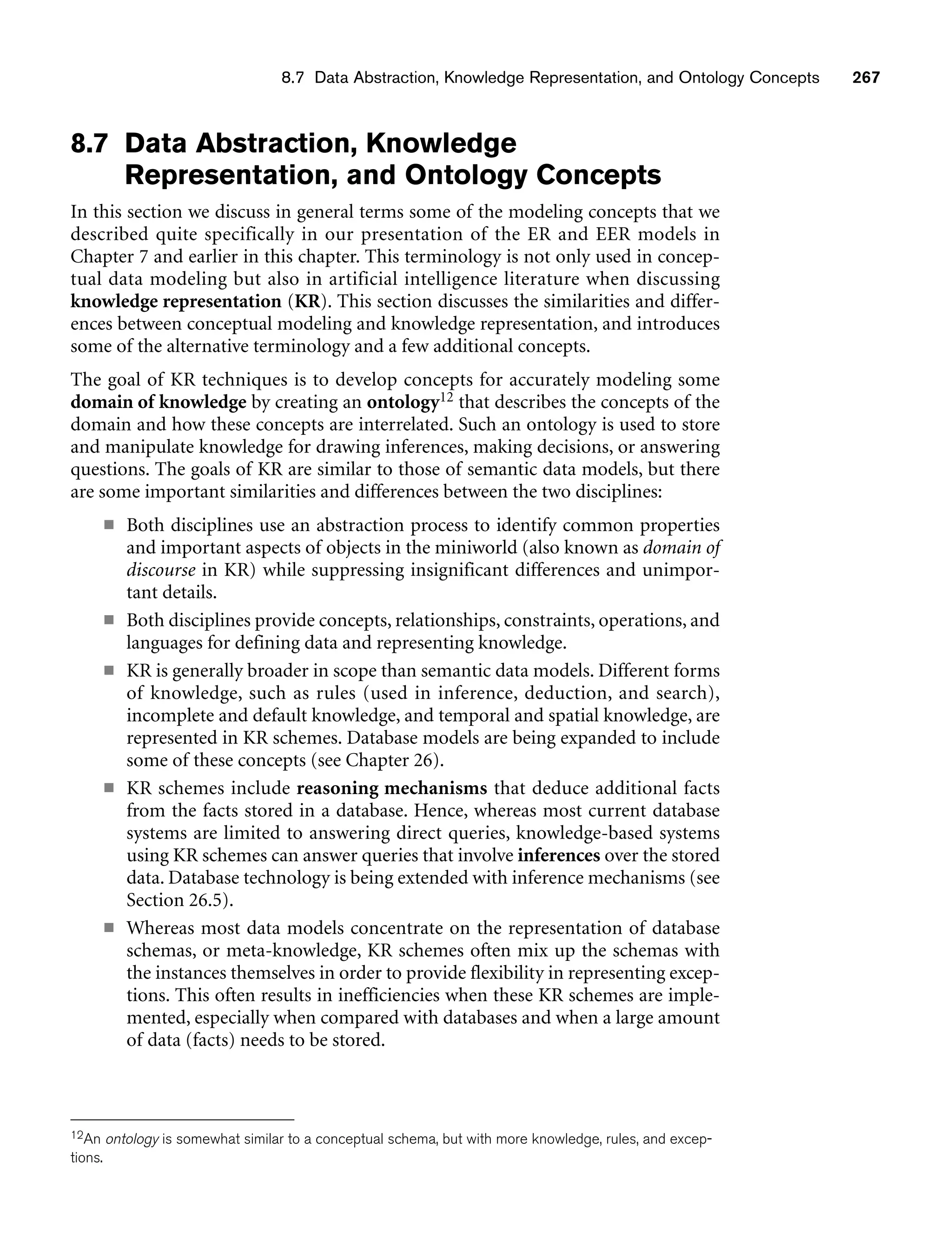 8.7 Data Abstraction, Knowledge Representation, and Ontology Concepts 267
8.7 Data Abstraction, Knowledge
Representation, and Ontology Concepts
In this section we discuss in general terms some of the modeling concepts that we
described quite specifically in our presentation of the ER and EER models in
Chapter 7 and earlier in this chapter. This terminology is not only used in concep-
tual data modeling but also in artificial intelligence literature when discussing
knowledge representation (KR). This section discusses the similarities and differ-
ences between conceptual modeling and knowledge representation, and introduces
some of the alternative terminology and a few additional concepts.
The goal of KR techniques is to develop concepts for accurately modeling some
domain of knowledge by creating an ontology12 that describes the concepts of the
domain and how these concepts are interrelated. Such an ontology is used to store
and manipulate knowledge for drawing inferences, making decisions, or answering
questions. The goals of KR are similar to those of semantic data models, but there
are some important similarities and differences between the two disciplines:
■ Both disciplines use an abstraction process to identify common properties
and important aspects of objects in the miniworld (also known as domain of
discourse in KR) while suppressing insignificant differences and unimpor-
tant details.
■ Both disciplines provide concepts, relationships, constraints, operations, and
languages for defining data and representing knowledge.
■ KR is generally broader in scope than semantic data models. Different forms
of knowledge, such as rules (used in inference, deduction, and search),
incomplete and default knowledge, and temporal and spatial knowledge, are
represented in KR schemes. Database models are being expanded to include
some of these concepts (see Chapter 26).
■ KR schemes include reasoning mechanisms that deduce additional facts
from the facts stored in a database. Hence, whereas most current database
systems are limited to answering direct queries, knowledge-based systems
using KR schemes can answer queries that involve inferences over the stored
data. Database technology is being extended with inference mechanisms (see
Section 26.5).
■ Whereas most data models concentrate on the representation of database
schemas, or meta-knowledge, KR schemes often mix up the schemas with
the instances themselves in order to provide flexibility in representing excep-
tions. This often results in inefficiencies when these KR schemes are imple-
mented, especially when compared with databases and when a large amount
of data (facts) needs to be stored.
12An ontology is somewhat similar to a conceptual schema, but with more knowledge, rules, and excep-
tions.
 