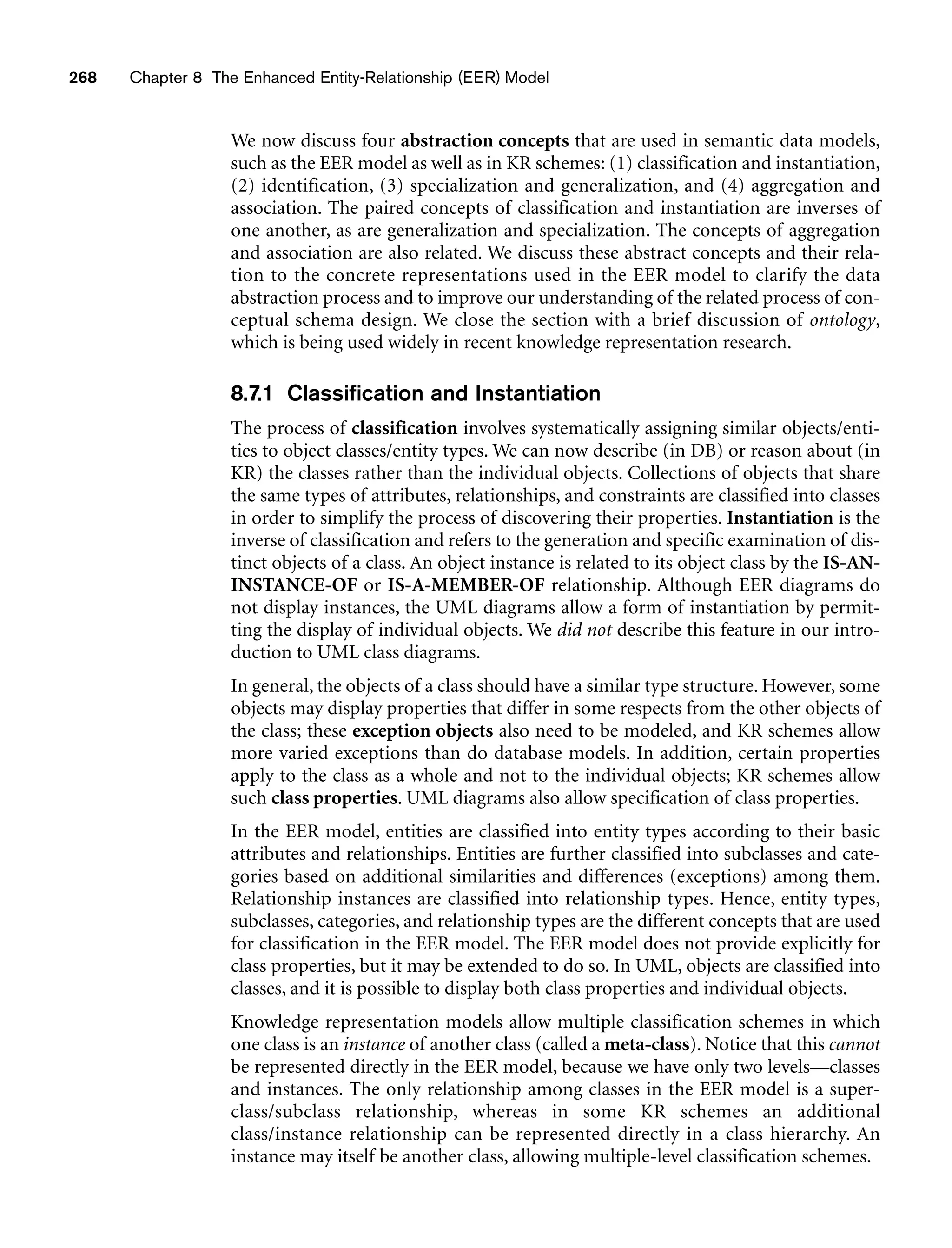 268 Chapter 8 The Enhanced Entity-Relationship (EER) Model
We now discuss four abstraction concepts that are used in semantic data models,
such as the EER model as well as in KR schemes: (1) classification and instantiation,
(2) identification, (3) specialization and generalization, and (4) aggregation and
association. The paired concepts of classification and instantiation are inverses of
one another, as are generalization and specialization. The concepts of aggregation
and association are also related. We discuss these abstract concepts and their rela-
tion to the concrete representations used in the EER model to clarify the data
abstraction process and to improve our understanding of the related process of con-
ceptual schema design. We close the section with a brief discussion of ontology,
which is being used widely in recent knowledge representation research.
8.7.1 Classification and Instantiation
The process of classification involves systematically assigning similar objects/enti-
ties to object classes/entity types. We can now describe (in DB) or reason about (in
KR) the classes rather than the individual objects. Collections of objects that share
the same types of attributes, relationships, and constraints are classified into classes
in order to simplify the process of discovering their properties. Instantiation is the
inverse of classification and refers to the generation and specific examination of dis-
tinct objects of a class. An object instance is related to its object class by the IS-AN-
INSTANCE-OF or IS-A-MEMBER-OF relationship. Although EER diagrams do
not display instances, the UML diagrams allow a form of instantiation by permit-
ting the display of individual objects. We did not describe this feature in our intro-
duction to UML class diagrams.
In general, the objects of a class should have a similar type structure. However, some
objects may display properties that differ in some respects from the other objects of
the class; these exception objects also need to be modeled, and KR schemes allow
more varied exceptions than do database models. In addition, certain properties
apply to the class as a whole and not to the individual objects; KR schemes allow
such class properties. UML diagrams also allow specification of class properties.
In the EER model, entities are classified into entity types according to their basic
attributes and relationships. Entities are further classified into subclasses and cate-
gories based on additional similarities and differences (exceptions) among them.
Relationship instances are classified into relationship types. Hence, entity types,
subclasses, categories, and relationship types are the different concepts that are used
for classification in the EER model. The EER model does not provide explicitly for
class properties, but it may be extended to do so. In UML, objects are classified into
classes, and it is possible to display both class properties and individual objects.
Knowledge representation models allow multiple classification schemes in which
one class is an instance of another class (called a meta-class). Notice that this cannot
be represented directly in the EER model, because we have only two levels—classes
and instances. The only relationship among classes in the EER model is a super-
class/subclass relationship, whereas in some KR schemes an additional
class/instance relationship can be represented directly in a class hierarchy. An
instance may itself be another class, allowing multiple-level classification schemes.
 