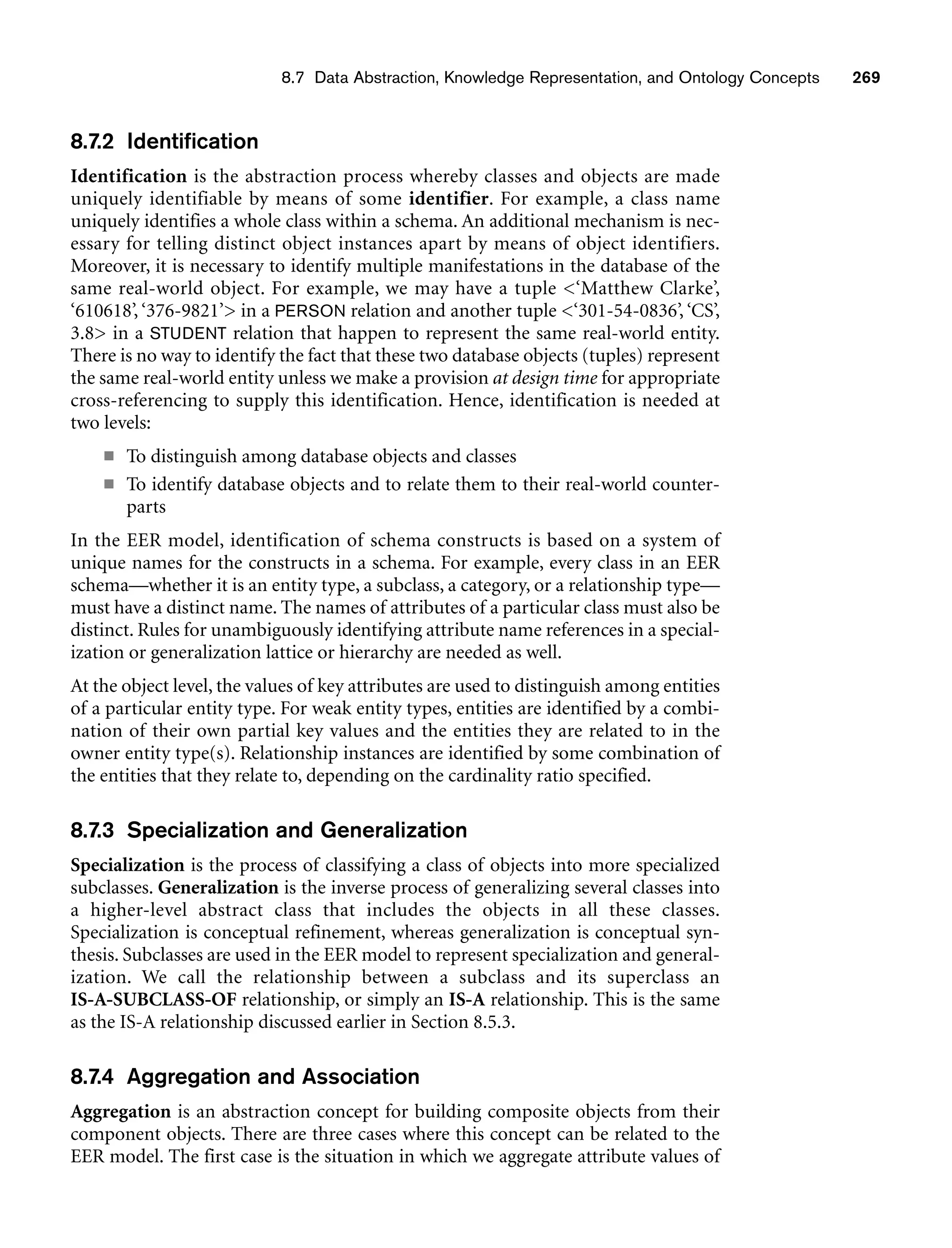 8.7 Data Abstraction, Knowledge Representation, and Ontology Concepts 269
8.7.2 Identification
Identification is the abstraction process whereby classes and objects are made
uniquely identifiable by means of some identifier. For example, a class name
uniquely identifies a whole class within a schema. An additional mechanism is nec-
essary for telling distinct object instances apart by means of object identifiers.
Moreover, it is necessary to identify multiple manifestations in the database of the
same real-world object. For example, we may have a tuple ‘Matthew Clarke’,
‘610618’, ‘376-9821’ in a PERSON relation and another tuple ‘301-54-0836’, ‘CS’,
3.8 in a STUDENT relation that happen to represent the same real-world entity.
There is no way to identify the fact that these two database objects (tuples) represent
the same real-world entity unless we make a provision at design time for appropriate
cross-referencing to supply this identification. Hence, identification is needed at
two levels:
■ To distinguish among database objects and classes
■ To identify database objects and to relate them to their real-world counter-
parts
In the EER model, identification of schema constructs is based on a system of
unique names for the constructs in a schema. For example, every class in an EER
schema—whether it is an entity type, a subclass, a category, or a relationship type—
must have a distinct name. The names of attributes of a particular class must also be
distinct. Rules for unambiguously identifying attribute name references in a special-
ization or generalization lattice or hierarchy are needed as well.
At the object level, the values of key attributes are used to distinguish among entities
of a particular entity type. For weak entity types, entities are identified by a combi-
nation of their own partial key values and the entities they are related to in the
owner entity type(s). Relationship instances are identified by some combination of
the entities that they relate to, depending on the cardinality ratio specified.
8.7.3 Specialization and Generalization
Specialization is the process of classifying a class of objects into more specialized
subclasses. Generalization is the inverse process of generalizing several classes into
a higher-level abstract class that includes the objects in all these classes.
Specialization is conceptual refinement, whereas generalization is conceptual syn-
thesis. Subclasses are used in the EER model to represent specialization and general-
ization. We call the relationship between a subclass and its superclass an
IS-A-SUBCLASS-OF relationship, or simply an IS-A relationship. This is the same
as the IS-A relationship discussed earlier in Section 8.5.3.
8.7.4 Aggregation and Association
Aggregation is an abstraction concept for building composite objects from their
component objects. There are three cases where this concept can be related to the
EER model. The first case is the situation in which we aggregate attribute values of
 