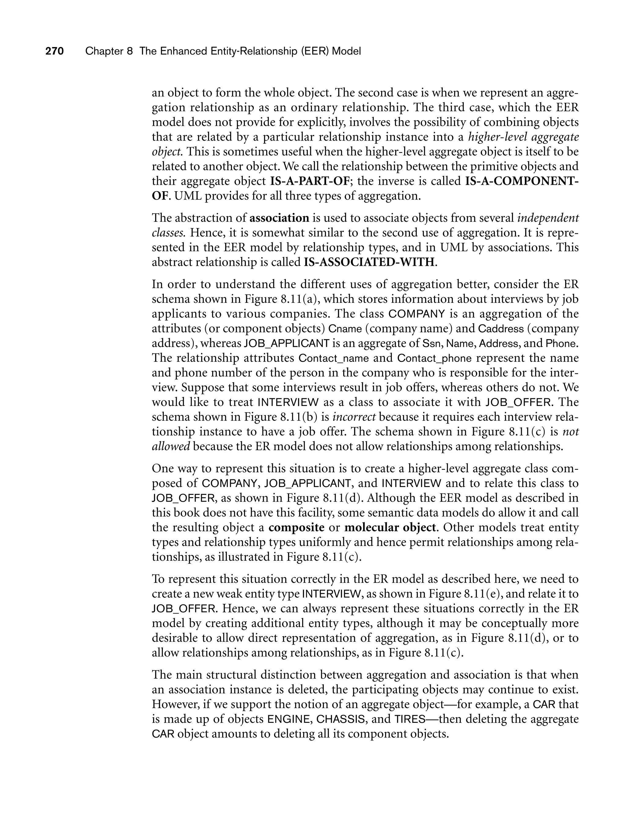 270 Chapter 8 The Enhanced Entity-Relationship (EER) Model
an object to form the whole object. The second case is when we represent an aggre-
gation relationship as an ordinary relationship. The third case, which the EER
model does not provide for explicitly, involves the possibility of combining objects
that are related by a particular relationship instance into a higher-level aggregate
object. This is sometimes useful when the higher-level aggregate object is itself to be
related to another object. We call the relationship between the primitive objects and
their aggregate object IS-A-PART-OF; the inverse is called IS-A-COMPONENT-
OF. UML provides for all three types of aggregation.
The abstraction of association is used to associate objects from several independent
classes. Hence, it is somewhat similar to the second use of aggregation. It is repre-
sented in the EER model by relationship types, and in UML by associations. This
abstract relationship is called IS-ASSOCIATED-WITH.
In order to understand the different uses of aggregation better, consider the ER
schema shown in Figure 8.11(a), which stores information about interviews by job
applicants to various companies. The class COMPANY is an aggregation of the
attributes (or component objects) Cname (company name) and Caddress (company
address), whereas JOB_APPLICANT is an aggregate of Ssn, Name, Address, and Phone.
The relationship attributes Contact_name and Contact_phone represent the name
and phone number of the person in the company who is responsible for the inter-
view. Suppose that some interviews result in job offers, whereas others do not. We
would like to treat INTERVIEW as a class to associate it with JOB_OFFER. The
schema shown in Figure 8.11(b) is incorrect because it requires each interview rela-
tionship instance to have a job offer. The schema shown in Figure 8.11(c) is not
allowed because the ER model does not allow relationships among relationships.
One way to represent this situation is to create a higher-level aggregate class com-
posed of COMPANY, JOB_APPLICANT, and INTERVIEW and to relate this class to
JOB_OFFER, as shown in Figure 8.11(d). Although the EER model as described in
this book does not have this facility, some semantic data models do allow it and call
the resulting object a composite or molecular object. Other models treat entity
types and relationship types uniformly and hence permit relationships among rela-
tionships, as illustrated in Figure 8.11(c).
To represent this situation correctly in the ER model as described here, we need to
create a new weak entity type INTERVIEW, as shown in Figure 8.11(e), and relate it to
JOB_OFFER. Hence, we can always represent these situations correctly in the ER
model by creating additional entity types, although it may be conceptually more
desirable to allow direct representation of aggregation, as in Figure 8.11(d), or to
allow relationships among relationships, as in Figure 8.11(c).
The main structural distinction between aggregation and association is that when
an association instance is deleted, the participating objects may continue to exist.
However, if we support the notion of an aggregate object—for example, a CAR that
is made up of objects ENGINE, CHASSIS, and TIRES—then deleting the aggregate
CAR object amounts to deleting all its component objects.
 