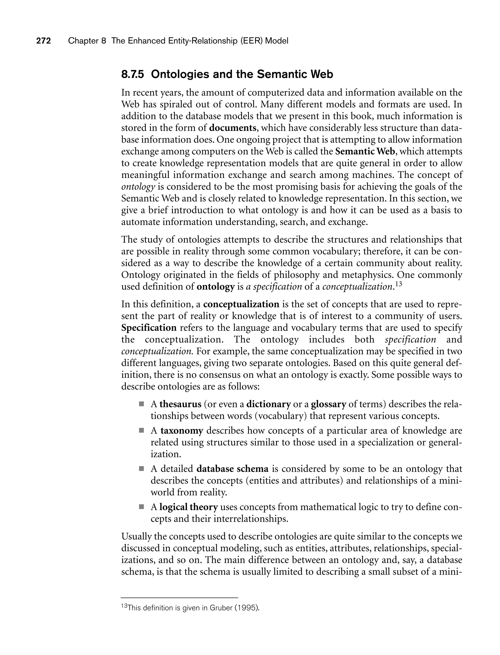 272 Chapter 8 The Enhanced Entity-Relationship (EER) Model
8.7.5 Ontologies and the Semantic Web
In recent years, the amount of computerized data and information available on the
Web has spiraled out of control. Many different models and formats are used. In
addition to the database models that we present in this book, much information is
stored in the form of documents, which have considerably less structure than data-
base information does. One ongoing project that is attempting to allow information
exchange among computers on the Web is called the Semantic Web, which attempts
to create knowledge representation models that are quite general in order to allow
meaningful information exchange and search among machines. The concept of
ontology is considered to be the most promising basis for achieving the goals of the
Semantic Web and is closely related to knowledge representation. In this section, we
give a brief introduction to what ontology is and how it can be used as a basis to
automate information understanding, search, and exchange.
The study of ontologies attempts to describe the structures and relationships that
are possible in reality through some common vocabulary; therefore, it can be con-
sidered as a way to describe the knowledge of a certain community about reality.
Ontology originated in the fields of philosophy and metaphysics. One commonly
used definition of ontology is a specification of a conceptualization.13
In this definition, a conceptualization is the set of concepts that are used to repre-
sent the part of reality or knowledge that is of interest to a community of users.
Specification refers to the language and vocabulary terms that are used to specify
the conceptualization. The ontology includes both specification and
conceptualization. For example, the same conceptualization may be specified in two
different languages, giving two separate ontologies. Based on this quite general def-
inition, there is no consensus on what an ontology is exactly. Some possible ways to
describe ontologies are as follows:
■ A thesaurus (or even a dictionary or a glossary of terms) describes the rela-
tionships between words (vocabulary) that represent various concepts.
■ A taxonomy describes how concepts of a particular area of knowledge are
related using structures similar to those used in a specialization or general-
ization.
■ A detailed database schema is considered by some to be an ontology that
describes the concepts (entities and attributes) and relationships of a mini-
world from reality.
■ A logical theory uses concepts from mathematical logic to try to define con-
cepts and their interrelationships.
Usually the concepts used to describe ontologies are quite similar to the concepts we
discussed in conceptual modeling, such as entities, attributes, relationships, special-
izations, and so on. The main difference between an ontology and, say, a database
schema, is that the schema is usually limited to describing a small subset of a mini-
13This definition is given in Gruber (1995).
 