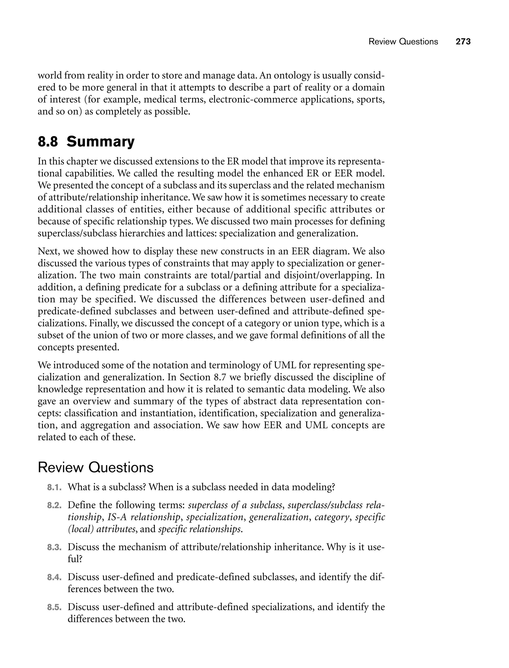 Review Questions 273
world from reality in order to store and manage data. An ontology is usually consid-
ered to be more general in that it attempts to describe a part of reality or a domain
of interest (for example, medical terms, electronic-commerce applications, sports,
and so on) as completely as possible.
8.8 Summary
In this chapter we discussed extensions to the ER model that improve its representa-
tional capabilities. We called the resulting model the enhanced ER or EER model.
We presented the concept of a subclass and its superclass and the related mechanism
of attribute/relationship inheritance.We saw how it is sometimes necessary to create
additional classes of entities, either because of additional specific attributes or
because of specific relationship types. We discussed two main processes for defining
superclass/subclass hierarchies and lattices: specialization and generalization.
Next, we showed how to display these new constructs in an EER diagram. We also
discussed the various types of constraints that may apply to specialization or gener-
alization. The two main constraints are total/partial and disjoint/overlapping. In
addition, a defining predicate for a subclass or a defining attribute for a specializa-
tion may be specified. We discussed the differences between user-defined and
predicate-defined subclasses and between user-defined and attribute-defined spe-
cializations. Finally, we discussed the concept of a category or union type, which is a
subset of the union of two or more classes, and we gave formal definitions of all the
concepts presented.
We introduced some of the notation and terminology of UML for representing spe-
cialization and generalization. In Section 8.7 we briefly discussed the discipline of
knowledge representation and how it is related to semantic data modeling. We also
gave an overview and summary of the types of abstract data representation con-
cepts: classification and instantiation, identification, specialization and generaliza-
tion, and aggregation and association. We saw how EER and UML concepts are
related to each of these.
Review Questions
8.1. What is a subclass? When is a subclass needed in data modeling?
8.2. Define the following terms: superclass of a subclass, superclass/subclass rela-
tionship, IS-A relationship, specialization, generalization, category, specific
(local) attributes, and specific relationships.
8.3. Discuss the mechanism of attribute/relationship inheritance. Why is it use-
ful?
8.4. Discuss user-defined and predicate-defined subclasses, and identify the dif-
ferences between the two.
8.5. Discuss user-defined and attribute-defined specializations, and identify the
differences between the two.
 