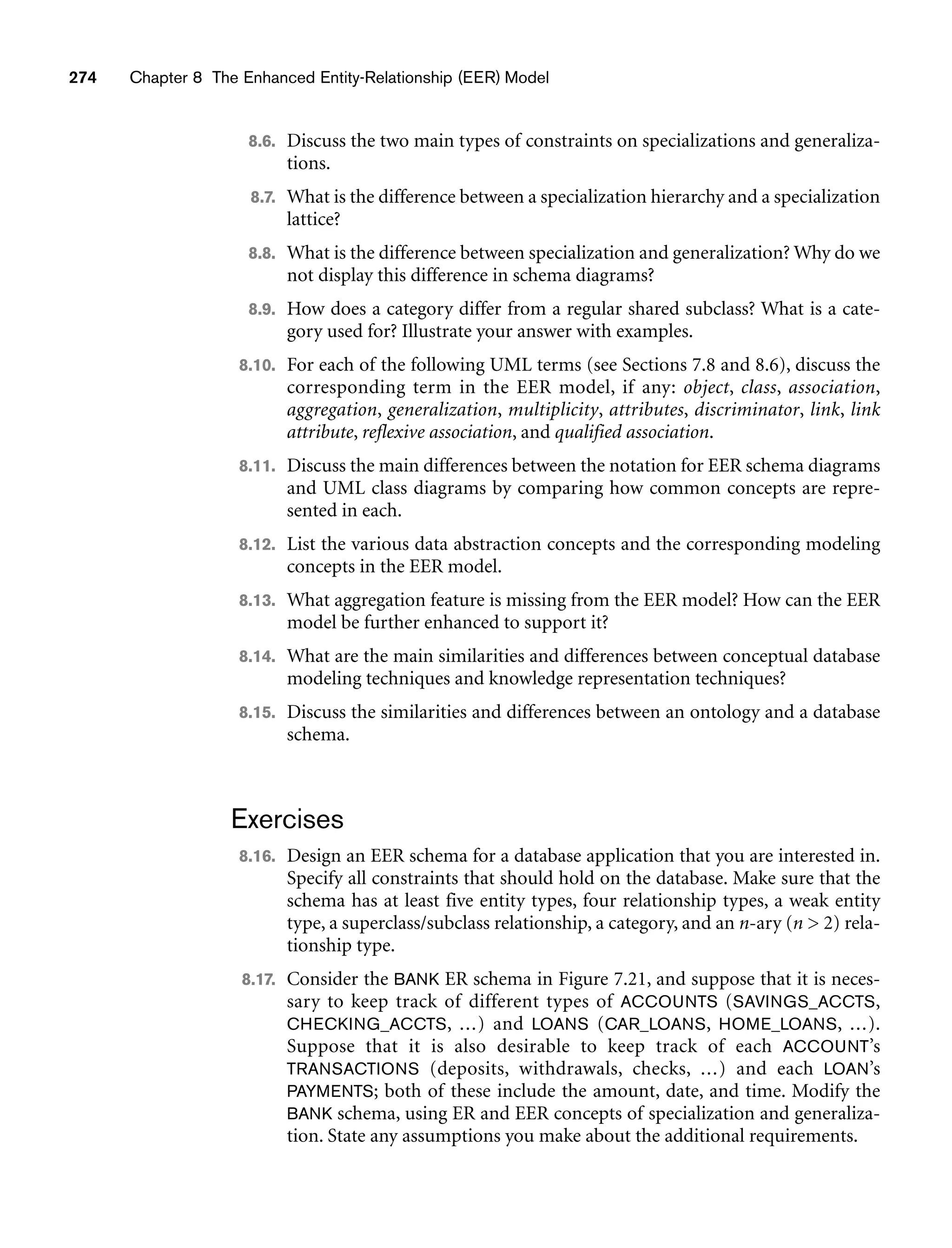 274 Chapter 8 The Enhanced Entity-Relationship (EER) Model
8.6. Discuss the two main types of constraints on specializations and generaliza-
tions.
8.7. What is the difference between a specialization hierarchy and a specialization
lattice?
8.8. What is the difference between specialization and generalization? Why do we
not display this difference in schema diagrams?
8.9. How does a category differ from a regular shared subclass? What is a cate-
gory used for? Illustrate your answer with examples.
8.10. For each of the following UML terms (see Sections 7.8 and 8.6), discuss the
corresponding term in the EER model, if any: object, class, association,
aggregation, generalization, multiplicity, attributes, discriminator, link, link
attribute, reflexive association, and qualified association.
8.11. Discuss the main differences between the notation for EER schema diagrams
and UML class diagrams by comparing how common concepts are repre-
sented in each.
8.12. List the various data abstraction concepts and the corresponding modeling
concepts in the EER model.
8.13. What aggregation feature is missing from the EER model? How can the EER
model be further enhanced to support it?
8.14. What are the main similarities and differences between conceptual database
modeling techniques and knowledge representation techniques?
8.15. Discuss the similarities and differences between an ontology and a database
schema.
Exercises
8.16. Design an EER schema for a database application that you are interested in.
Specify all constraints that should hold on the database. Make sure that the
schema has at least five entity types, four relationship types, a weak entity
type, a superclass/subclass relationship, a category, and an n-ary (n  2) rela-
tionship type.
8.17. Consider the BANK ER schema in Figure 7.21, and suppose that it is neces-
sary to keep track of different types of ACCOUNTS (SAVINGS_ACCTS,
CHECKING_ACCTS, ...) and LOANS (CAR_LOANS, HOME_LOANS, ...).
Suppose that it is also desirable to keep track of each ACCOUNT’s
TRANSACTIONS (deposits, withdrawals, checks, ...) and each LOAN’s
PAYMENTS; both of these include the amount, date, and time. Modify the
BANK schema, using ER and EER concepts of specialization and generaliza-
tion. State any assumptions you make about the additional requirements.
 