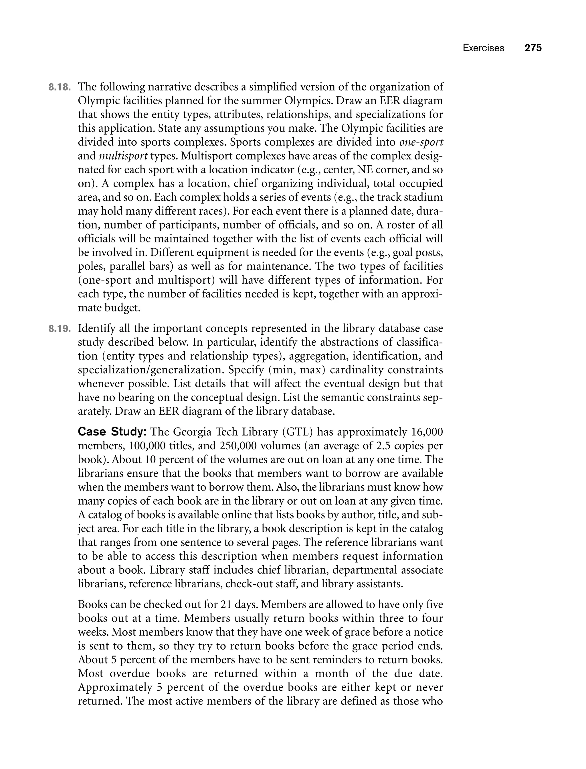 Exercises 275
8.18. The following narrative describes a simplified version of the organization of
Olympic facilities planned for the summer Olympics. Draw an EER diagram
that shows the entity types, attributes, relationships, and specializations for
this application. State any assumptions you make. The Olympic facilities are
divided into sports complexes. Sports complexes are divided into one-sport
and multisport types. Multisport complexes have areas of the complex desig-
nated for each sport with a location indicator (e.g., center, NE corner, and so
on). A complex has a location, chief organizing individual, total occupied
area, and so on. Each complex holds a series of events (e.g., the track stadium
may hold many different races). For each event there is a planned date, dura-
tion, number of participants, number of officials, and so on. A roster of all
officials will be maintained together with the list of events each official will
be involved in. Different equipment is needed for the events (e.g., goal posts,
poles, parallel bars) as well as for maintenance. The two types of facilities
(one-sport and multisport) will have different types of information. For
each type, the number of facilities needed is kept, together with an approxi-
mate budget.
8.19. Identify all the important concepts represented in the library database case
study described below. In particular, identify the abstractions of classifica-
tion (entity types and relationship types), aggregation, identification, and
specialization/generalization. Specify (min, max) cardinality constraints
whenever possible. List details that will affect the eventual design but that
have no bearing on the conceptual design. List the semantic constraints sep-
arately. Draw an EER diagram of the library database.
Case Study: The Georgia Tech Library (GTL) has approximately 16,000
members, 100,000 titles, and 250,000 volumes (an average of 2.5 copies per
book). About 10 percent of the volumes are out on loan at any one time. The
librarians ensure that the books that members want to borrow are available
when the members want to borrow them.Also, the librarians must know how
many copies of each book are in the library or out on loan at any given time.
A catalog of books is available online that lists books by author, title, and sub-
ject area. For each title in the library, a book description is kept in the catalog
that ranges from one sentence to several pages. The reference librarians want
to be able to access this description when members request information
about a book. Library staff includes chief librarian, departmental associate
librarians, reference librarians, check-out staff, and library assistants.
Books can be checked out for 21 days. Members are allowed to have only five
books out at a time. Members usually return books within three to four
weeks. Most members know that they have one week of grace before a notice
is sent to them, so they try to return books before the grace period ends.
About 5 percent of the members have to be sent reminders to return books.
Most overdue books are returned within a month of the due date.
Approximately 5 percent of the overdue books are either kept or never
returned. The most active members of the library are defined as those who
 