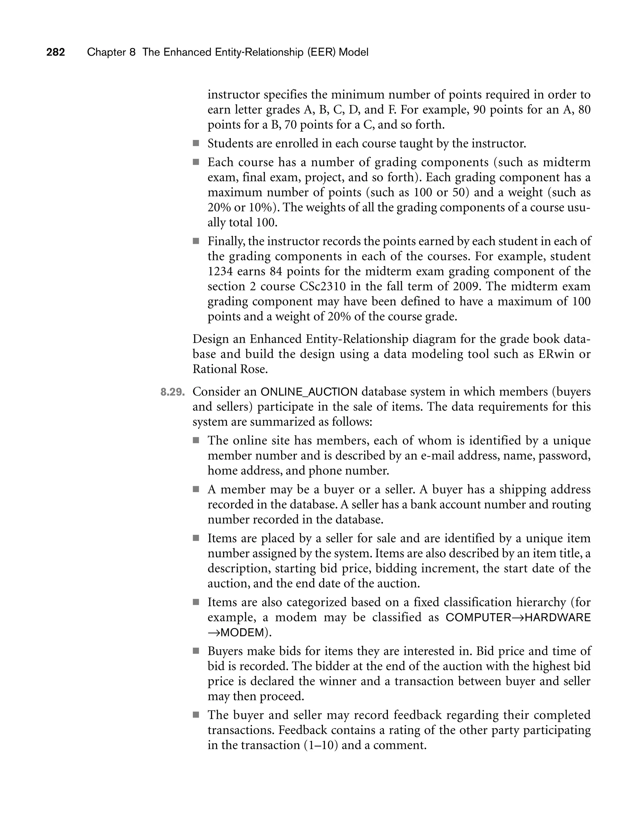 282 Chapter 8 The Enhanced Entity-Relationship (EER) Model
instructor specifies the minimum number of points required in order to
earn letter grades A, B, C, D, and F. For example, 90 points for an A, 80
points for a B, 70 points for a C, and so forth.
■ Students are enrolled in each course taught by the instructor.
■ Each course has a number of grading components (such as midterm
exam, final exam, project, and so forth). Each grading component has a
maximum number of points (such as 100 or 50) and a weight (such as
20% or 10%). The weights of all the grading components of a course usu-
ally total 100.
■ Finally, the instructor records the points earned by each student in each of
the grading components in each of the courses. For example, student
1234 earns 84 points for the midterm exam grading component of the
section 2 course CSc2310 in the fall term of 2009. The midterm exam
grading component may have been defined to have a maximum of 100
points and a weight of 20% of the course grade.
Design an Enhanced Entity-Relationship diagram for the grade book data-
base and build the design using a data modeling tool such as ERwin or
Rational Rose.
8.29. Consider an ONLINE_AUCTION database system in which members (buyers
and sellers) participate in the sale of items. The data requirements for this
system are summarized as follows:
■ The online site has members, each of whom is identified by a unique
member number and is described by an e-mail address, name, password,
home address, and phone number.
■ A member may be a buyer or a seller. A buyer has a shipping address
recorded in the database. A seller has a bank account number and routing
number recorded in the database.
■ Items are placed by a seller for sale and are identified by a unique item
number assigned by the system. Items are also described by an item title, a
description, starting bid price, bidding increment, the start date of the
auction, and the end date of the auction.
■ Items are also categorized based on a fixed classification hierarchy (for
example, a modem may be classified as COMPUTER→HARDWARE
→MODEM).
■ Buyers make bids for items they are interested in. Bid price and time of
bid is recorded. The bidder at the end of the auction with the highest bid
price is declared the winner and a transaction between buyer and seller
may then proceed.
■ The buyer and seller may record feedback regarding their completed
transactions. Feedback contains a rating of the other party participating
in the transaction (1–10) and a comment.
 