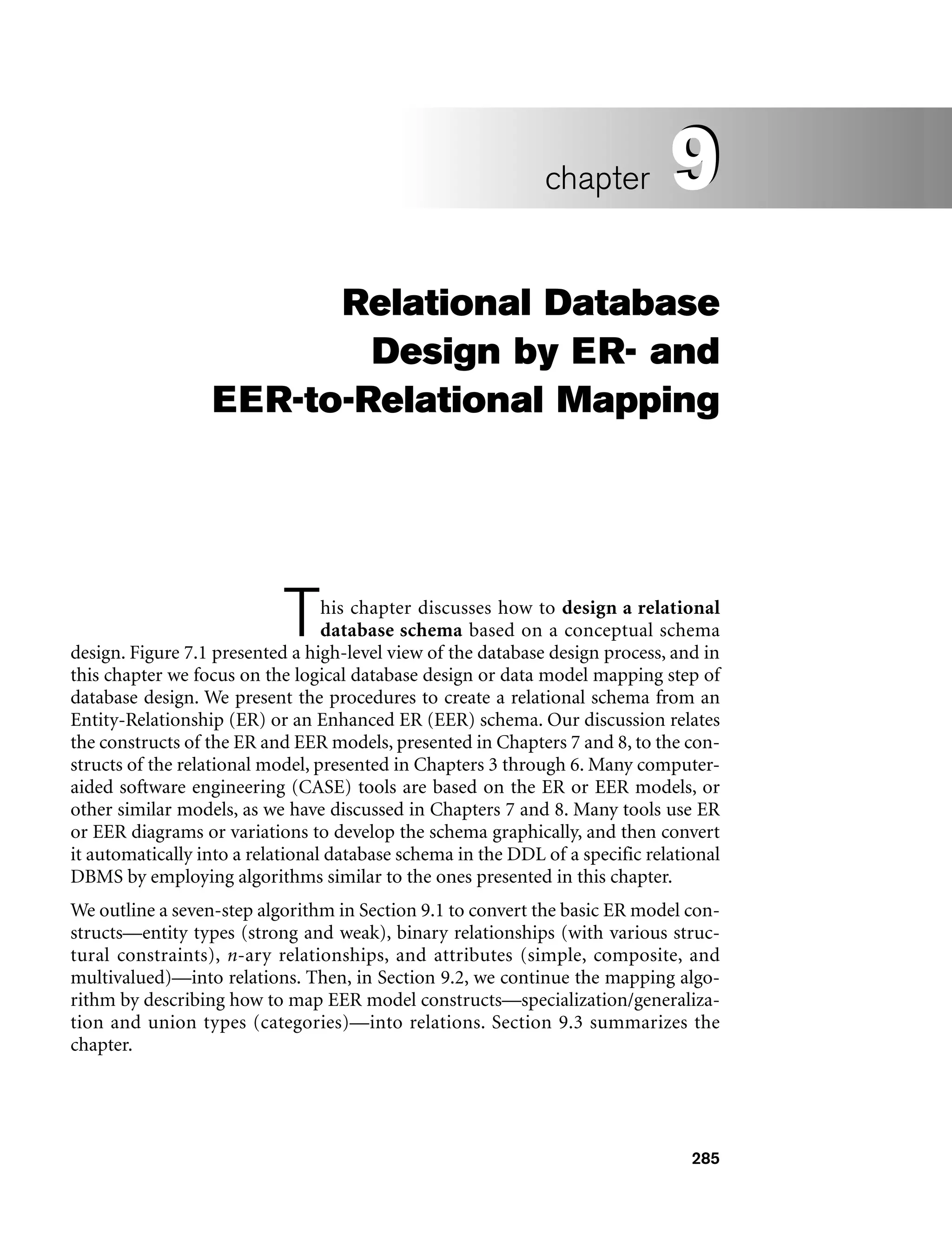 285
Relational Database
Design by ER- and
EER-to-Relational Mapping
This chapter discusses how to design a relational
database schema based on a conceptual schema
design. Figure 7.1 presented a high-level view of the database design process, and in
this chapter we focus on the logical database design or data model mapping step of
database design. We present the procedures to create a relational schema from an
Entity-Relationship (ER) or an Enhanced ER (EER) schema. Our discussion relates
the constructs of the ER and EER models, presented in Chapters 7 and 8, to the con-
structs of the relational model, presented in Chapters 3 through 6. Many computer-
aided software engineering (CASE) tools are based on the ER or EER models, or
other similar models, as we have discussed in Chapters 7 and 8. Many tools use ER
or EER diagrams or variations to develop the schema graphically, and then convert
it automatically into a relational database schema in the DDL of a specific relational
DBMS by employing algorithms similar to the ones presented in this chapter.
We outline a seven-step algorithm in Section 9.1 to convert the basic ER model con-
structs—entity types (strong and weak), binary relationships (with various struc-
tural constraints), n-ary relationships, and attributes (simple, composite, and
multivalued)—into relations. Then, in Section 9.2, we continue the mapping algo-
rithm by describing how to map EER model constructs—specialization/generaliza-
tion and union types (categories)—into relations. Section 9.3 summarizes the
chapter.
9
chapter 9
 