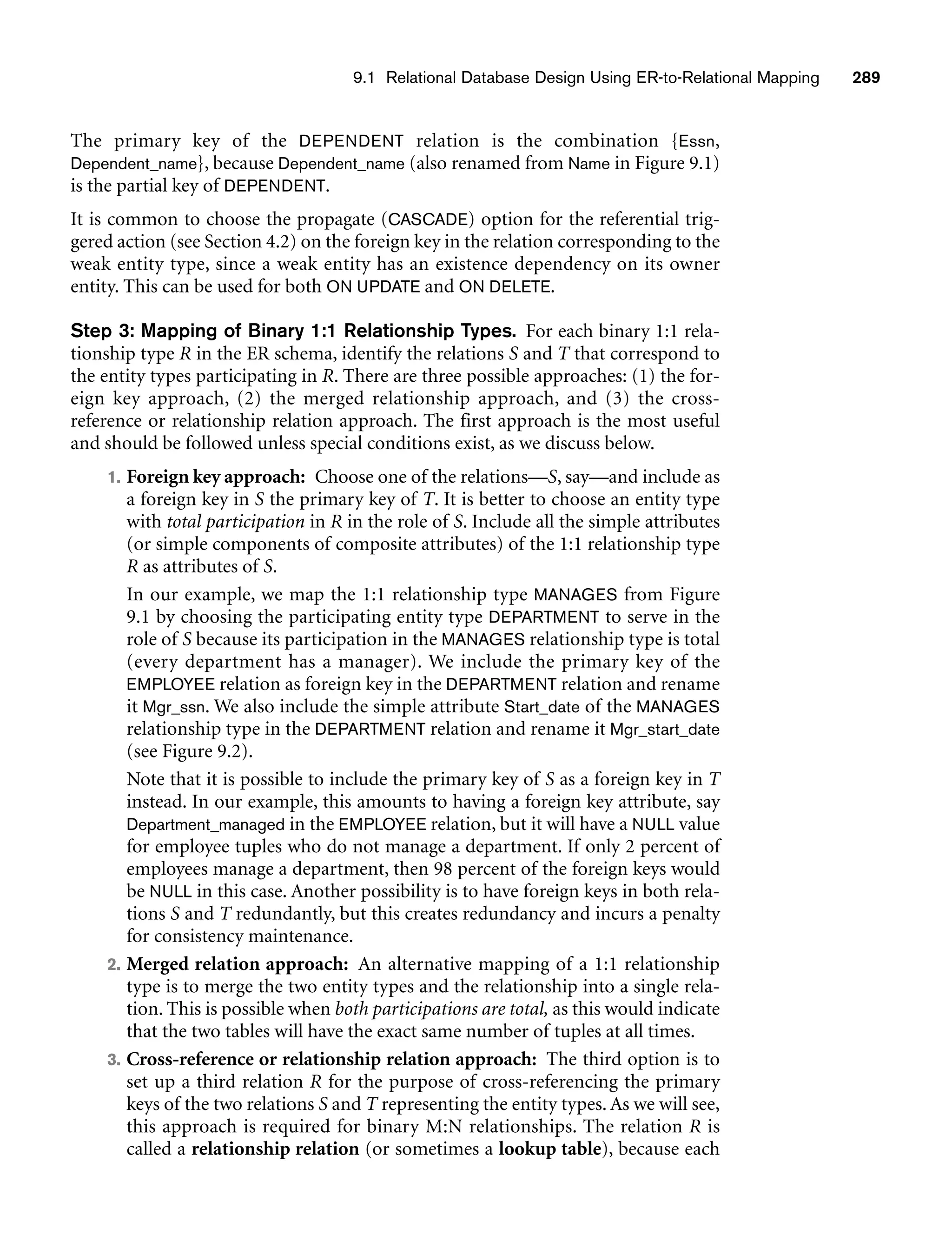 9.1 Relational Database Design Using ER-to-Relational Mapping 289
The primary key of the DEPENDENT relation is the combination {Essn,
Dependent_name}, because Dependent_name (also renamed from Name in Figure 9.1)
is the partial key of DEPENDENT.
It is common to choose the propagate (CASCADE) option for the referential trig-
gered action (see Section 4.2) on the foreign key in the relation corresponding to the
weak entity type, since a weak entity has an existence dependency on its owner
entity. This can be used for both ON UPDATE and ON DELETE.
Step 3: Mapping of Binary 1:1 Relationship Types. For each binary 1:1 rela-
tionship type R in the ER schema, identify the relations S and T that correspond to
the entity types participating in R. There are three possible approaches: (1) the for-
eign key approach, (2) the merged relationship approach, and (3) the cross-
reference or relationship relation approach. The first approach is the most useful
and should be followed unless special conditions exist, as we discuss below.
1. Foreign key approach: Choose one of the relations—S, say—and include as
a foreign key in S the primary key of T. It is better to choose an entity type
with total participation in R in the role of S. Include all the simple attributes
(or simple components of composite attributes) of the 1:1 relationship type
R as attributes of S.
In our example, we map the 1:1 relationship type MANAGES from Figure
9.1 by choosing the participating entity type DEPARTMENT to serve in the
role of S because its participation in the MANAGES relationship type is total
(every department has a manager). We include the primary key of the
EMPLOYEE relation as foreign key in the DEPARTMENT relation and rename
it Mgr_ssn. We also include the simple attribute Start_date of the MANAGES
relationship type in the DEPARTMENT relation and rename it Mgr_start_date
(see Figure 9.2).
Note that it is possible to include the primary key of S as a foreign key in T
instead. In our example, this amounts to having a foreign key attribute, say
Department_managed in the EMPLOYEE relation, but it will have a NULL value
for employee tuples who do not manage a department. If only 2 percent of
employees manage a department, then 98 percent of the foreign keys would
be NULL in this case. Another possibility is to have foreign keys in both rela-
tions S and T redundantly, but this creates redundancy and incurs a penalty
for consistency maintenance.
2. Merged relation approach: An alternative mapping of a 1:1 relationship
type is to merge the two entity types and the relationship into a single rela-
tion. This is possible when both participations are total, as this would indicate
that the two tables will have the exact same number of tuples at all times.
3. Cross-reference or relationship relation approach: The third option is to
set up a third relation R for the purpose of cross-referencing the primary
keys of the two relations S and T representing the entity types. As we will see,
this approach is required for binary M:N relationships. The relation R is
called a relationship relation (or sometimes a lookup table), because each
 