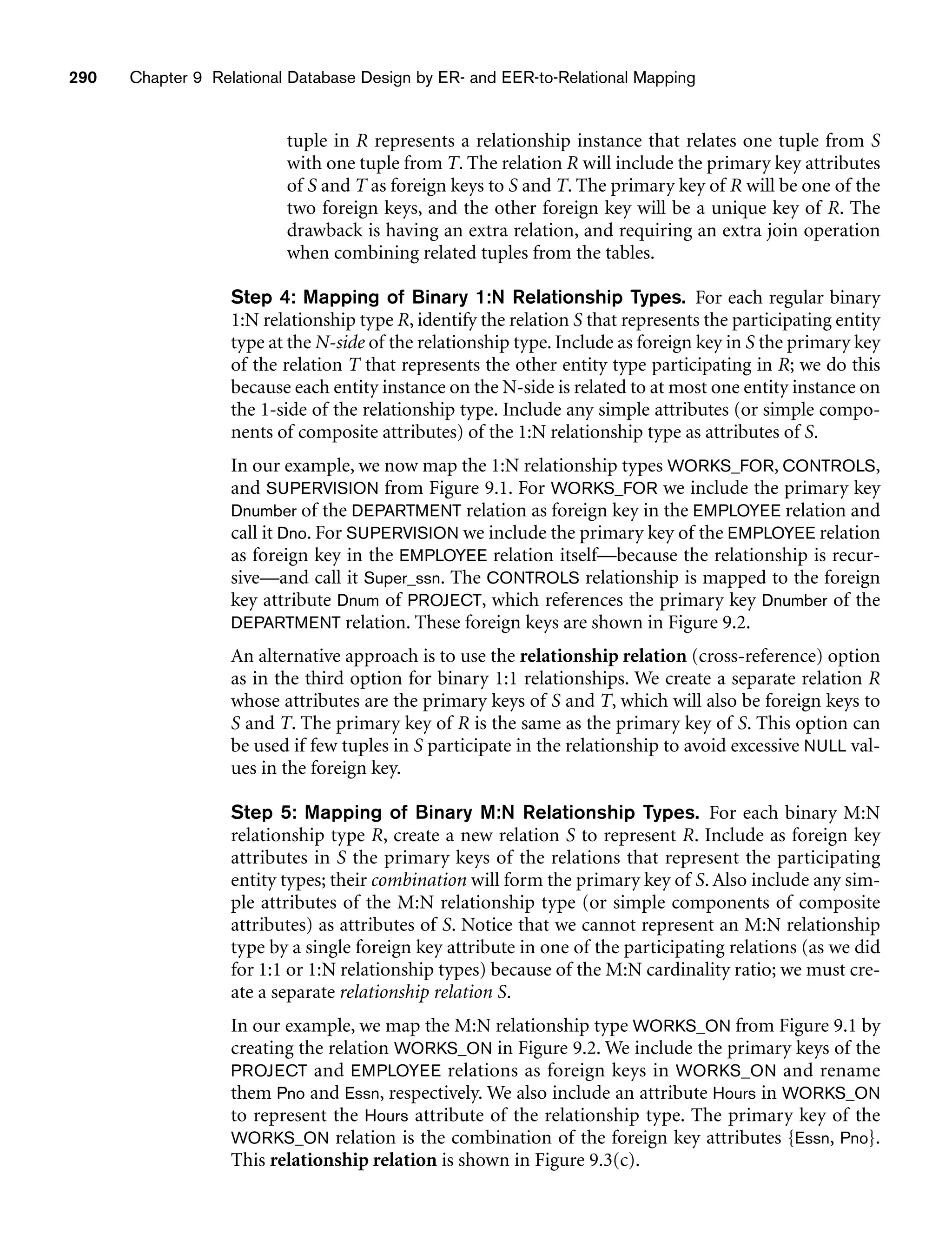 290 Chapter 9 Relational Database Design by ER- and EER-to-Relational Mapping
tuple in R represents a relationship instance that relates one tuple from S
with one tuple from T. The relation R will include the primary key attributes
of S and T as foreign keys to S and T. The primary key of R will be one of the
two foreign keys, and the other foreign key will be a unique key of R. The
drawback is having an extra relation, and requiring an extra join operation
when combining related tuples from the tables.
Step 4: Mapping of Binary 1:N Relationship Types. For each regular binary
1:N relationship type R, identify the relation S that represents the participating entity
type at the N-side of the relationship type. Include as foreign key in S the primary key
of the relation T that represents the other entity type participating in R; we do this
because each entity instance on the N-side is related to at most one entity instance on
the 1-side of the relationship type. Include any simple attributes (or simple compo-
nents of composite attributes) of the 1:N relationship type as attributes of S.
In our example, we now map the 1:N relationship types WORKS_FOR, CONTROLS,
and SUPERVISION from Figure 9.1. For WORKS_FOR we include the primary key
Dnumber of the DEPARTMENT relation as foreign key in the EMPLOYEE relation and
call it Dno. For SUPERVISION we include the primary key of the EMPLOYEE relation
as foreign key in the EMPLOYEE relation itself—because the relationship is recur-
sive—and call it Super_ssn. The CONTROLS relationship is mapped to the foreign
key attribute Dnum of PROJECT, which references the primary key Dnumber of the
DEPARTMENT relation. These foreign keys are shown in Figure 9.2.
An alternative approach is to use the relationship relation (cross-reference) option
as in the third option for binary 1:1 relationships. We create a separate relation R
whose attributes are the primary keys of S and T, which will also be foreign keys to
S and T. The primary key of R is the same as the primary key of S. This option can
be used if few tuples in S participate in the relationship to avoid excessive NULL val-
ues in the foreign key.
Step 5: Mapping of Binary M:N Relationship Types. For each binary M:N
relationship type R, create a new relation S to represent R. Include as foreign key
attributes in S the primary keys of the relations that represent the participating
entity types; their combination will form the primary key of S. Also include any sim-
ple attributes of the M:N relationship type (or simple components of composite
attributes) as attributes of S. Notice that we cannot represent an M:N relationship
type by a single foreign key attribute in one of the participating relations (as we did
for 1:1 or 1:N relationship types) because of the M:N cardinality ratio; we must cre-
ate a separate relationship relation S.
In our example, we map the M:N relationship type WORKS_ON from Figure 9.1 by
creating the relation WORKS_ON in Figure 9.2. We include the primary keys of the
PROJECT and EMPLOYEE relations as foreign keys in WORKS_ON and rename
them Pno and Essn, respectively. We also include an attribute Hours in WORKS_ON
to represent the Hours attribute of the relationship type. The primary key of the
WORKS_ON relation is the combination of the foreign key attributes {Essn, Pno}.
This relationship relation is shown in Figure 9.3(c).
 