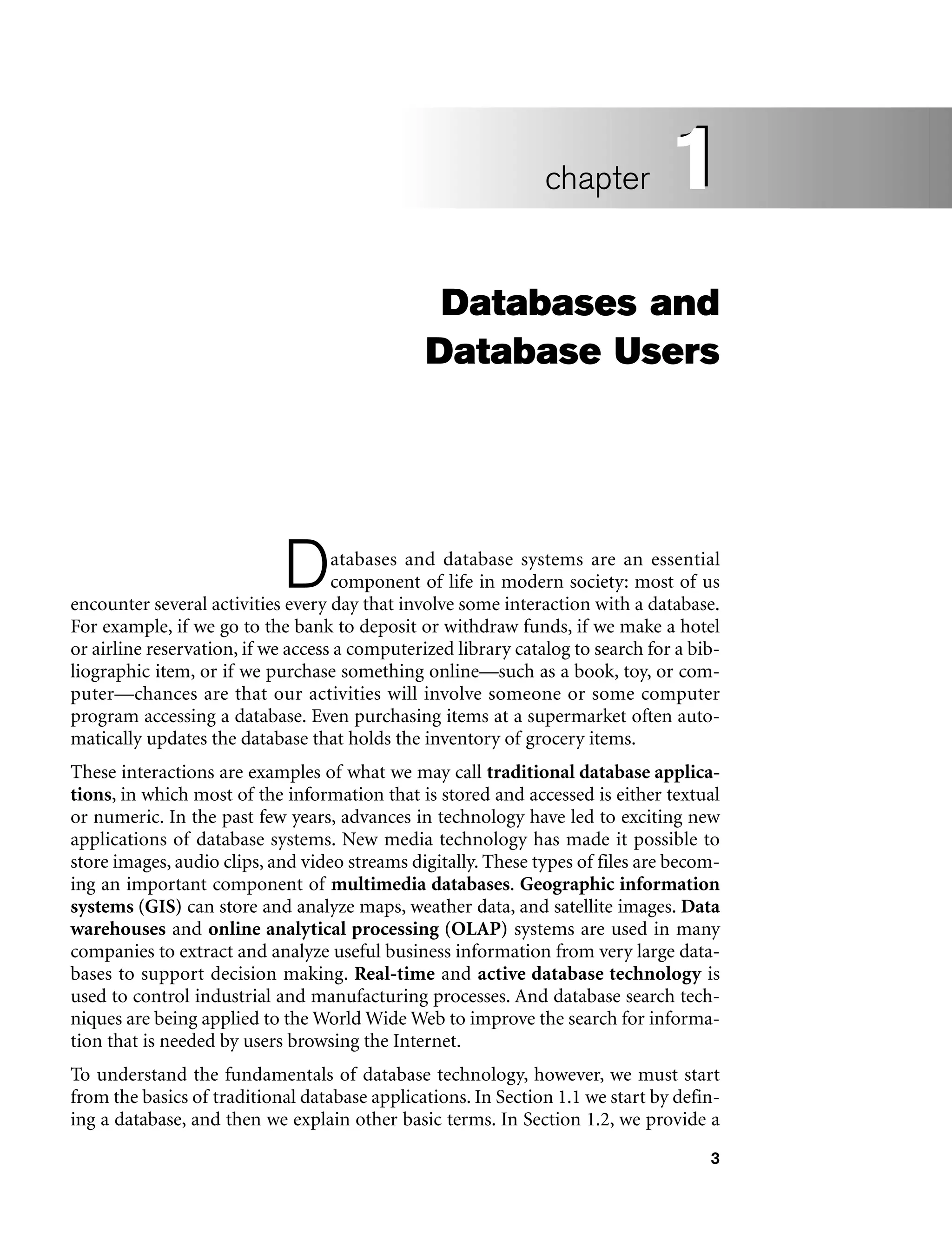 3
Databases and
Database Users
Databases and database systems are an essential
component of life in modern society: most of us
encounter several activities every day that involve some interaction with a database.
For example, if we go to the bank to deposit or withdraw funds, if we make a hotel
or airline reservation, if we access a computerized library catalog to search for a bib-
liographic item, or if we purchase something online—such as a book, toy, or com-
puter—chances are that our activities will involve someone or some computer
program accessing a database. Even purchasing items at a supermarket often auto-
matically updates the database that holds the inventory of grocery items.
These interactions are examples of what we may call traditional database applica-
tions, in which most of the information that is stored and accessed is either textual
or numeric. In the past few years, advances in technology have led to exciting new
applications of database systems. New media technology has made it possible to
store images, audio clips, and video streams digitally. These types of files are becom-
ing an important component of multimedia databases. Geographic information
systems (GIS) can store and analyze maps, weather data, and satellite images. Data
warehouses and online analytical processing (OLAP) systems are used in many
companies to extract and analyze useful business information from very large data-
bases to support decision making. Real-time and active database technology is
used to control industrial and manufacturing processes. And database search tech-
niques are being applied to the World Wide Web to improve the search for informa-
tion that is needed by users browsing the Internet.
To understand the fundamentals of database technology, however, we must start
from the basics of traditional database applications. In Section 1.1 we start by defin-
ing a database, and then we explain other basic terms. In Section 1.2, we provide a
1
chapter 1
 
