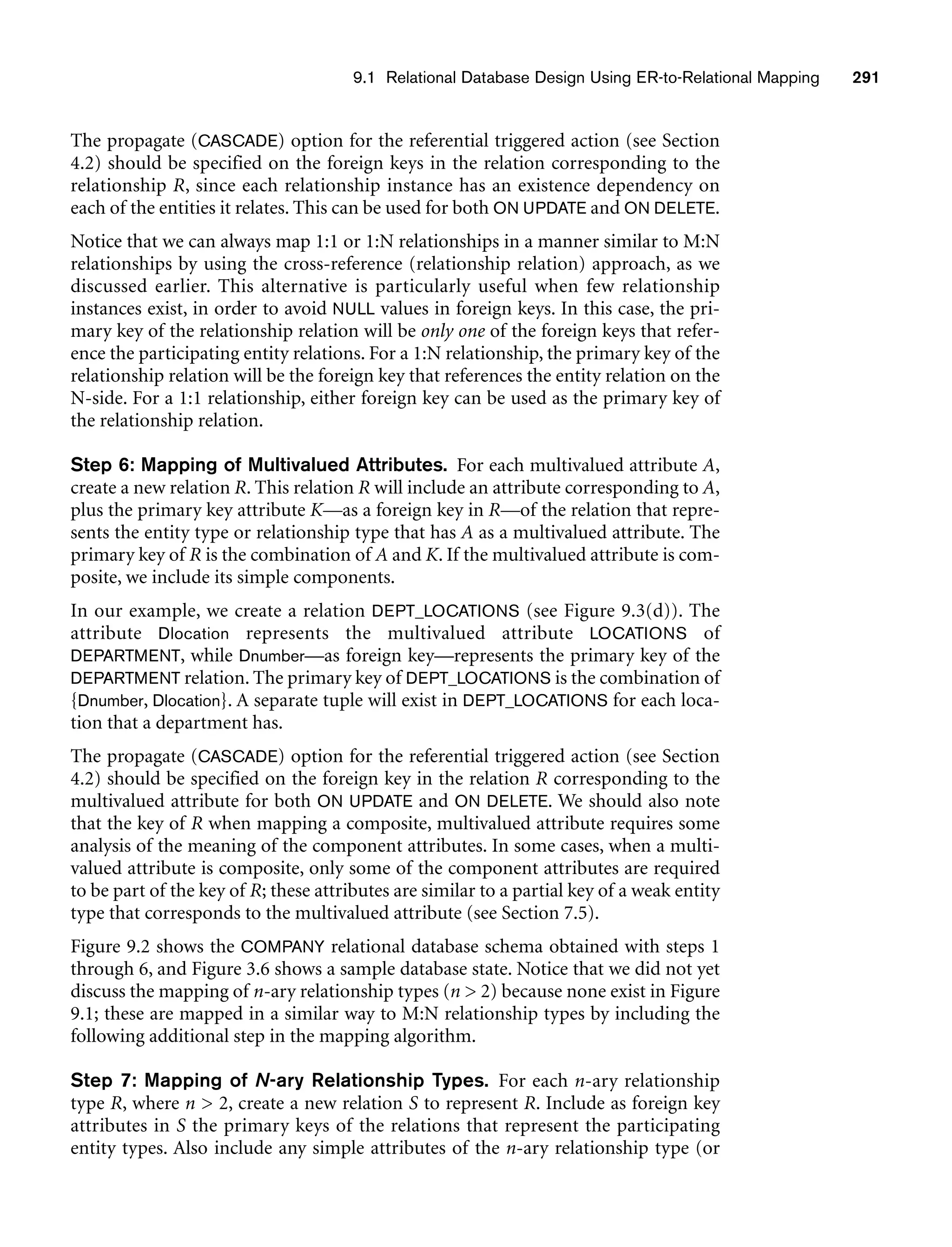 9.1 Relational Database Design Using ER-to-Relational Mapping 291
The propagate (CASCADE) option for the referential triggered action (see Section
4.2) should be specified on the foreign keys in the relation corresponding to the
relationship R, since each relationship instance has an existence dependency on
each of the entities it relates. This can be used for both ON UPDATE and ON DELETE.
Notice that we can always map 1:1 or 1:N relationships in a manner similar to M:N
relationships by using the cross-reference (relationship relation) approach, as we
discussed earlier. This alternative is particularly useful when few relationship
instances exist, in order to avoid NULL values in foreign keys. In this case, the pri-
mary key of the relationship relation will be only one of the foreign keys that refer-
ence the participating entity relations. For a 1:N relationship, the primary key of the
relationship relation will be the foreign key that references the entity relation on the
N-side. For a 1:1 relationship, either foreign key can be used as the primary key of
the relationship relation.
Step 6: Mapping of Multivalued Attributes. For each multivalued attribute A,
create a new relation R. This relation R will include an attribute corresponding to A,
plus the primary key attribute K—as a foreign key in R—of the relation that repre-
sents the entity type or relationship type that has A as a multivalued attribute. The
primary key of R is the combination of A and K. If the multivalued attribute is com-
posite, we include its simple components.
In our example, we create a relation DEPT_LOCATIONS (see Figure 9.3(d)). The
attribute Dlocation represents the multivalued attribute LOCATIONS of
DEPARTMENT, while Dnumber—as foreign key—represents the primary key of the
DEPARTMENT relation. The primary key of DEPT_LOCATIONS is the combination of
{Dnumber, Dlocation}. A separate tuple will exist in DEPT_LOCATIONS for each loca-
tion that a department has.
The propagate (CASCADE) option for the referential triggered action (see Section
4.2) should be specified on the foreign key in the relation R corresponding to the
multivalued attribute for both ON UPDATE and ON DELETE. We should also note
that the key of R when mapping a composite, multivalued attribute requires some
analysis of the meaning of the component attributes. In some cases, when a multi-
valued attribute is composite, only some of the component attributes are required
to be part of the key of R; these attributes are similar to a partial key of a weak entity
type that corresponds to the multivalued attribute (see Section 7.5).
Figure 9.2 shows the COMPANY relational database schema obtained with steps 1
through 6, and Figure 3.6 shows a sample database state. Notice that we did not yet
discuss the mapping of n-ary relationship types (n  2) because none exist in Figure
9.1; these are mapped in a similar way to M:N relationship types by including the
following additional step in the mapping algorithm.
Step 7: Mapping of N-ary Relationship Types. For each n-ary relationship
type R, where n  2, create a new relation S to represent R. Include as foreign key
attributes in S the primary keys of the relations that represent the participating
entity types. Also include any simple attributes of the n-ary relationship type (or
 