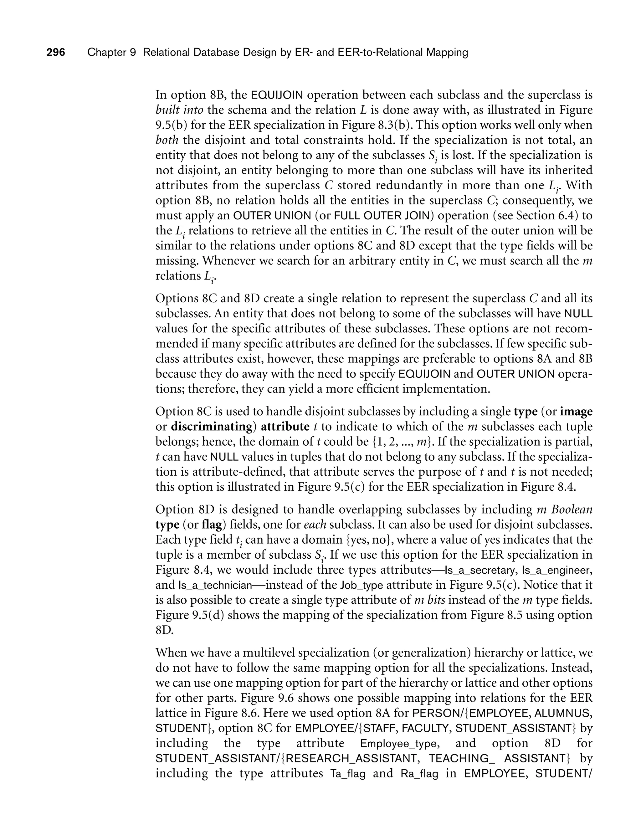 296 Chapter 9 Relational Database Design by ER- and EER-to-Relational Mapping
In option 8B, the EQUIJOIN operation between each subclass and the superclass is
built into the schema and the relation L is done away with, as illustrated in Figure
9.5(b) for the EER specialization in Figure 8.3(b). This option works well only when
both the disjoint and total constraints hold. If the specialization is not total, an
entity that does not belong to any of the subclasses Si is lost. If the specialization is
not disjoint, an entity belonging to more than one subclass will have its inherited
attributes from the superclass C stored redundantly in more than one Li. With
option 8B, no relation holds all the entities in the superclass C; consequently, we
must apply an OUTER UNION (or FULL OUTER JOIN) operation (see Section 6.4) to
the Li relations to retrieve all the entities in C. The result of the outer union will be
similar to the relations under options 8C and 8D except that the type fields will be
missing. Whenever we search for an arbitrary entity in C, we must search all the m
relations Li.
Options 8C and 8D create a single relation to represent the superclass C and all its
subclasses. An entity that does not belong to some of the subclasses will have NULL
values for the specific attributes of these subclasses. These options are not recom-
mended if many specific attributes are defined for the subclasses. If few specific sub-
class attributes exist, however, these mappings are preferable to options 8A and 8B
because they do away with the need to specify EQUIJOIN and OUTER UNION opera-
tions; therefore, they can yield a more efficient implementation.
Option 8C is used to handle disjoint subclasses by including a single type (or image
or discriminating) attribute t to indicate to which of the m subclasses each tuple
belongs; hence, the domain of t could be {1, 2, ..., m}. If the specialization is partial,
t can have NULL values in tuples that do not belong to any subclass. If the specializa-
tion is attribute-defined, that attribute serves the purpose of t and t is not needed;
this option is illustrated in Figure 9.5(c) for the EER specialization in Figure 8.4.
Option 8D is designed to handle overlapping subclasses by including m Boolean
type (or flag) fields, one for each subclass. It can also be used for disjoint subclasses.
Each type field ti can have a domain {yes, no}, where a value of yes indicates that the
tuple is a member of subclass Si. If we use this option for the EER specialization in
Figure 8.4, we would include three types attributes—Is_a_secretary, Is_a_engineer,
and Is_a_technician—instead of the Job_type attribute in Figure 9.5(c). Notice that it
is also possible to create a single type attribute of m bits instead of the m type fields.
Figure 9.5(d) shows the mapping of the specialization from Figure 8.5 using option
8D.
When we have a multilevel specialization (or generalization) hierarchy or lattice, we
do not have to follow the same mapping option for all the specializations. Instead,
we can use one mapping option for part of the hierarchy or lattice and other options
for other parts. Figure 9.6 shows one possible mapping into relations for the EER
lattice in Figure 8.6. Here we used option 8A for PERSON/{EMPLOYEE, ALUMNUS,
STUDENT}, option 8C for EMPLOYEE/{STAFF, FACULTY, STUDENT_ASSISTANT} by
including the type attribute Employee_type, and option 8D for
STUDENT_ASSISTANT/{RESEARCH_ASSISTANT, TEACHING_ ASSISTANT} by
including the type attributes Ta_flag and Ra_flag in EMPLOYEE, STUDENT/
 