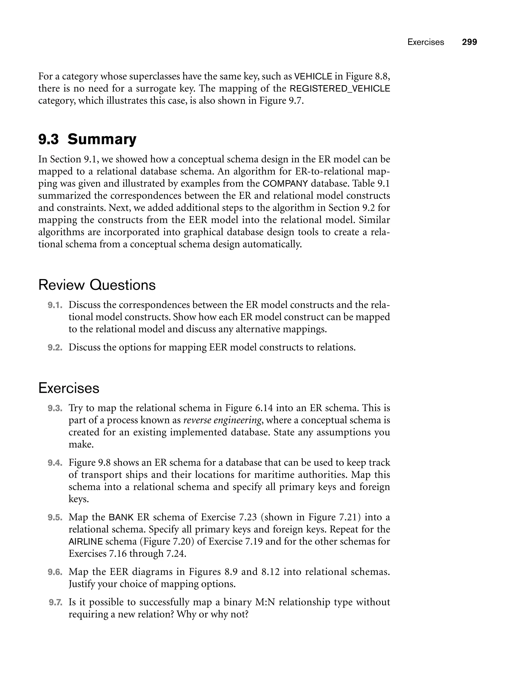 Exercises 299
For a category whose superclasses have the same key, such as VEHICLE in Figure 8.8,
there is no need for a surrogate key. The mapping of the REGISTERED_VEHICLE
category, which illustrates this case, is also shown in Figure 9.7.
9.3 Summary
In Section 9.1, we showed how a conceptual schema design in the ER model can be
mapped to a relational database schema. An algorithm for ER-to-relational map-
ping was given and illustrated by examples from the COMPANY database. Table 9.1
summarized the correspondences between the ER and relational model constructs
and constraints. Next, we added additional steps to the algorithm in Section 9.2 for
mapping the constructs from the EER model into the relational model. Similar
algorithms are incorporated into graphical database design tools to create a rela-
tional schema from a conceptual schema design automatically.
Review Questions
9.1. Discuss the correspondences between the ER model constructs and the rela-
tional model constructs. Show how each ER model construct can be mapped
to the relational model and discuss any alternative mappings.
9.2. Discuss the options for mapping EER model constructs to relations.
Exercises
9.3. Try to map the relational schema in Figure 6.14 into an ER schema. This is
part of a process known as reverse engineering, where a conceptual schema is
created for an existing implemented database. State any assumptions you
make.
9.4. Figure 9.8 shows an ER schema for a database that can be used to keep track
of transport ships and their locations for maritime authorities. Map this
schema into a relational schema and specify all primary keys and foreign
keys.
9.5. Map the BANK ER schema of Exercise 7.23 (shown in Figure 7.21) into a
relational schema. Specify all primary keys and foreign keys. Repeat for the
AIRLINE schema (Figure 7.20) of Exercise 7.19 and for the other schemas for
Exercises 7.16 through 7.24.
9.6. Map the EER diagrams in Figures 8.9 and 8.12 into relational schemas.
Justify your choice of mapping options.
9.7. Is it possible to successfully map a binary M:N relationship type without
requiring a new relation? Why or why not?
 
