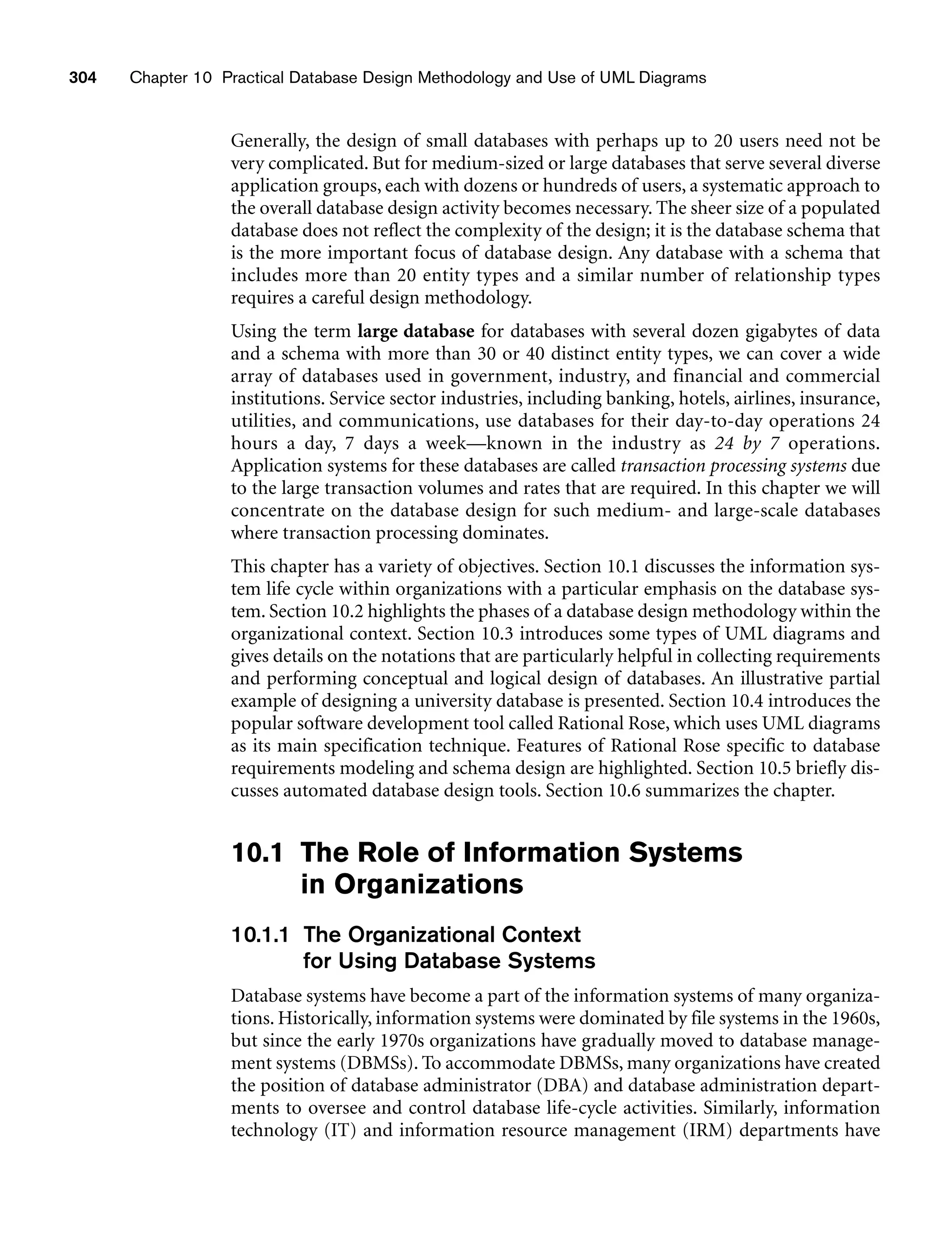 304 Chapter 10 Practical Database Design Methodology and Use of UML Diagrams
Generally, the design of small databases with perhaps up to 20 users need not be
very complicated. But for medium-sized or large databases that serve several diverse
application groups, each with dozens or hundreds of users, a systematic approach to
the overall database design activity becomes necessary. The sheer size of a populated
database does not reflect the complexity of the design; it is the database schema that
is the more important focus of database design. Any database with a schema that
includes more than 20 entity types and a similar number of relationship types
requires a careful design methodology.
Using the term large database for databases with several dozen gigabytes of data
and a schema with more than 30 or 40 distinct entity types, we can cover a wide
array of databases used in government, industry, and financial and commercial
institutions. Service sector industries, including banking, hotels, airlines, insurance,
utilities, and communications, use databases for their day-to-day operations 24
hours a day, 7 days a week—known in the industry as 24 by 7 operations.
Application systems for these databases are called transaction processing systems due
to the large transaction volumes and rates that are required. In this chapter we will
concentrate on the database design for such medium- and large-scale databases
where transaction processing dominates.
This chapter has a variety of objectives. Section 10.1 discusses the information sys-
tem life cycle within organizations with a particular emphasis on the database sys-
tem. Section 10.2 highlights the phases of a database design methodology within the
organizational context. Section 10.3 introduces some types of UML diagrams and
gives details on the notations that are particularly helpful in collecting requirements
and performing conceptual and logical design of databases. An illustrative partial
example of designing a university database is presented. Section 10.4 introduces the
popular software development tool called Rational Rose, which uses UML diagrams
as its main specification technique. Features of Rational Rose specific to database
requirements modeling and schema design are highlighted. Section 10.5 briefly dis-
cusses automated database design tools. Section 10.6 summarizes the chapter.
10.1 The Role of Information Systems
in Organizations
10.1.1 The Organizational Context
for Using Database Systems
Database systems have become a part of the information systems of many organiza-
tions. Historically, information systems were dominated by file systems in the 1960s,
but since the early 1970s organizations have gradually moved to database manage-
ment systems (DBMSs). To accommodate DBMSs, many organizations have created
the position of database administrator (DBA) and database administration depart-
ments to oversee and control database life-cycle activities. Similarly, information
technology (IT) and information resource management (IRM) departments have
 