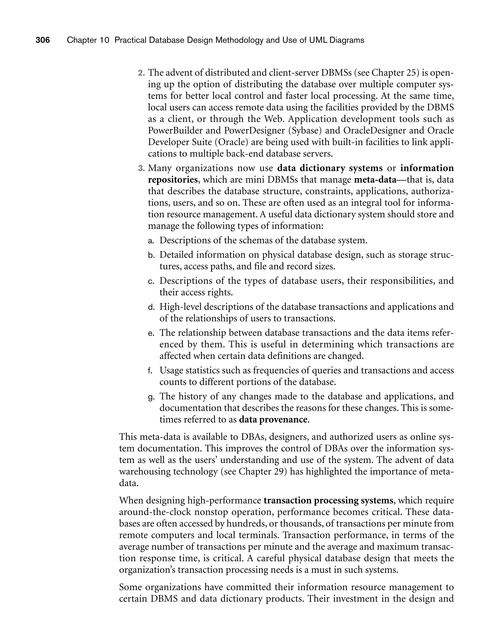 306 Chapter 10 Practical Database Design Methodology and Use of UML Diagrams
2. The advent of distributed and client-server DBMSs (see Chapter 25) is open-
ing up the option of distributing the database over multiple computer sys-
tems for better local control and faster local processing. At the same time,
local users can access remote data using the facilities provided by the DBMS
as a client, or through the Web. Application development tools such as
PowerBuilder and PowerDesigner (Sybase) and OracleDesigner and Oracle
Developer Suite (Oracle) are being used with built-in facilities to link appli-
cations to multiple back-end database servers.
3. Many organizations now use data dictionary systems or information
repositories, which are mini DBMSs that manage meta-data—that is, data
that describes the database structure, constraints, applications, authoriza-
tions, users, and so on. These are often used as an integral tool for informa-
tion resource management. A useful data dictionary system should store and
manage the following types of information:
a. Descriptions of the schemas of the database system.
b. Detailed information on physical database design, such as storage struc-
tures, access paths, and file and record sizes.
c. Descriptions of the types of database users, their responsibilities, and
their access rights.
d. High-level descriptions of the database transactions and applications and
of the relationships of users to transactions.
e. The relationship between database transactions and the data items refer-
enced by them. This is useful in determining which transactions are
affected when certain data definitions are changed.
f. Usage statistics such as frequencies of queries and transactions and access
counts to different portions of the database.
g. The history of any changes made to the database and applications, and
documentation that describes the reasons for these changes. This is some-
times referred to as data provenance.
This meta-data is available to DBAs, designers, and authorized users as online sys-
tem documentation. This improves the control of DBAs over the information sys-
tem as well as the users’ understanding and use of the system. The advent of data
warehousing technology (see Chapter 29) has highlighted the importance of meta-
data.
When designing high-performance transaction processing systems, which require
around-the-clock nonstop operation, performance becomes critical. These data-
bases are often accessed by hundreds, or thousands, of transactions per minute from
remote computers and local terminals. Transaction performance, in terms of the
average number of transactions per minute and the average and maximum transac-
tion response time, is critical. A careful physical database design that meets the
organization’s transaction processing needs is a must in such systems.
Some organizations have committed their information resource management to
certain DBMS and data dictionary products. Their investment in the design and
 