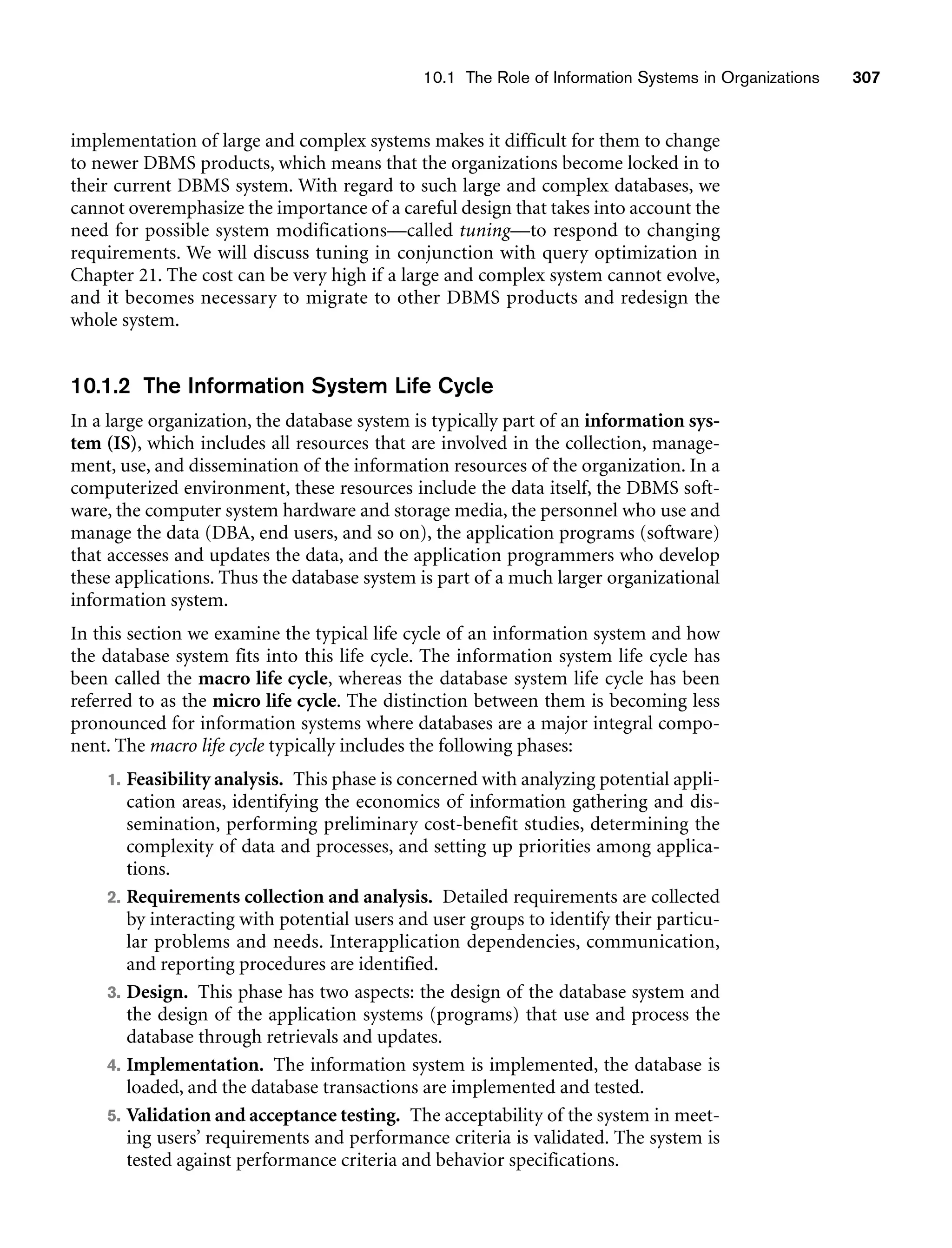 10.1 The Role of Information Systems in Organizations 307
implementation of large and complex systems makes it difficult for them to change
to newer DBMS products, which means that the organizations become locked in to
their current DBMS system. With regard to such large and complex databases, we
cannot overemphasize the importance of a careful design that takes into account the
need for possible system modifications—called tuning—to respond to changing
requirements. We will discuss tuning in conjunction with query optimization in
Chapter 21. The cost can be very high if a large and complex system cannot evolve,
and it becomes necessary to migrate to other DBMS products and redesign the
whole system.
10.1.2 The Information System Life Cycle
In a large organization, the database system is typically part of an information sys-
tem (IS), which includes all resources that are involved in the collection, manage-
ment, use, and dissemination of the information resources of the organization. In a
computerized environment, these resources include the data itself, the DBMS soft-
ware, the computer system hardware and storage media, the personnel who use and
manage the data (DBA, end users, and so on), the application programs (software)
that accesses and updates the data, and the application programmers who develop
these applications. Thus the database system is part of a much larger organizational
information system.
In this section we examine the typical life cycle of an information system and how
the database system fits into this life cycle. The information system life cycle has
been called the macro life cycle, whereas the database system life cycle has been
referred to as the micro life cycle. The distinction between them is becoming less
pronounced for information systems where databases are a major integral compo-
nent. The macro life cycle typically includes the following phases:
1. Feasibility analysis. This phase is concerned with analyzing potential appli-
cation areas, identifying the economics of information gathering and dis-
semination, performing preliminary cost-benefit studies, determining the
complexity of data and processes, and setting up priorities among applica-
tions.
2. Requirements collection and analysis. Detailed requirements are collected
by interacting with potential users and user groups to identify their particu-
lar problems and needs. Interapplication dependencies, communication,
and reporting procedures are identified.
3. Design. This phase has two aspects: the design of the database system and
the design of the application systems (programs) that use and process the
database through retrievals and updates.
4. Implementation. The information system is implemented, the database is
loaded, and the database transactions are implemented and tested.
5. Validation and acceptance testing. The acceptability of the system in meet-
ing users’ requirements and performance criteria is validated. The system is
tested against performance criteria and behavior specifications.
 