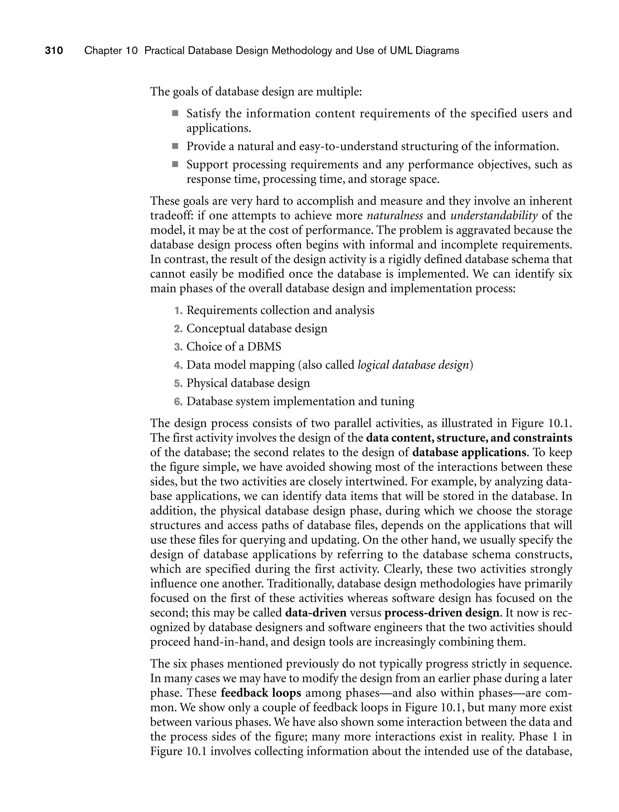 310 Chapter 10 Practical Database Design Methodology and Use of UML Diagrams
The goals of database design are multiple:
■ Satisfy the information content requirements of the specified users and
applications.
■ Provide a natural and easy-to-understand structuring of the information.
■ Support processing requirements and any performance objectives, such as
response time, processing time, and storage space.
These goals are very hard to accomplish and measure and they involve an inherent
tradeoff: if one attempts to achieve more naturalness and understandability of the
model, it may be at the cost of performance. The problem is aggravated because the
database design process often begins with informal and incomplete requirements.
In contrast, the result of the design activity is a rigidly defined database schema that
cannot easily be modified once the database is implemented. We can identify six
main phases of the overall database design and implementation process:
1. Requirements collection and analysis
2. Conceptual database design
3. Choice of a DBMS
4. Data model mapping (also called logical database design)
5. Physical database design
6. Database system implementation and tuning
The design process consists of two parallel activities, as illustrated in Figure 10.1.
The first activity involves the design of the data content, structure, and constraints
of the database; the second relates to the design of database applications. To keep
the figure simple, we have avoided showing most of the interactions between these
sides, but the two activities are closely intertwined. For example, by analyzing data-
base applications, we can identify data items that will be stored in the database. In
addition, the physical database design phase, during which we choose the storage
structures and access paths of database files, depends on the applications that will
use these files for querying and updating. On the other hand, we usually specify the
design of database applications by referring to the database schema constructs,
which are specified during the first activity. Clearly, these two activities strongly
influence one another. Traditionally, database design methodologies have primarily
focused on the first of these activities whereas software design has focused on the
second; this may be called data-driven versus process-driven design. It now is rec-
ognized by database designers and software engineers that the two activities should
proceed hand-in-hand, and design tools are increasingly combining them.
The six phases mentioned previously do not typically progress strictly in sequence.
In many cases we may have to modify the design from an earlier phase during a later
phase. These feedback loops among phases—and also within phases—are com-
mon. We show only a couple of feedback loops in Figure 10.1, but many more exist
between various phases. We have also shown some interaction between the data and
the process sides of the figure; many more interactions exist in reality. Phase 1 in
Figure 10.1 involves collecting information about the intended use of the database,
 
