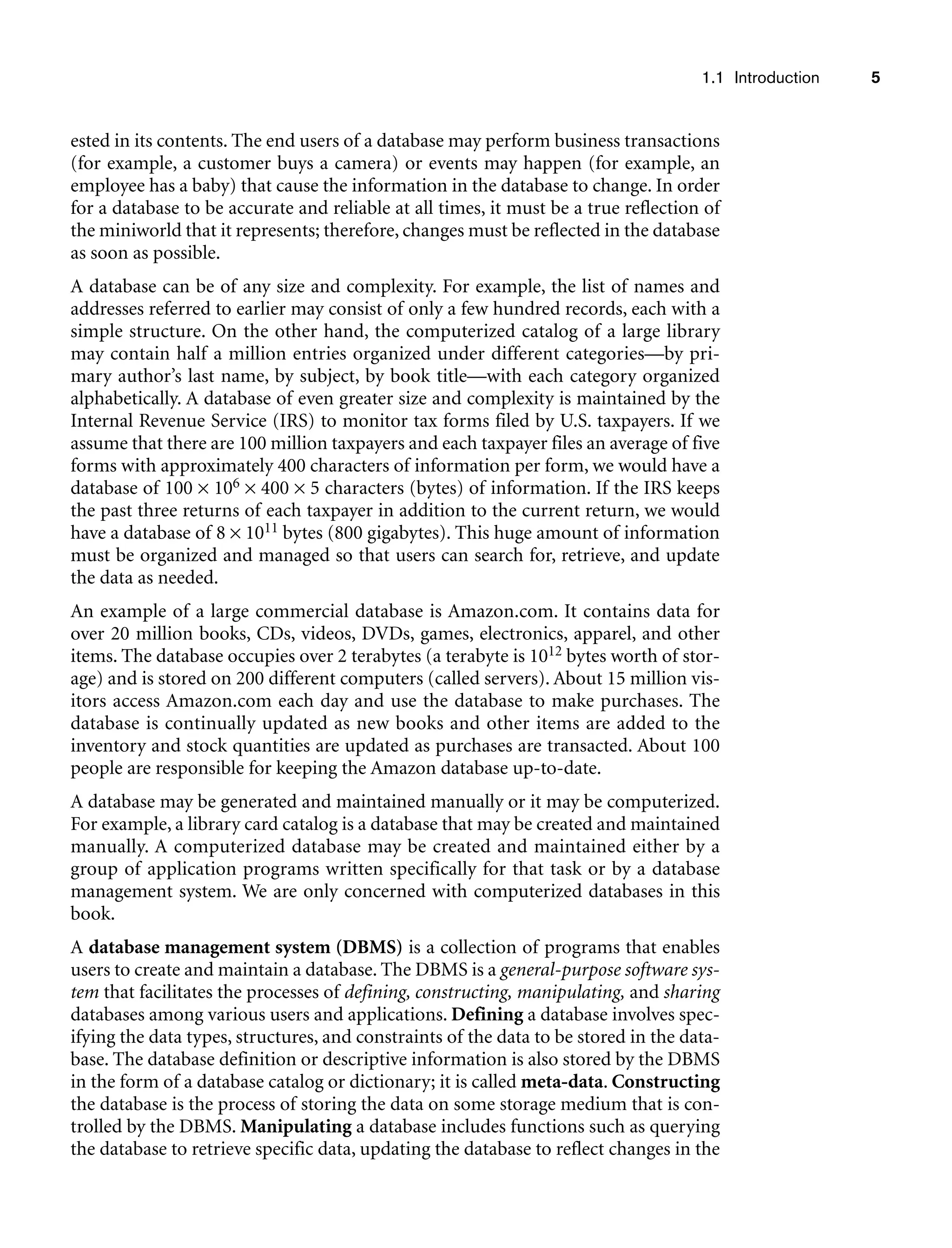 1.1 Introduction 5
ested in its contents. The end users of a database may perform business transactions
(for example, a customer buys a camera) or events may happen (for example, an
employee has a baby) that cause the information in the database to change. In order
for a database to be accurate and reliable at all times, it must be a true reflection of
the miniworld that it represents; therefore, changes must be reflected in the database
as soon as possible.
A database can be of any size and complexity. For example, the list of names and
addresses referred to earlier may consist of only a few hundred records, each with a
simple structure. On the other hand, the computerized catalog of a large library
may contain half a million entries organized under different categories—by pri-
mary author’s last name, by subject, by book title—with each category organized
alphabetically. A database of even greater size and complexity is maintained by the
Internal Revenue Service (IRS) to monitor tax forms filed by U.S. taxpayers. If we
assume that there are 100 million taxpayers and each taxpayer files an average of five
forms with approximately 400 characters of information per form, we would have a
database of 100 × 106 × 400 × 5 characters (bytes) of information. If the IRS keeps
the past three returns of each taxpayer in addition to the current return, we would
have a database of 8 × 1011 bytes (800 gigabytes). This huge amount of information
must be organized and managed so that users can search for, retrieve, and update
the data as needed.
An example of a large commercial database is Amazon.com. It contains data for
over 20 million books, CDs, videos, DVDs, games, electronics, apparel, and other
items. The database occupies over 2 terabytes (a terabyte is 1012 bytes worth of stor-
age) and is stored on 200 different computers (called servers). About 15 million vis-
itors access Amazon.com each day and use the database to make purchases. The
database is continually updated as new books and other items are added to the
inventory and stock quantities are updated as purchases are transacted. About 100
people are responsible for keeping the Amazon database up-to-date.
A database may be generated and maintained manually or it may be computerized.
For example, a library card catalog is a database that may be created and maintained
manually. A computerized database may be created and maintained either by a
group of application programs written specifically for that task or by a database
management system. We are only concerned with computerized databases in this
book.
A database management system (DBMS) is a collection of programs that enables
users to create and maintain a database. The DBMS is a general-purpose software sys-
tem that facilitates the processes of defining, constructing, manipulating, and sharing
databases among various users and applications. Defining a database involves spec-
ifying the data types, structures, and constraints of the data to be stored in the data-
base. The database definition or descriptive information is also stored by the DBMS
in the form of a database catalog or dictionary; it is called meta-data. Constructing
the database is the process of storing the data on some storage medium that is con-
trolled by the DBMS. Manipulating a database includes functions such as querying
the database to retrieve specific data, updating the database to reflect changes in the
 