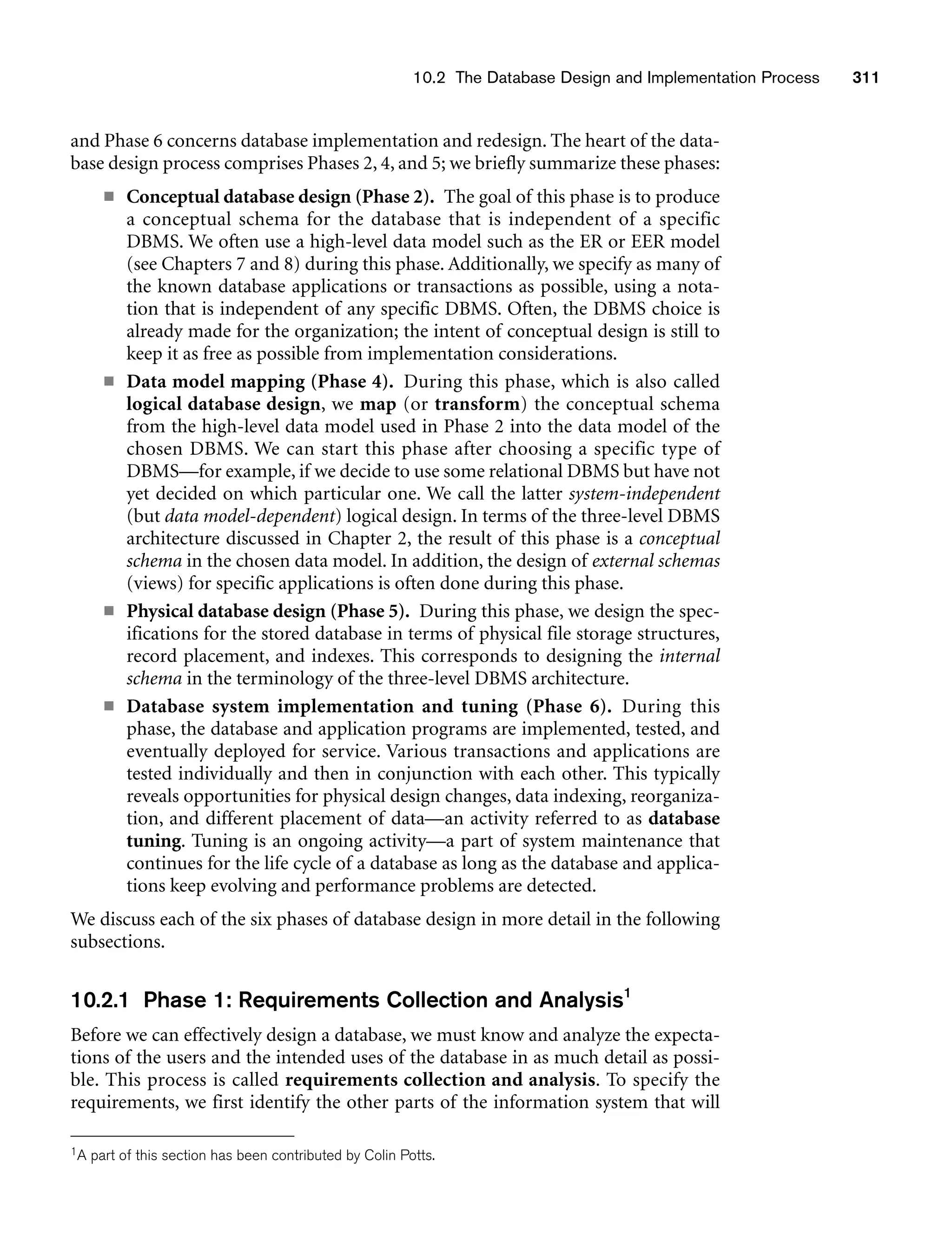 10.2 The Database Design and Implementation Process 311
and Phase 6 concerns database implementation and redesign. The heart of the data-
base design process comprises Phases 2, 4, and 5; we briefly summarize these phases:
■ Conceptual database design (Phase 2). The goal of this phase is to produce
a conceptual schema for the database that is independent of a specific
DBMS. We often use a high-level data model such as the ER or EER model
(see Chapters 7 and 8) during this phase. Additionally, we specify as many of
the known database applications or transactions as possible, using a nota-
tion that is independent of any specific DBMS. Often, the DBMS choice is
already made for the organization; the intent of conceptual design is still to
keep it as free as possible from implementation considerations.
■ Data model mapping (Phase 4). During this phase, which is also called
logical database design, we map (or transform) the conceptual schema
from the high-level data model used in Phase 2 into the data model of the
chosen DBMS. We can start this phase after choosing a specific type of
DBMS—for example, if we decide to use some relational DBMS but have not
yet decided on which particular one. We call the latter system-independent
(but data model-dependent) logical design. In terms of the three-level DBMS
architecture discussed in Chapter 2, the result of this phase is a conceptual
schema in the chosen data model. In addition, the design of external schemas
(views) for specific applications is often done during this phase.
■ Physical database design (Phase 5). During this phase, we design the spec-
ifications for the stored database in terms of physical file storage structures,
record placement, and indexes. This corresponds to designing the internal
schema in the terminology of the three-level DBMS architecture.
■ Database system implementation and tuning (Phase 6). During this
phase, the database and application programs are implemented, tested, and
eventually deployed for service. Various transactions and applications are
tested individually and then in conjunction with each other. This typically
reveals opportunities for physical design changes, data indexing, reorganiza-
tion, and different placement of data—an activity referred to as database
tuning. Tuning is an ongoing activity—a part of system maintenance that
continues for the life cycle of a database as long as the database and applica-
tions keep evolving and performance problems are detected.
We discuss each of the six phases of database design in more detail in the following
subsections.
10.2.1 Phase 1: Requirements Collection and Analysis1
Before we can effectively design a database, we must know and analyze the expecta-
tions of the users and the intended uses of the database in as much detail as possi-
ble. This process is called requirements collection and analysis. To specify the
requirements, we first identify the other parts of the information system that will
1A part of this section has been contributed by Colin Potts.
 