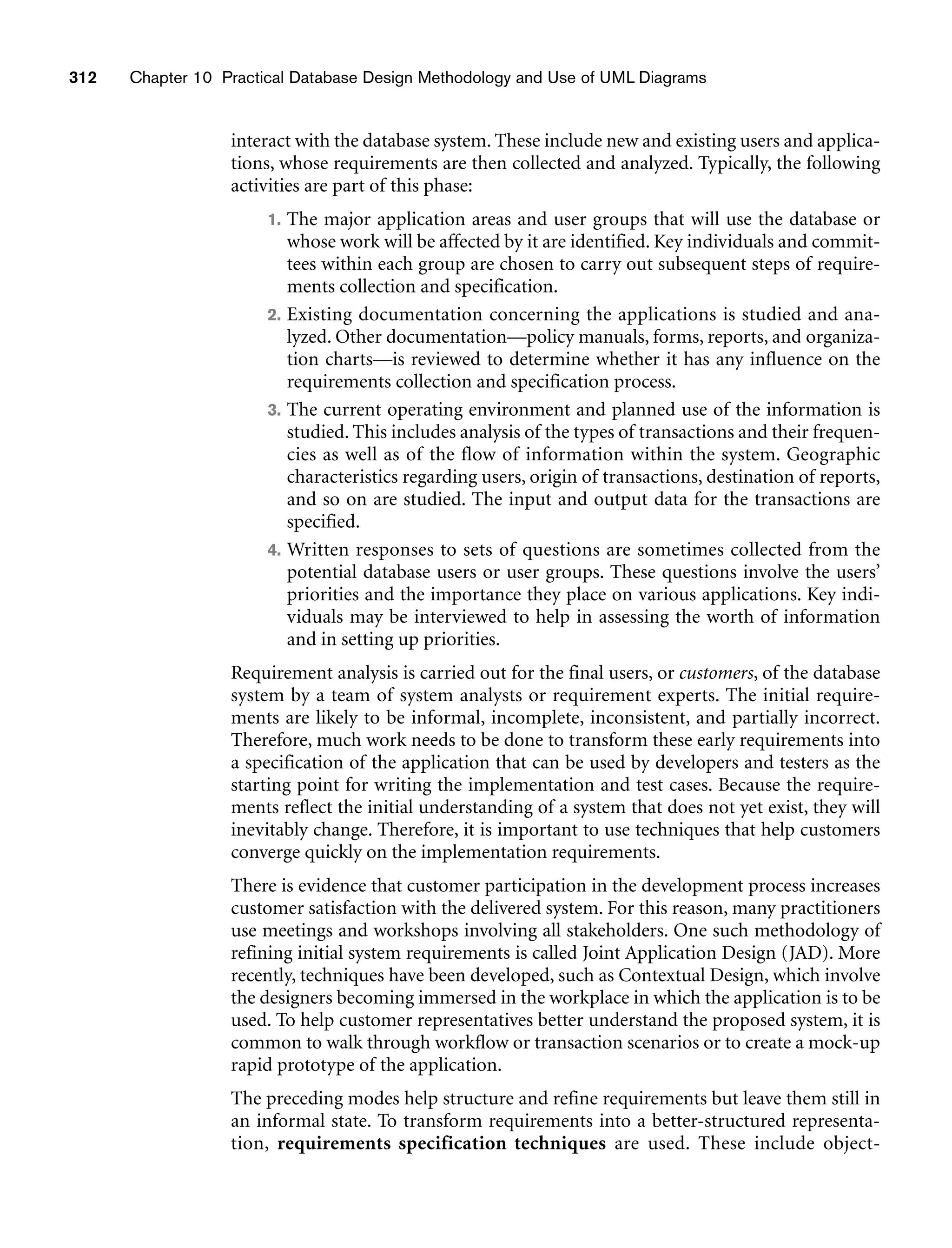 312 Chapter 10 Practical Database Design Methodology and Use of UML Diagrams
interact with the database system. These include new and existing users and applica-
tions, whose requirements are then collected and analyzed. Typically, the following
activities are part of this phase:
1. The major application areas and user groups that will use the database or
whose work will be affected by it are identified. Key individuals and commit-
tees within each group are chosen to carry out subsequent steps of require-
ments collection and specification.
2. Existing documentation concerning the applications is studied and ana-
lyzed. Other documentation—policy manuals, forms, reports, and organiza-
tion charts—is reviewed to determine whether it has any influence on the
requirements collection and specification process.
3. The current operating environment and planned use of the information is
studied. This includes analysis of the types of transactions and their frequen-
cies as well as of the flow of information within the system. Geographic
characteristics regarding users, origin of transactions, destination of reports,
and so on are studied. The input and output data for the transactions are
specified.
4. Written responses to sets of questions are sometimes collected from the
potential database users or user groups. These questions involve the users’
priorities and the importance they place on various applications. Key indi-
viduals may be interviewed to help in assessing the worth of information
and in setting up priorities.
Requirement analysis is carried out for the final users, or customers, of the database
system by a team of system analysts or requirement experts. The initial require-
ments are likely to be informal, incomplete, inconsistent, and partially incorrect.
Therefore, much work needs to be done to transform these early requirements into
a specification of the application that can be used by developers and testers as the
starting point for writing the implementation and test cases. Because the require-
ments reflect the initial understanding of a system that does not yet exist, they will
inevitably change. Therefore, it is important to use techniques that help customers
converge quickly on the implementation requirements.
There is evidence that customer participation in the development process increases
customer satisfaction with the delivered system. For this reason, many practitioners
use meetings and workshops involving all stakeholders. One such methodology of
refining initial system requirements is called Joint Application Design (JAD). More
recently, techniques have been developed, such as Contextual Design, which involve
the designers becoming immersed in the workplace in which the application is to be
used. To help customer representatives better understand the proposed system, it is
common to walk through workflow or transaction scenarios or to create a mock-up
rapid prototype of the application.
The preceding modes help structure and refine requirements but leave them still in
an informal state. To transform requirements into a better-structured representa-
tion, requirements specification techniques are used. These include object-
 