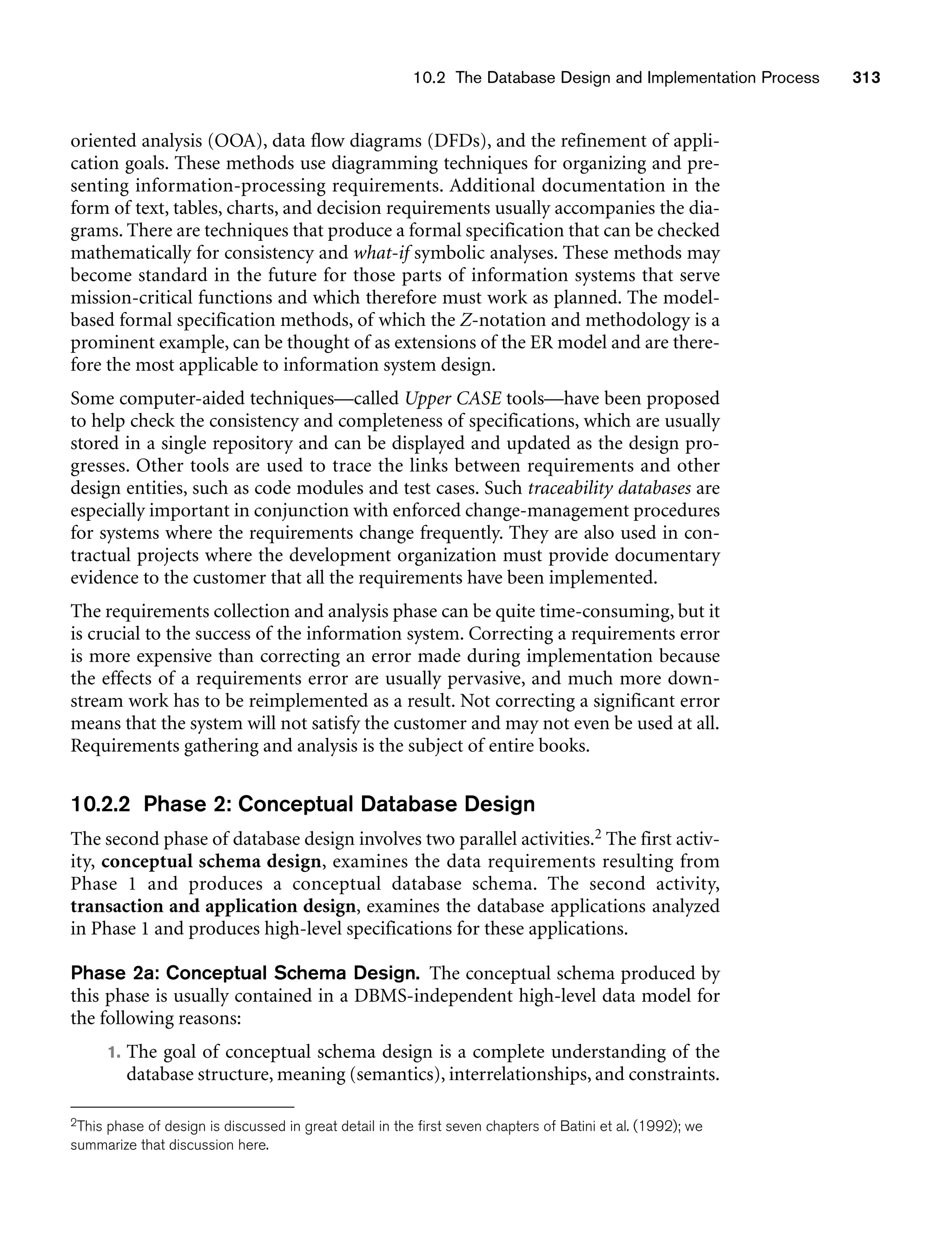 10.2 The Database Design and Implementation Process 313
oriented analysis (OOA), data flow diagrams (DFDs), and the refinement of appli-
cation goals. These methods use diagramming techniques for organizing and pre-
senting information-processing requirements. Additional documentation in the
form of text, tables, charts, and decision requirements usually accompanies the dia-
grams. There are techniques that produce a formal specification that can be checked
mathematically for consistency and what-if symbolic analyses. These methods may
become standard in the future for those parts of information systems that serve
mission-critical functions and which therefore must work as planned. The model-
based formal specification methods, of which the Z-notation and methodology is a
prominent example, can be thought of as extensions of the ER model and are there-
fore the most applicable to information system design.
Some computer-aided techniques—called Upper CASE tools—have been proposed
to help check the consistency and completeness of specifications, which are usually
stored in a single repository and can be displayed and updated as the design pro-
gresses. Other tools are used to trace the links between requirements and other
design entities, such as code modules and test cases. Such traceability databases are
especially important in conjunction with enforced change-management procedures
for systems where the requirements change frequently. They are also used in con-
tractual projects where the development organization must provide documentary
evidence to the customer that all the requirements have been implemented.
The requirements collection and analysis phase can be quite time-consuming, but it
is crucial to the success of the information system. Correcting a requirements error
is more expensive than correcting an error made during implementation because
the effects of a requirements error are usually pervasive, and much more down-
stream work has to be reimplemented as a result. Not correcting a significant error
means that the system will not satisfy the customer and may not even be used at all.
Requirements gathering and analysis is the subject of entire books.
10.2.2 Phase 2: Conceptual Database Design
The second phase of database design involves two parallel activities.2 The first activ-
ity, conceptual schema design, examines the data requirements resulting from
Phase 1 and produces a conceptual database schema. The second activity,
transaction and application design, examines the database applications analyzed
in Phase 1 and produces high-level specifications for these applications.
Phase 2a: Conceptual Schema Design. The conceptual schema produced by
this phase is usually contained in a DBMS-independent high-level data model for
the following reasons:
1. The goal of conceptual schema design is a complete understanding of the
database structure, meaning (semantics), interrelationships, and constraints.
2This phase of design is discussed in great detail in the first seven chapters of Batini et al. (1992); we
summarize that discussion here.
 