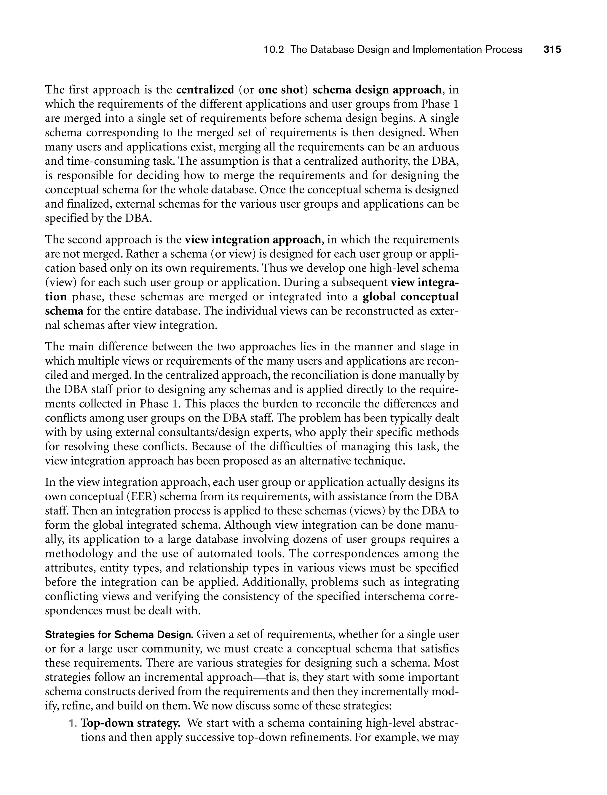 10.2 The Database Design and Implementation Process 315
The first approach is the centralized (or one shot) schema design approach, in
which the requirements of the different applications and user groups from Phase 1
are merged into a single set of requirements before schema design begins. A single
schema corresponding to the merged set of requirements is then designed. When
many users and applications exist, merging all the requirements can be an arduous
and time-consuming task. The assumption is that a centralized authority, the DBA,
is responsible for deciding how to merge the requirements and for designing the
conceptual schema for the whole database. Once the conceptual schema is designed
and finalized, external schemas for the various user groups and applications can be
specified by the DBA.
The second approach is the view integration approach, in which the requirements
are not merged. Rather a schema (or view) is designed for each user group or appli-
cation based only on its own requirements. Thus we develop one high-level schema
(view) for each such user group or application. During a subsequent view integra-
tion phase, these schemas are merged or integrated into a global conceptual
schema for the entire database. The individual views can be reconstructed as exter-
nal schemas after view integration.
The main difference between the two approaches lies in the manner and stage in
which multiple views or requirements of the many users and applications are recon-
ciled and merged. In the centralized approach, the reconciliation is done manually by
the DBA staff prior to designing any schemas and is applied directly to the require-
ments collected in Phase 1. This places the burden to reconcile the differences and
conflicts among user groups on the DBA staff. The problem has been typically dealt
with by using external consultants/design experts, who apply their specific methods
for resolving these conflicts. Because of the difficulties of managing this task, the
view integration approach has been proposed as an alternative technique.
In the view integration approach, each user group or application actually designs its
own conceptual (EER) schema from its requirements, with assistance from the DBA
staff. Then an integration process is applied to these schemas (views) by the DBA to
form the global integrated schema. Although view integration can be done manu-
ally, its application to a large database involving dozens of user groups requires a
methodology and the use of automated tools. The correspondences among the
attributes, entity types, and relationship types in various views must be specified
before the integration can be applied. Additionally, problems such as integrating
conflicting views and verifying the consistency of the specified interschema corre-
spondences must be dealt with.
Strategies for Schema Design. Given a set of requirements, whether for a single user
or for a large user community, we must create a conceptual schema that satisfies
these requirements. There are various strategies for designing such a schema. Most
strategies follow an incremental approach—that is, they start with some important
schema constructs derived from the requirements and then they incrementally mod-
ify, refine, and build on them. We now discuss some of these strategies:
1. Top-down strategy. We start with a schema containing high-level abstrac-
tions and then apply successive top-down refinements. For example, we may
 
