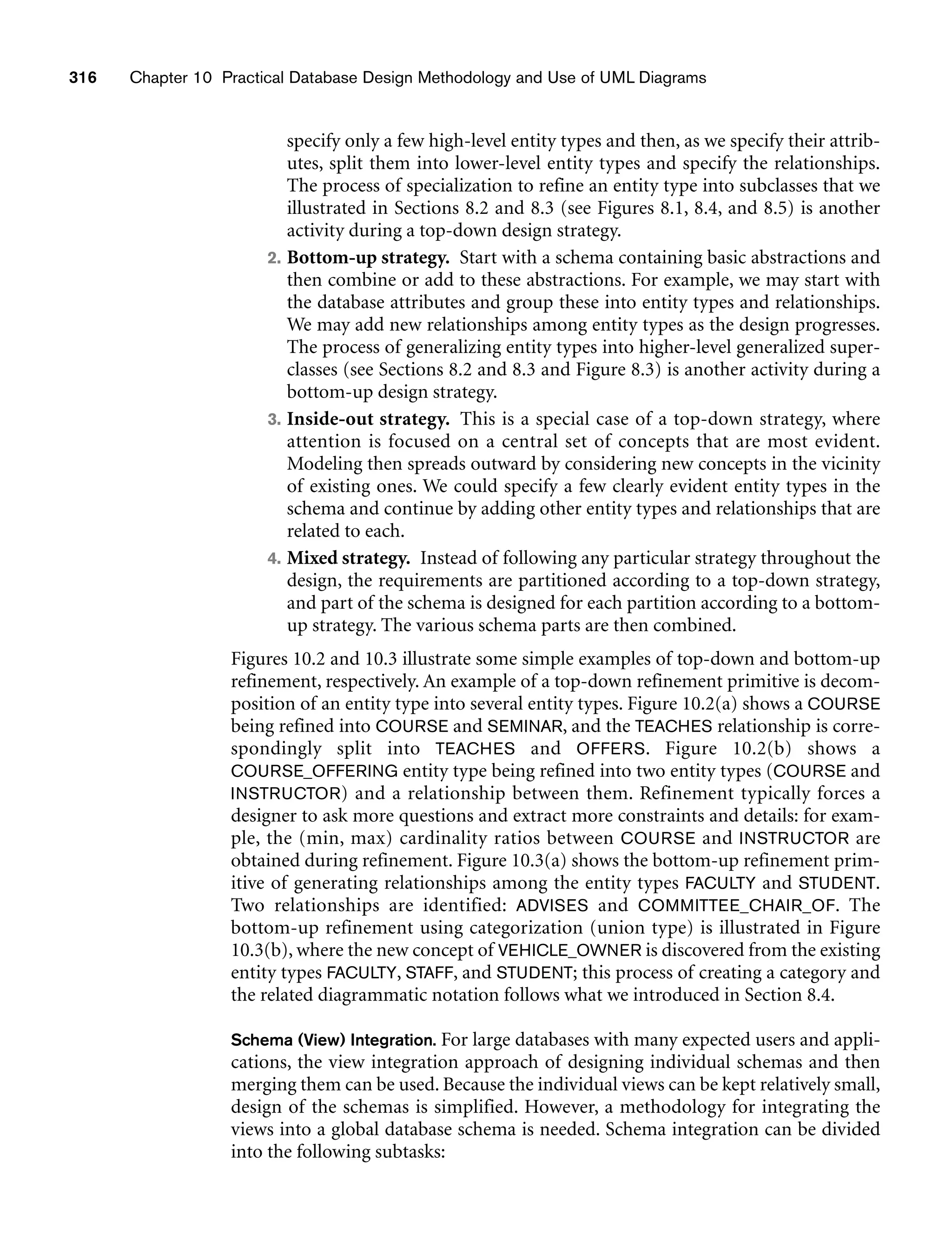 316 Chapter 10 Practical Database Design Methodology and Use of UML Diagrams
specify only a few high-level entity types and then, as we specify their attrib-
utes, split them into lower-level entity types and specify the relationships.
The process of specialization to refine an entity type into subclasses that we
illustrated in Sections 8.2 and 8.3 (see Figures 8.1, 8.4, and 8.5) is another
activity during a top-down design strategy.
2. Bottom-up strategy. Start with a schema containing basic abstractions and
then combine or add to these abstractions. For example, we may start with
the database attributes and group these into entity types and relationships.
We may add new relationships among entity types as the design progresses.
The process of generalizing entity types into higher-level generalized super-
classes (see Sections 8.2 and 8.3 and Figure 8.3) is another activity during a
bottom-up design strategy.
3. Inside-out strategy. This is a special case of a top-down strategy, where
attention is focused on a central set of concepts that are most evident.
Modeling then spreads outward by considering new concepts in the vicinity
of existing ones. We could specify a few clearly evident entity types in the
schema and continue by adding other entity types and relationships that are
related to each.
4. Mixed strategy. Instead of following any particular strategy throughout the
design, the requirements are partitioned according to a top-down strategy,
and part of the schema is designed for each partition according to a bottom-
up strategy. The various schema parts are then combined.
Figures 10.2 and 10.3 illustrate some simple examples of top-down and bottom-up
refinement, respectively. An example of a top-down refinement primitive is decom-
position of an entity type into several entity types. Figure 10.2(a) shows a COURSE
being refined into COURSE and SEMINAR, and the TEACHES relationship is corre-
spondingly split into TEACHES and OFFERS. Figure 10.2(b) shows a
COURSE_OFFERING entity type being refined into two entity types (COURSE and
INSTRUCTOR) and a relationship between them. Refinement typically forces a
designer to ask more questions and extract more constraints and details: for exam-
ple, the (min, max) cardinality ratios between COURSE and INSTRUCTOR are
obtained during refinement. Figure 10.3(a) shows the bottom-up refinement prim-
itive of generating relationships among the entity types FACULTY and STUDENT.
Two relationships are identified: ADVISES and COMMITTEE_CHAIR_OF. The
bottom-up refinement using categorization (union type) is illustrated in Figure
10.3(b), where the new concept of VEHICLE_OWNER is discovered from the existing
entity types FACULTY, STAFF, and STUDENT; this process of creating a category and
the related diagrammatic notation follows what we introduced in Section 8.4.
Schema (View) Integration. For large databases with many expected users and appli-
cations, the view integration approach of designing individual schemas and then
merging them can be used. Because the individual views can be kept relatively small,
design of the schemas is simplified. However, a methodology for integrating the
views into a global database schema is needed. Schema integration can be divided
into the following subtasks:
 