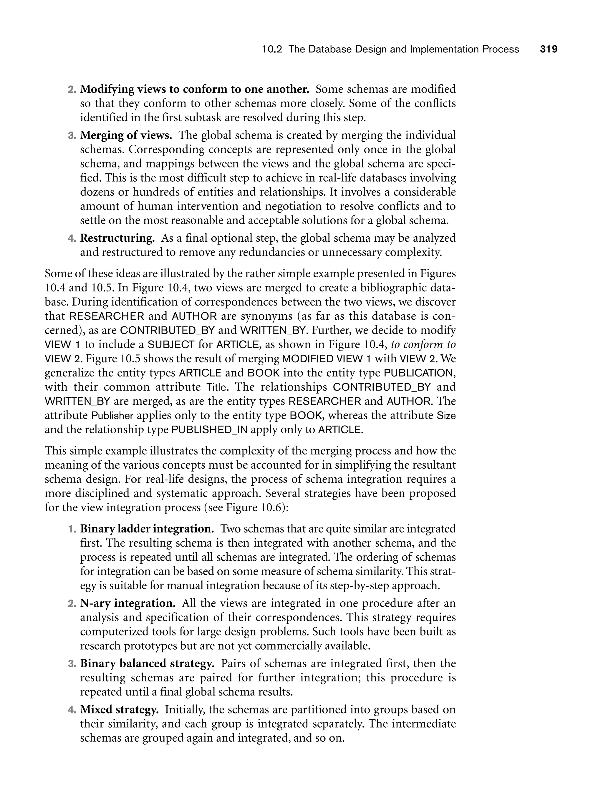 10.2 The Database Design and Implementation Process 319
2. Modifying views to conform to one another. Some schemas are modified
so that they conform to other schemas more closely. Some of the conflicts
identified in the first subtask are resolved during this step.
3. Merging of views. The global schema is created by merging the individual
schemas. Corresponding concepts are represented only once in the global
schema, and mappings between the views and the global schema are speci-
fied. This is the most difficult step to achieve in real-life databases involving
dozens or hundreds of entities and relationships. It involves a considerable
amount of human intervention and negotiation to resolve conflicts and to
settle on the most reasonable and acceptable solutions for a global schema.
4. Restructuring. As a final optional step, the global schema may be analyzed
and restructured to remove any redundancies or unnecessary complexity.
Some of these ideas are illustrated by the rather simple example presented in Figures
10.4 and 10.5. In Figure 10.4, two views are merged to create a bibliographic data-
base. During identification of correspondences between the two views, we discover
that RESEARCHER and AUTHOR are synonyms (as far as this database is con-
cerned), as are CONTRIBUTED_BY and WRITTEN_BY. Further, we decide to modify
VIEW 1 to include a SUBJECT for ARTICLE, as shown in Figure 10.4, to conform to
VIEW 2. Figure 10.5 shows the result of merging MODIFIED VIEW 1 with VIEW 2. We
generalize the entity types ARTICLE and BOOK into the entity type PUBLICATION,
with their common attribute Title. The relationships CONTRIBUTED_BY and
WRITTEN_BY are merged, as are the entity types RESEARCHER and AUTHOR. The
attribute Publisher applies only to the entity type BOOK, whereas the attribute Size
and the relationship type PUBLISHED_IN apply only to ARTICLE.
This simple example illustrates the complexity of the merging process and how the
meaning of the various concepts must be accounted for in simplifying the resultant
schema design. For real-life designs, the process of schema integration requires a
more disciplined and systematic approach. Several strategies have been proposed
for the view integration process (see Figure 10.6):
1. Binary ladder integration. Two schemas that are quite similar are integrated
first. The resulting schema is then integrated with another schema, and the
process is repeated until all schemas are integrated. The ordering of schemas
for integration can be based on some measure of schema similarity. This strat-
egy is suitable for manual integration because of its step-by-step approach.
2. N-ary integration. All the views are integrated in one procedure after an
analysis and specification of their correspondences. This strategy requires
computerized tools for large design problems. Such tools have been built as
research prototypes but are not yet commercially available.
3. Binary balanced strategy. Pairs of schemas are integrated first, then the
resulting schemas are paired for further integration; this procedure is
repeated until a final global schema results.
4. Mixed strategy. Initially, the schemas are partitioned into groups based on
their similarity, and each group is integrated separately. The intermediate
schemas are grouped again and integrated, and so on.
 