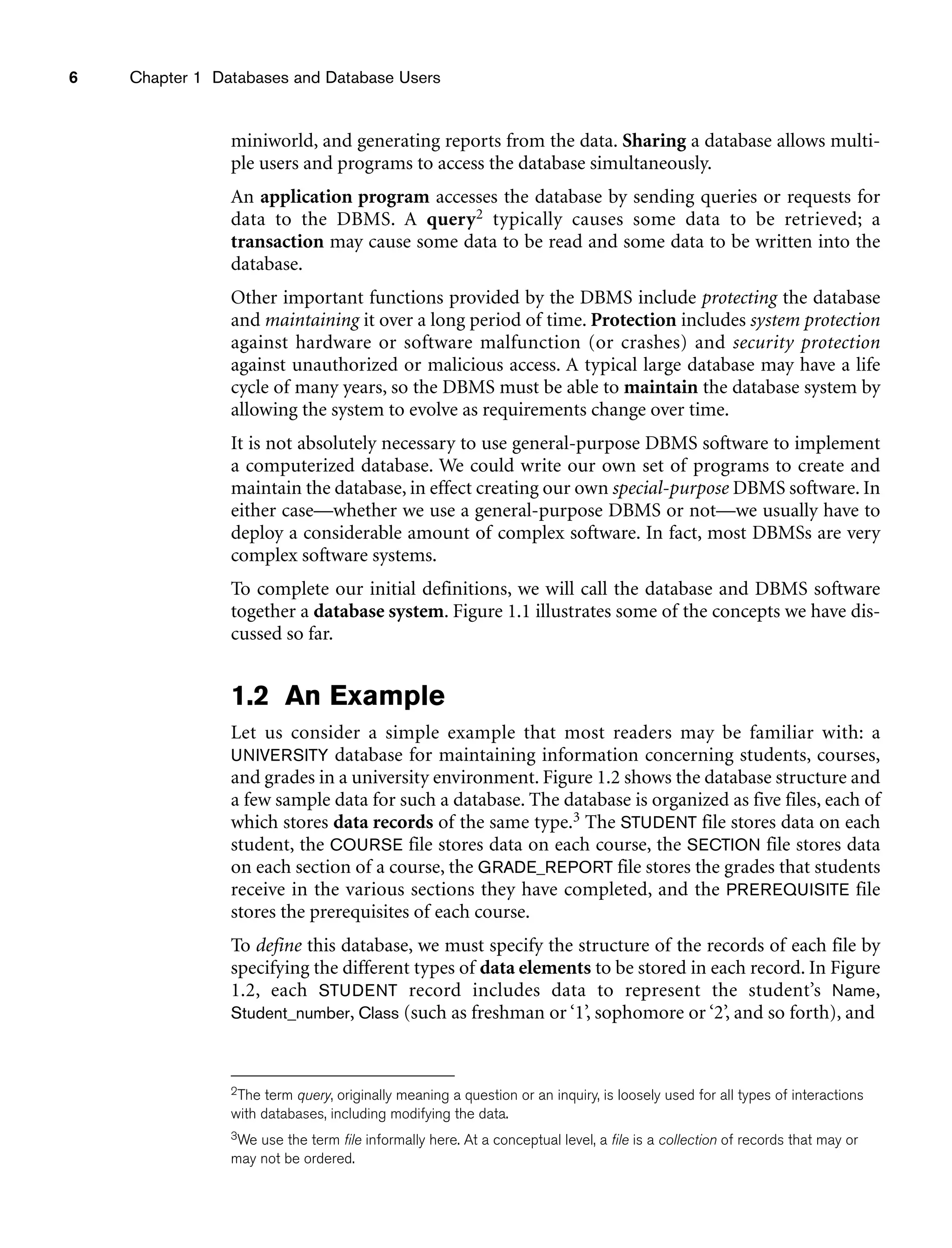 6 Chapter 1 Databases and Database Users
miniworld, and generating reports from the data. Sharing a database allows multi-
ple users and programs to access the database simultaneously.
An application program accesses the database by sending queries or requests for
data to the DBMS. A query2 typically causes some data to be retrieved; a
transaction may cause some data to be read and some data to be written into the
database.
Other important functions provided by the DBMS include protecting the database
and maintaining it over a long period of time. Protection includes system protection
against hardware or software malfunction (or crashes) and security protection
against unauthorized or malicious access. A typical large database may have a life
cycle of many years, so the DBMS must be able to maintain the database system by
allowing the system to evolve as requirements change over time.
It is not absolutely necessary to use general-purpose DBMS software to implement
a computerized database. We could write our own set of programs to create and
maintain the database, in effect creating our own special-purpose DBMS software. In
either case—whether we use a general-purpose DBMS or not—we usually have to
deploy a considerable amount of complex software. In fact, most DBMSs are very
complex software systems.
To complete our initial definitions, we will call the database and DBMS software
together a database system. Figure 1.1 illustrates some of the concepts we have dis-
cussed so far.
1.2 An Example
Let us consider a simple example that most readers may be familiar with: a
UNIVERSITY database for maintaining information concerning students, courses,
and grades in a university environment. Figure 1.2 shows the database structure and
a few sample data for such a database. The database is organized as five files, each of
which stores data records of the same type.3 The STUDENT file stores data on each
student, the COURSE file stores data on each course, the SECTION file stores data
on each section of a course, the GRADE_REPORT file stores the grades that students
receive in the various sections they have completed, and the PREREQUISITE file
stores the prerequisites of each course.
To define this database, we must specify the structure of the records of each file by
specifying the different types of data elements to be stored in each record. In Figure
1.2, each STUDENT record includes data to represent the student’s Name,
Student_number, Class (such as freshman or ‘1’, sophomore or ‘2’, and so forth), and
2The term query, originally meaning a question or an inquiry, is loosely used for all types of interactions
with databases, including modifying the data.
3We use the term file informally here. At a conceptual level, a file is a collection of records that may or
may not be ordered.
 