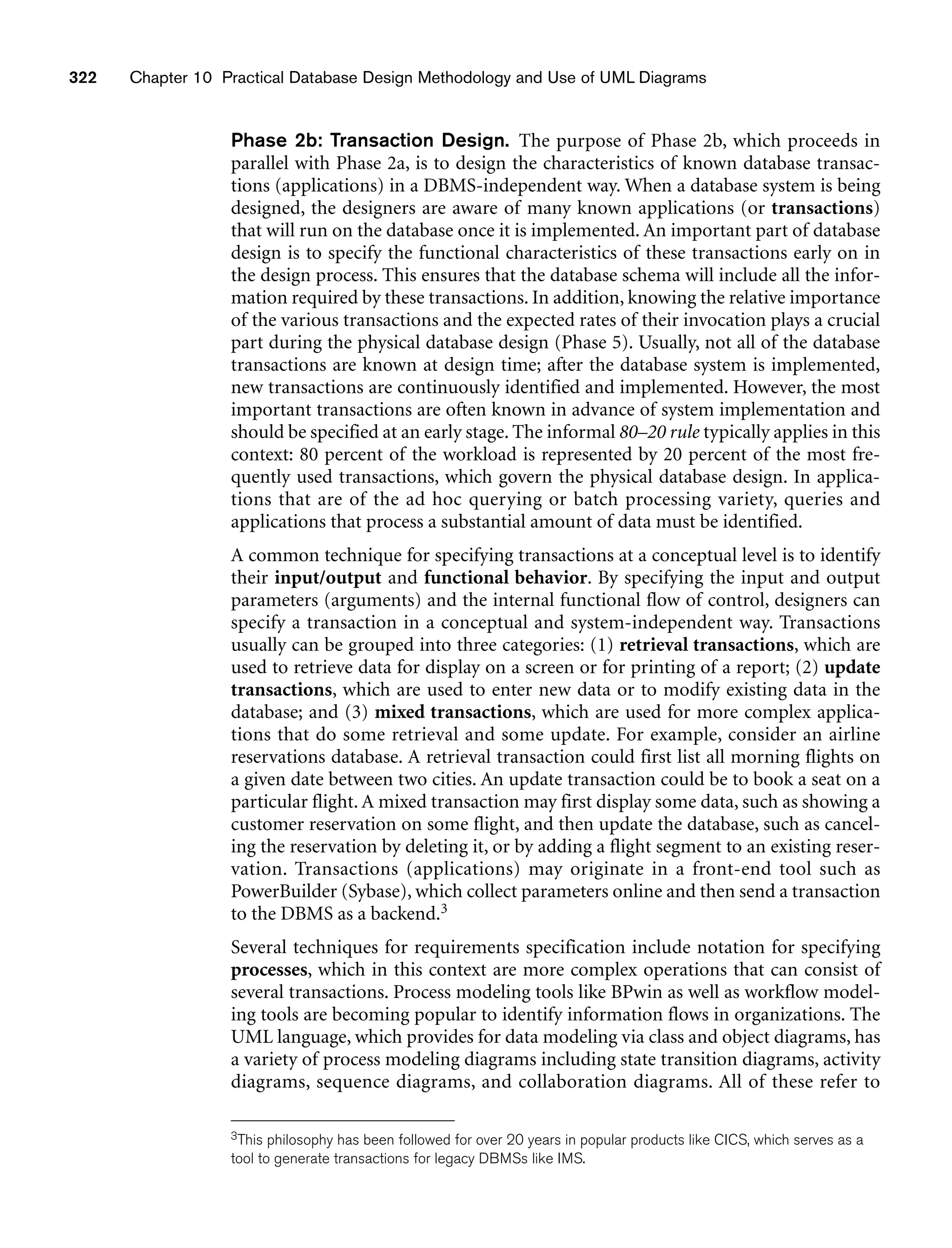 322 Chapter 10 Practical Database Design Methodology and Use of UML Diagrams
Phase 2b: Transaction Design. The purpose of Phase 2b, which proceeds in
parallel with Phase 2a, is to design the characteristics of known database transac-
tions (applications) in a DBMS-independent way. When a database system is being
designed, the designers are aware of many known applications (or transactions)
that will run on the database once it is implemented. An important part of database
design is to specify the functional characteristics of these transactions early on in
the design process. This ensures that the database schema will include all the infor-
mation required by these transactions. In addition, knowing the relative importance
of the various transactions and the expected rates of their invocation plays a crucial
part during the physical database design (Phase 5). Usually, not all of the database
transactions are known at design time; after the database system is implemented,
new transactions are continuously identified and implemented. However, the most
important transactions are often known in advance of system implementation and
should be specified at an early stage. The informal 80–20 rule typically applies in this
context: 80 percent of the workload is represented by 20 percent of the most fre-
quently used transactions, which govern the physical database design. In applica-
tions that are of the ad hoc querying or batch processing variety, queries and
applications that process a substantial amount of data must be identified.
A common technique for specifying transactions at a conceptual level is to identify
their input/output and functional behavior. By specifying the input and output
parameters (arguments) and the internal functional flow of control, designers can
specify a transaction in a conceptual and system-independent way. Transactions
usually can be grouped into three categories: (1) retrieval transactions, which are
used to retrieve data for display on a screen or for printing of a report; (2) update
transactions, which are used to enter new data or to modify existing data in the
database; and (3) mixed transactions, which are used for more complex applica-
tions that do some retrieval and some update. For example, consider an airline
reservations database. A retrieval transaction could first list all morning flights on
a given date between two cities. An update transaction could be to book a seat on a
particular flight. A mixed transaction may first display some data, such as showing a
customer reservation on some flight, and then update the database, such as cancel-
ing the reservation by deleting it, or by adding a flight segment to an existing reser-
vation. Transactions (applications) may originate in a front-end tool such as
PowerBuilder (Sybase), which collect parameters online and then send a transaction
to the DBMS as a backend.3
Several techniques for requirements specification include notation for specifying
processes, which in this context are more complex operations that can consist of
several transactions. Process modeling tools like BPwin as well as workflow model-
ing tools are becoming popular to identify information flows in organizations. The
UML language, which provides for data modeling via class and object diagrams, has
a variety of process modeling diagrams including state transition diagrams, activity
diagrams, sequence diagrams, and collaboration diagrams. All of these refer to
3This philosophy has been followed for over 20 years in popular products like CICS, which serves as a
tool to generate transactions for legacy DBMSs like IMS.
 