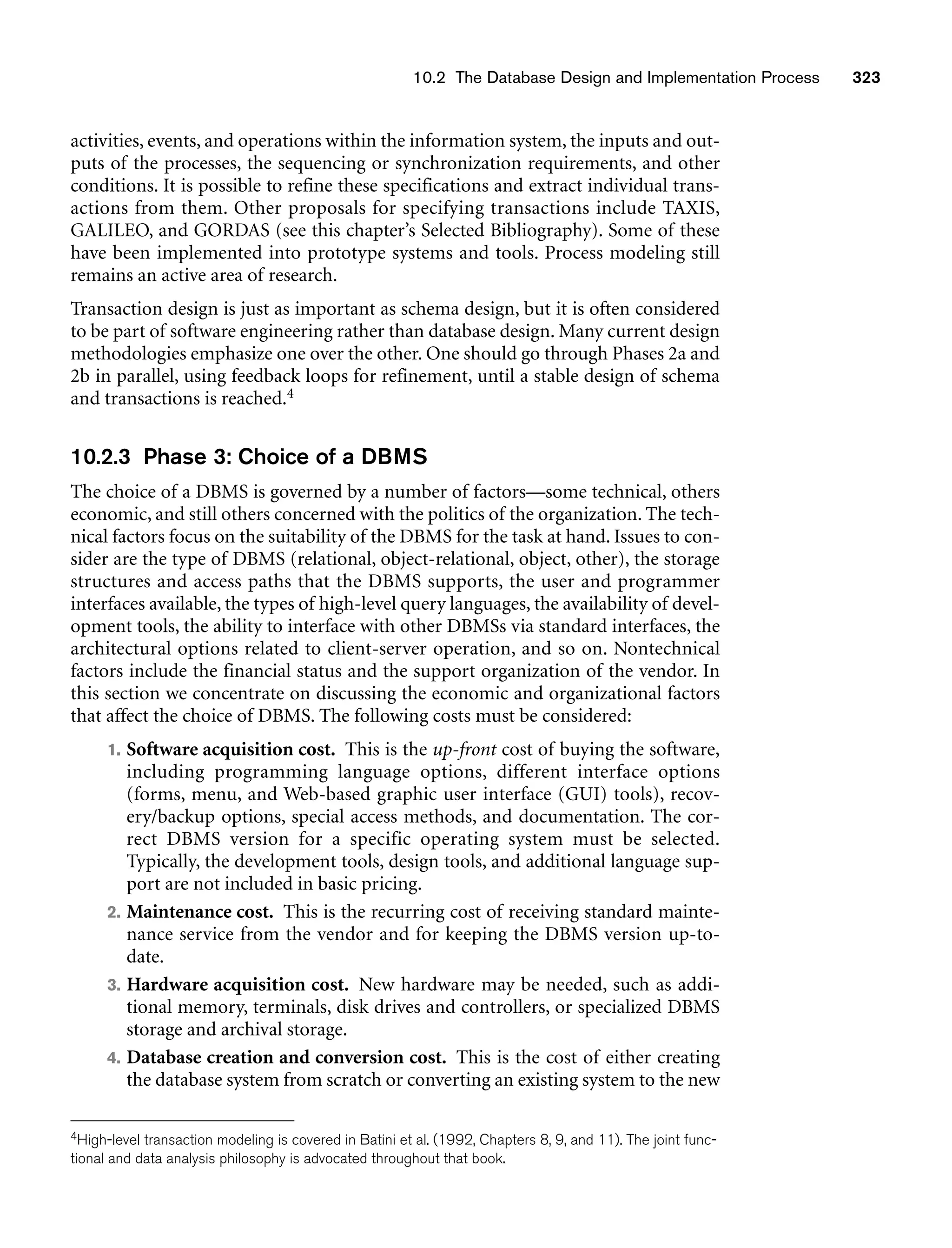 10.2 The Database Design and Implementation Process 323
activities, events, and operations within the information system, the inputs and out-
puts of the processes, the sequencing or synchronization requirements, and other
conditions. It is possible to refine these specifications and extract individual trans-
actions from them. Other proposals for specifying transactions include TAXIS,
GALILEO, and GORDAS (see this chapter’s Selected Bibliography). Some of these
have been implemented into prototype systems and tools. Process modeling still
remains an active area of research.
Transaction design is just as important as schema design, but it is often considered
to be part of software engineering rather than database design. Many current design
methodologies emphasize one over the other. One should go through Phases 2a and
2b in parallel, using feedback loops for refinement, until a stable design of schema
and transactions is reached.4
10.2.3 Phase 3: Choice of a DBMS
The choice of a DBMS is governed by a number of factors—some technical, others
economic, and still others concerned with the politics of the organization. The tech-
nical factors focus on the suitability of the DBMS for the task at hand. Issues to con-
sider are the type of DBMS (relational, object-relational, object, other), the storage
structures and access paths that the DBMS supports, the user and programmer
interfaces available, the types of high-level query languages, the availability of devel-
opment tools, the ability to interface with other DBMSs via standard interfaces, the
architectural options related to client-server operation, and so on. Nontechnical
factors include the financial status and the support organization of the vendor. In
this section we concentrate on discussing the economic and organizational factors
that affect the choice of DBMS. The following costs must be considered:
1. Software acquisition cost. This is the up-front cost of buying the software,
including programming language options, different interface options
(forms, menu, and Web-based graphic user interface (GUI) tools), recov-
ery/backup options, special access methods, and documentation. The cor-
rect DBMS version for a specific operating system must be selected.
Typically, the development tools, design tools, and additional language sup-
port are not included in basic pricing.
2. Maintenance cost. This is the recurring cost of receiving standard mainte-
nance service from the vendor and for keeping the DBMS version up-to-
date.
3. Hardware acquisition cost. New hardware may be needed, such as addi-
tional memory, terminals, disk drives and controllers, or specialized DBMS
storage and archival storage.
4. Database creation and conversion cost. This is the cost of either creating
the database system from scratch or converting an existing system to the new
4High-level transaction modeling is covered in Batini et al. (1992, Chapters 8, 9, and 11). The joint func-
tional and data analysis philosophy is advocated throughout that book.
 