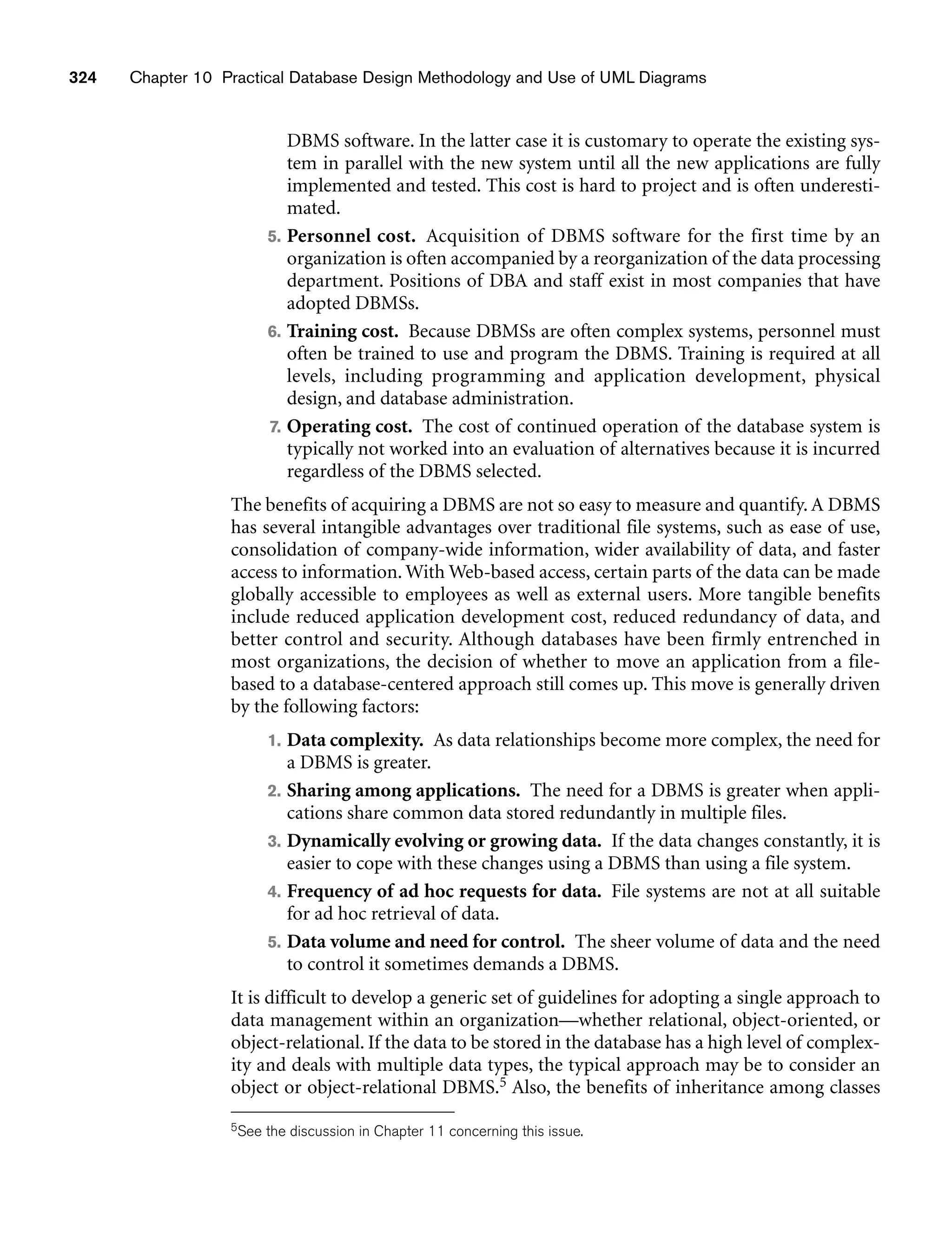 324 Chapter 10 Practical Database Design Methodology and Use of UML Diagrams
DBMS software. In the latter case it is customary to operate the existing sys-
tem in parallel with the new system until all the new applications are fully
implemented and tested. This cost is hard to project and is often underesti-
mated.
5. Personnel cost. Acquisition of DBMS software for the first time by an
organization is often accompanied by a reorganization of the data processing
department. Positions of DBA and staff exist in most companies that have
adopted DBMSs.
6. Training cost. Because DBMSs are often complex systems, personnel must
often be trained to use and program the DBMS. Training is required at all
levels, including programming and application development, physical
design, and database administration.
7. Operating cost. The cost of continued operation of the database system is
typically not worked into an evaluation of alternatives because it is incurred
regardless of the DBMS selected.
The benefits of acquiring a DBMS are not so easy to measure and quantify. A DBMS
has several intangible advantages over traditional file systems, such as ease of use,
consolidation of company-wide information, wider availability of data, and faster
access to information. With Web-based access, certain parts of the data can be made
globally accessible to employees as well as external users. More tangible benefits
include reduced application development cost, reduced redundancy of data, and
better control and security. Although databases have been firmly entrenched in
most organizations, the decision of whether to move an application from a file-
based to a database-centered approach still comes up. This move is generally driven
by the following factors:
1. Data complexity. As data relationships become more complex, the need for
a DBMS is greater.
2. Sharing among applications. The need for a DBMS is greater when appli-
cations share common data stored redundantly in multiple files.
3. Dynamically evolving or growing data. If the data changes constantly, it is
easier to cope with these changes using a DBMS than using a file system.
4. Frequency of ad hoc requests for data. File systems are not at all suitable
for ad hoc retrieval of data.
5. Data volume and need for control. The sheer volume of data and the need
to control it sometimes demands a DBMS.
It is difficult to develop a generic set of guidelines for adopting a single approach to
data management within an organization—whether relational, object-oriented, or
object-relational. If the data to be stored in the database has a high level of complex-
ity and deals with multiple data types, the typical approach may be to consider an
object or object-relational DBMS.5 Also, the benefits of inheritance among classes
5See the discussion in Chapter 11 concerning this issue.
 