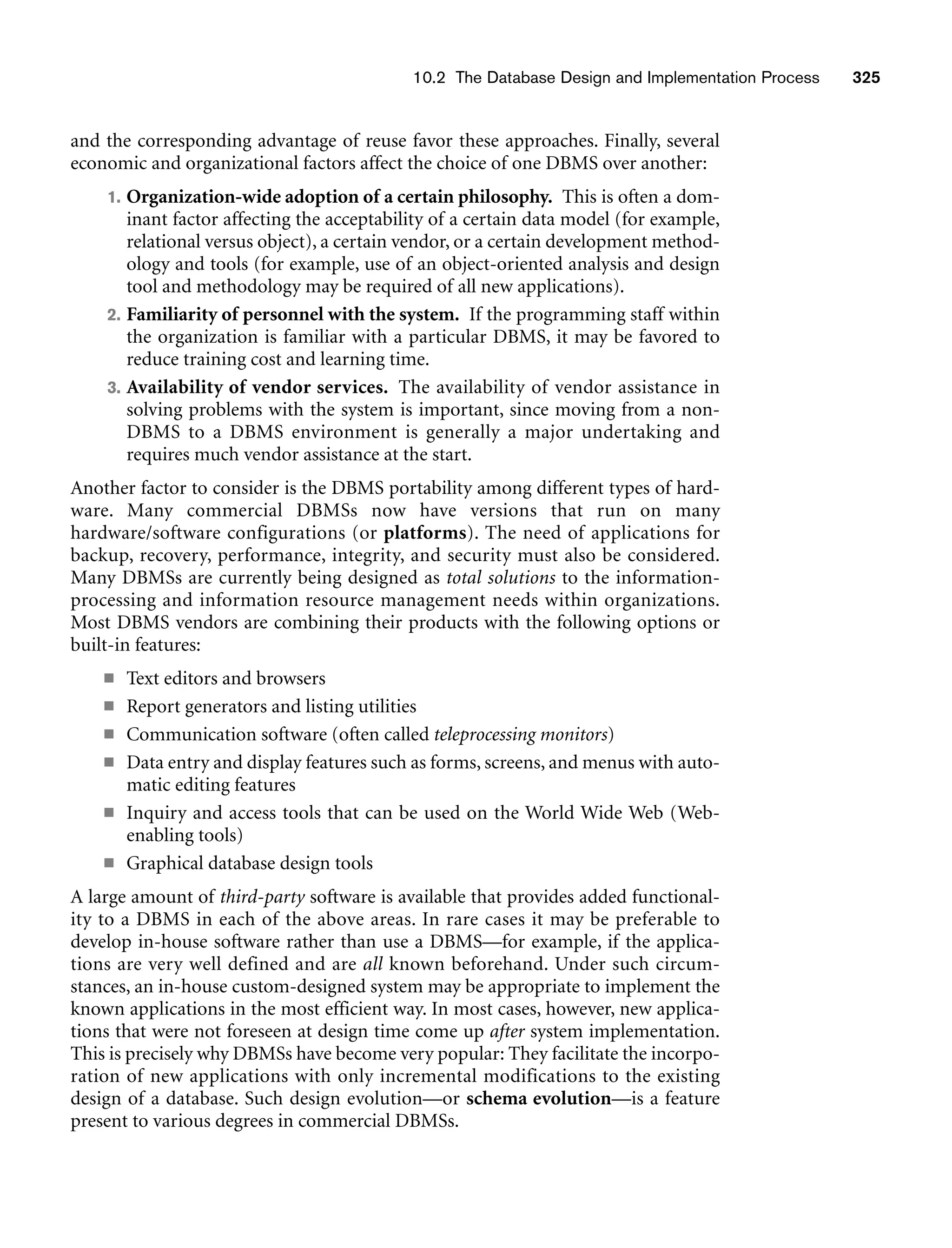 10.2 The Database Design and Implementation Process 325
and the corresponding advantage of reuse favor these approaches. Finally, several
economic and organizational factors affect the choice of one DBMS over another:
1. Organization-wide adoption of a certain philosophy. This is often a dom-
inant factor affecting the acceptability of a certain data model (for example,
relational versus object), a certain vendor, or a certain development method-
ology and tools (for example, use of an object-oriented analysis and design
tool and methodology may be required of all new applications).
2. Familiarity of personnel with the system. If the programming staff within
the organization is familiar with a particular DBMS, it may be favored to
reduce training cost and learning time.
3. Availability of vendor services. The availability of vendor assistance in
solving problems with the system is important, since moving from a non-
DBMS to a DBMS environment is generally a major undertaking and
requires much vendor assistance at the start.
Another factor to consider is the DBMS portability among different types of hard-
ware. Many commercial DBMSs now have versions that run on many
hardware/software configurations (or platforms). The need of applications for
backup, recovery, performance, integrity, and security must also be considered.
Many DBMSs are currently being designed as total solutions to the information-
processing and information resource management needs within organizations.
Most DBMS vendors are combining their products with the following options or
built-in features:
■ Text editors and browsers
■ Report generators and listing utilities
■ Communication software (often called teleprocessing monitors)
■ Data entry and display features such as forms, screens, and menus with auto-
matic editing features
■ Inquiry and access tools that can be used on the World Wide Web (Web-
enabling tools)
■ Graphical database design tools
A large amount of third-party software is available that provides added functional-
ity to a DBMS in each of the above areas. In rare cases it may be preferable to
develop in-house software rather than use a DBMS—for example, if the applica-
tions are very well defined and are all known beforehand. Under such circum-
stances, an in-house custom-designed system may be appropriate to implement the
known applications in the most efficient way. In most cases, however, new applica-
tions that were not foreseen at design time come up after system implementation.
This is precisely why DBMSs have become very popular: They facilitate the incorpo-
ration of new applications with only incremental modifications to the existing
design of a database. Such design evolution—or schema evolution—is a feature
present to various degrees in commercial DBMSs.
 