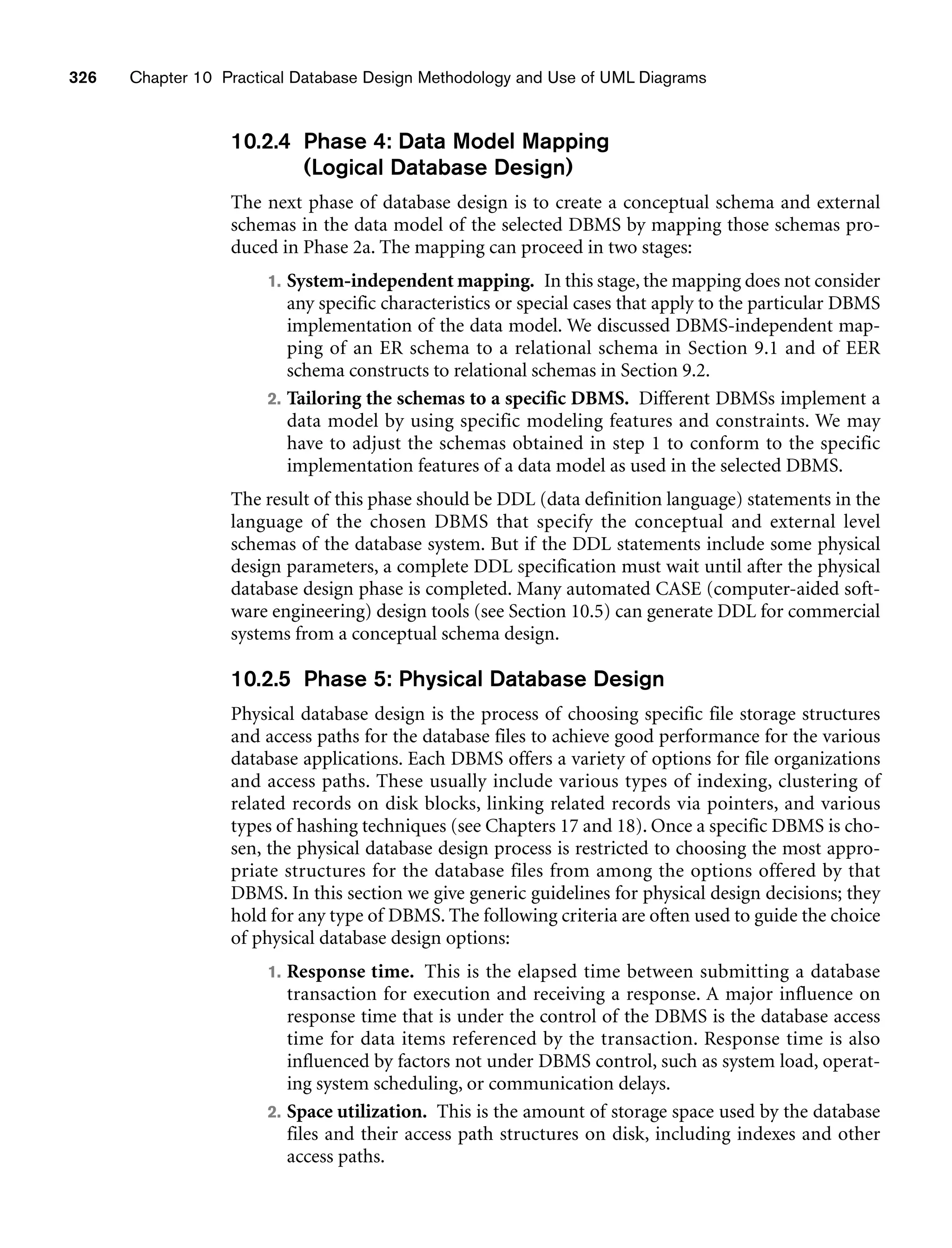 326 Chapter 10 Practical Database Design Methodology and Use of UML Diagrams
10.2.4 Phase 4: Data Model Mapping
(Logical Database Design)
The next phase of database design is to create a conceptual schema and external
schemas in the data model of the selected DBMS by mapping those schemas pro-
duced in Phase 2a. The mapping can proceed in two stages:
1. System-independent mapping. In this stage, the mapping does not consider
any specific characteristics or special cases that apply to the particular DBMS
implementation of the data model. We discussed DBMS-independent map-
ping of an ER schema to a relational schema in Section 9.1 and of EER
schema constructs to relational schemas in Section 9.2.
2. Tailoring the schemas to a specific DBMS. Different DBMSs implement a
data model by using specific modeling features and constraints. We may
have to adjust the schemas obtained in step 1 to conform to the specific
implementation features of a data model as used in the selected DBMS.
The result of this phase should be DDL (data definition language) statements in the
language of the chosen DBMS that specify the conceptual and external level
schemas of the database system. But if the DDL statements include some physical
design parameters, a complete DDL specification must wait until after the physical
database design phase is completed. Many automated CASE (computer-aided soft-
ware engineering) design tools (see Section 10.5) can generate DDL for commercial
systems from a conceptual schema design.
10.2.5 Phase 5: Physical Database Design
Physical database design is the process of choosing specific file storage structures
and access paths for the database files to achieve good performance for the various
database applications. Each DBMS offers a variety of options for file organizations
and access paths. These usually include various types of indexing, clustering of
related records on disk blocks, linking related records via pointers, and various
types of hashing techniques (see Chapters 17 and 18). Once a specific DBMS is cho-
sen, the physical database design process is restricted to choosing the most appro-
priate structures for the database files from among the options offered by that
DBMS. In this section we give generic guidelines for physical design decisions; they
hold for any type of DBMS. The following criteria are often used to guide the choice
of physical database design options:
1. Response time. This is the elapsed time between submitting a database
transaction for execution and receiving a response. A major influence on
response time that is under the control of the DBMS is the database access
time for data items referenced by the transaction. Response time is also
influenced by factors not under DBMS control, such as system load, operat-
ing system scheduling, or communication delays.
2. Space utilization. This is the amount of storage space used by the database
files and their access path structures on disk, including indexes and other
access paths.
 