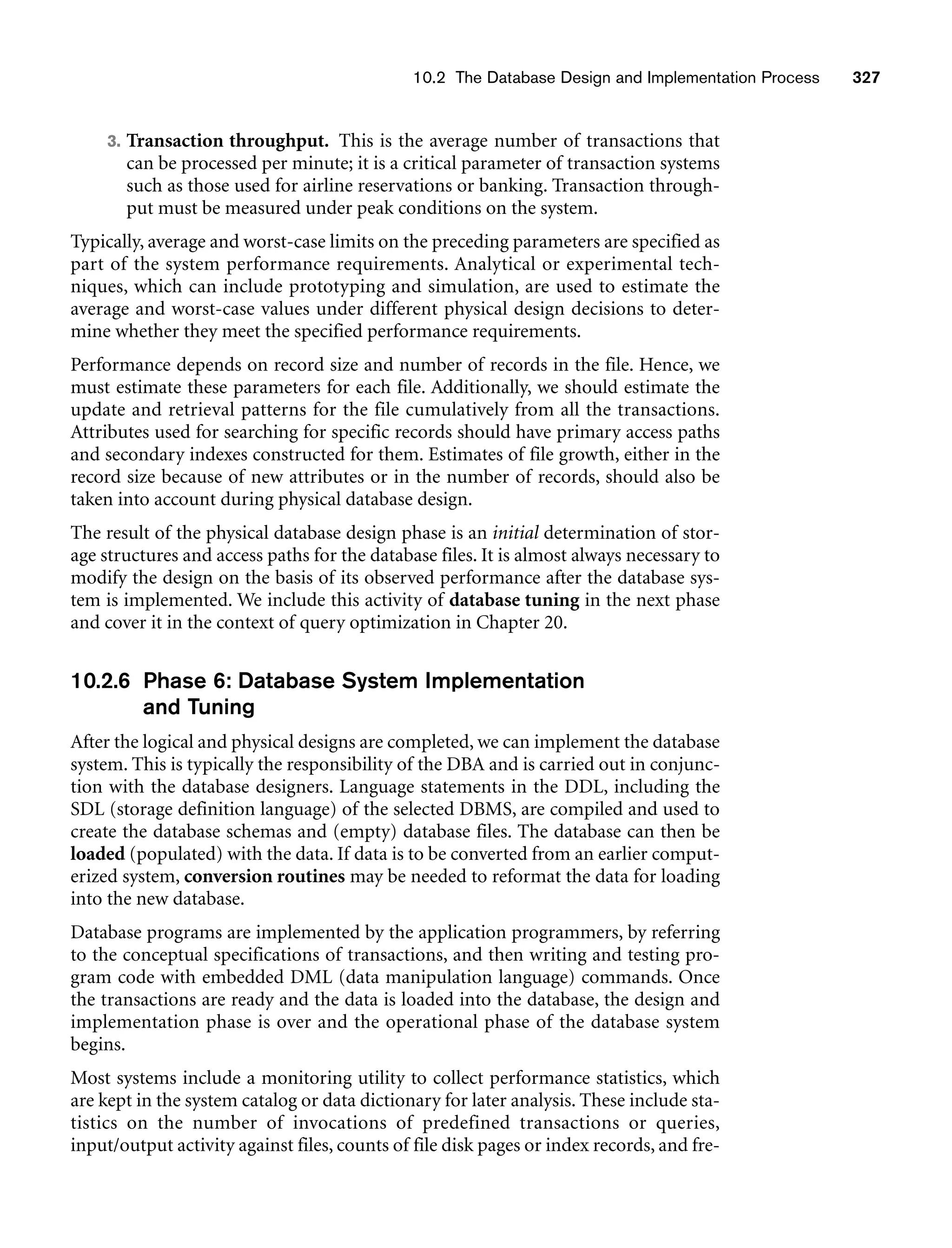10.2 The Database Design and Implementation Process 327
3. Transaction throughput. This is the average number of transactions that
can be processed per minute; it is a critical parameter of transaction systems
such as those used for airline reservations or banking. Transaction through-
put must be measured under peak conditions on the system.
Typically, average and worst-case limits on the preceding parameters are specified as
part of the system performance requirements. Analytical or experimental tech-
niques, which can include prototyping and simulation, are used to estimate the
average and worst-case values under different physical design decisions to deter-
mine whether they meet the specified performance requirements.
Performance depends on record size and number of records in the file. Hence, we
must estimate these parameters for each file. Additionally, we should estimate the
update and retrieval patterns for the file cumulatively from all the transactions.
Attributes used for searching for specific records should have primary access paths
and secondary indexes constructed for them. Estimates of file growth, either in the
record size because of new attributes or in the number of records, should also be
taken into account during physical database design.
The result of the physical database design phase is an initial determination of stor-
age structures and access paths for the database files. It is almost always necessary to
modify the design on the basis of its observed performance after the database sys-
tem is implemented. We include this activity of database tuning in the next phase
and cover it in the context of query optimization in Chapter 20.
10.2.6 Phase 6: Database System Implementation
and Tuning
After the logical and physical designs are completed, we can implement the database
system. This is typically the responsibility of the DBA and is carried out in conjunc-
tion with the database designers. Language statements in the DDL, including the
SDL (storage definition language) of the selected DBMS, are compiled and used to
create the database schemas and (empty) database files. The database can then be
loaded (populated) with the data. If data is to be converted from an earlier comput-
erized system, conversion routines may be needed to reformat the data for loading
into the new database.
Database programs are implemented by the application programmers, by referring
to the conceptual specifications of transactions, and then writing and testing pro-
gram code with embedded DML (data manipulation language) commands. Once
the transactions are ready and the data is loaded into the database, the design and
implementation phase is over and the operational phase of the database system
begins.
Most systems include a monitoring utility to collect performance statistics, which
are kept in the system catalog or data dictionary for later analysis. These include sta-
tistics on the number of invocations of predefined transactions or queries,
input/output activity against files, counts of file disk pages or index records, and fre-
 