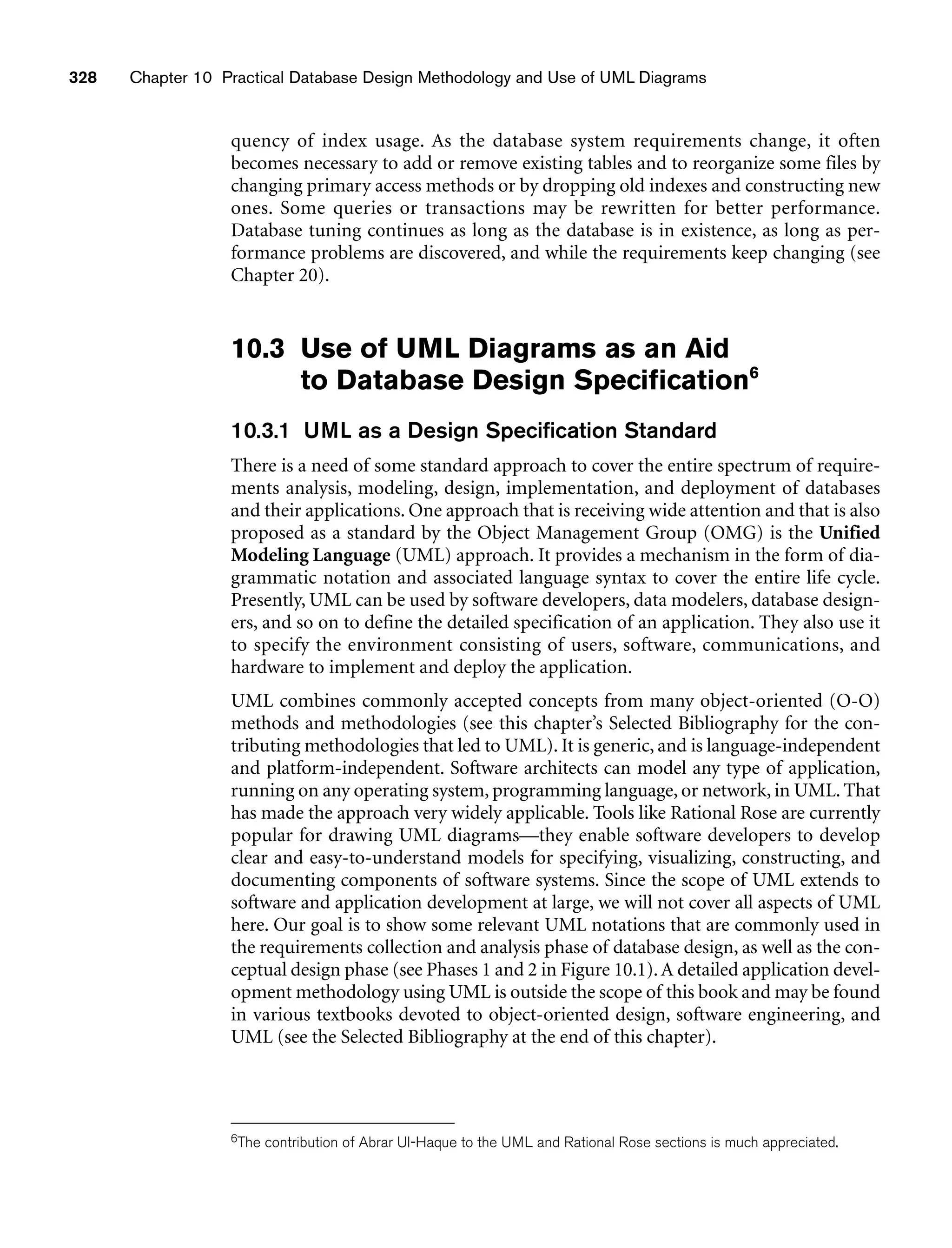 328 Chapter 10 Practical Database Design Methodology and Use of UML Diagrams
quency of index usage. As the database system requirements change, it often
becomes necessary to add or remove existing tables and to reorganize some files by
changing primary access methods or by dropping old indexes and constructing new
ones. Some queries or transactions may be rewritten for better performance.
Database tuning continues as long as the database is in existence, as long as per-
formance problems are discovered, and while the requirements keep changing (see
Chapter 20).
10.3 Use of UML Diagrams as an Aid
to Database Design Specification6
10.3.1 UML as a Design Specification Standard
There is a need of some standard approach to cover the entire spectrum of require-
ments analysis, modeling, design, implementation, and deployment of databases
and their applications. One approach that is receiving wide attention and that is also
proposed as a standard by the Object Management Group (OMG) is the Unified
Modeling Language (UML) approach. It provides a mechanism in the form of dia-
grammatic notation and associated language syntax to cover the entire life cycle.
Presently, UML can be used by software developers, data modelers, database design-
ers, and so on to define the detailed specification of an application. They also use it
to specify the environment consisting of users, software, communications, and
hardware to implement and deploy the application.
UML combines commonly accepted concepts from many object-oriented (O-O)
methods and methodologies (see this chapter’s Selected Bibliography for the con-
tributing methodologies that led to UML). It is generic, and is language-independent
and platform-independent. Software architects can model any type of application,
running on any operating system, programming language, or network, in UML. That
has made the approach very widely applicable. Tools like Rational Rose are currently
popular for drawing UML diagrams—they enable software developers to develop
clear and easy-to-understand models for specifying, visualizing, constructing, and
documenting components of software systems. Since the scope of UML extends to
software and application development at large, we will not cover all aspects of UML
here. Our goal is to show some relevant UML notations that are commonly used in
the requirements collection and analysis phase of database design, as well as the con-
ceptual design phase (see Phases 1 and 2 in Figure 10.1).A detailed application devel-
opment methodology using UML is outside the scope of this book and may be found
in various textbooks devoted to object-oriented design, software engineering, and
UML (see the Selected Bibliography at the end of this chapter).
6The contribution of Abrar Ul-Haque to the UML and Rational Rose sections is much appreciated.
 