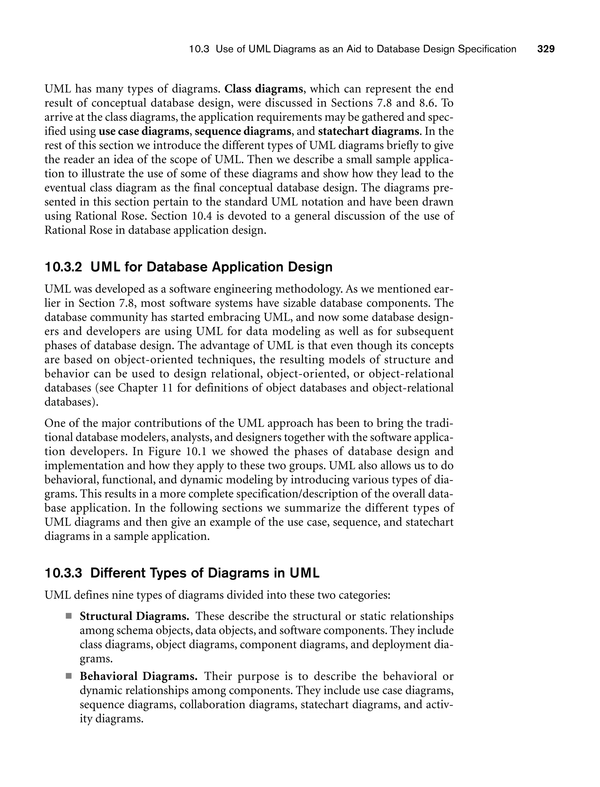 10.3 Use of UML Diagrams as an Aid to Database Design Specification 329
UML has many types of diagrams. Class diagrams, which can represent the end
result of conceptual database design, were discussed in Sections 7.8 and 8.6. To
arrive at the class diagrams, the application requirements may be gathered and spec-
ified using use case diagrams, sequence diagrams, and statechart diagrams. In the
rest of this section we introduce the different types of UML diagrams briefly to give
the reader an idea of the scope of UML. Then we describe a small sample applica-
tion to illustrate the use of some of these diagrams and show how they lead to the
eventual class diagram as the final conceptual database design. The diagrams pre-
sented in this section pertain to the standard UML notation and have been drawn
using Rational Rose. Section 10.4 is devoted to a general discussion of the use of
Rational Rose in database application design.
10.3.2 UML for Database Application Design
UML was developed as a software engineering methodology. As we mentioned ear-
lier in Section 7.8, most software systems have sizable database components. The
database community has started embracing UML, and now some database design-
ers and developers are using UML for data modeling as well as for subsequent
phases of database design. The advantage of UML is that even though its concepts
are based on object-oriented techniques, the resulting models of structure and
behavior can be used to design relational, object-oriented, or object-relational
databases (see Chapter 11 for definitions of object databases and object-relational
databases).
One of the major contributions of the UML approach has been to bring the tradi-
tional database modelers, analysts, and designers together with the software applica-
tion developers. In Figure 10.1 we showed the phases of database design and
implementation and how they apply to these two groups. UML also allows us to do
behavioral, functional, and dynamic modeling by introducing various types of dia-
grams. This results in a more complete specification/description of the overall data-
base application. In the following sections we summarize the different types of
UML diagrams and then give an example of the use case, sequence, and statechart
diagrams in a sample application.
10.3.3 Different Types of Diagrams in UML
UML defines nine types of diagrams divided into these two categories:
■ Structural Diagrams. These describe the structural or static relationships
among schema objects, data objects, and software components. They include
class diagrams, object diagrams, component diagrams, and deployment dia-
grams.
■ Behavioral Diagrams. Their purpose is to describe the behavioral or
dynamic relationships among components. They include use case diagrams,
sequence diagrams, collaboration diagrams, statechart diagrams, and activ-
ity diagrams.
 