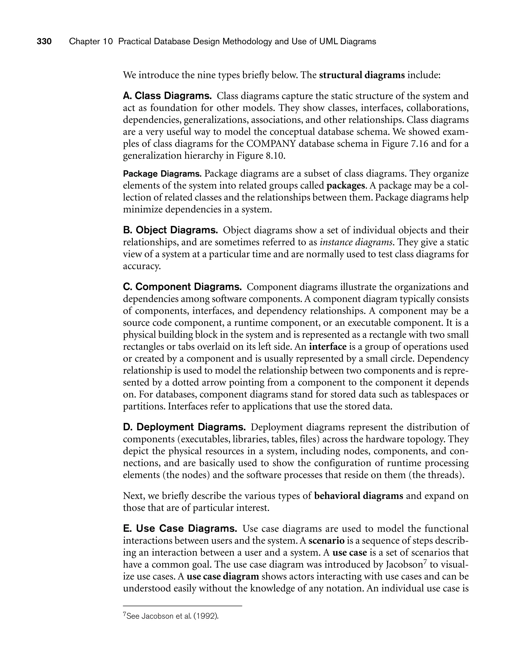330 Chapter 10 Practical Database Design Methodology and Use of UML Diagrams
We introduce the nine types briefly below. The structural diagrams include:
A. Class Diagrams. Class diagrams capture the static structure of the system and
act as foundation for other models. They show classes, interfaces, collaborations,
dependencies, generalizations, associations, and other relationships. Class diagrams
are a very useful way to model the conceptual database schema. We showed exam-
ples of class diagrams for the COMPANY database schema in Figure 7.16 and for a
generalization hierarchy in Figure 8.10.
Package Diagrams. Package diagrams are a subset of class diagrams. They organize
elements of the system into related groups called packages. A package may be a col-
lection of related classes and the relationships between them. Package diagrams help
minimize dependencies in a system.
B. Object Diagrams. Object diagrams show a set of individual objects and their
relationships, and are sometimes referred to as instance diagrams. They give a static
view of a system at a particular time and are normally used to test class diagrams for
accuracy.
C. Component Diagrams. Component diagrams illustrate the organizations and
dependencies among software components. A component diagram typically consists
of components, interfaces, and dependency relationships. A component may be a
source code component, a runtime component, or an executable component. It is a
physical building block in the system and is represented as a rectangle with two small
rectangles or tabs overlaid on its left side. An interface is a group of operations used
or created by a component and is usually represented by a small circle. Dependency
relationship is used to model the relationship between two components and is repre-
sented by a dotted arrow pointing from a component to the component it depends
on. For databases, component diagrams stand for stored data such as tablespaces or
partitions. Interfaces refer to applications that use the stored data.
D. Deployment Diagrams. Deployment diagrams represent the distribution of
components (executables, libraries, tables, files) across the hardware topology. They
depict the physical resources in a system, including nodes, components, and con-
nections, and are basically used to show the configuration of runtime processing
elements (the nodes) and the software processes that reside on them (the threads).
Next, we briefly describe the various types of behavioral diagrams and expand on
those that are of particular interest.
E. Use Case Diagrams. Use case diagrams are used to model the functional
interactions between users and the system.A scenario is a sequence of steps describ-
ing an interaction between a user and a system. A use case is a set of scenarios that
have a common goal. The use case diagram was introduced by Jacobson7 to visual-
ize use cases. A use case diagram shows actors interacting with use cases and can be
understood easily without the knowledge of any notation. An individual use case is
7See Jacobson et al. (1992).
 