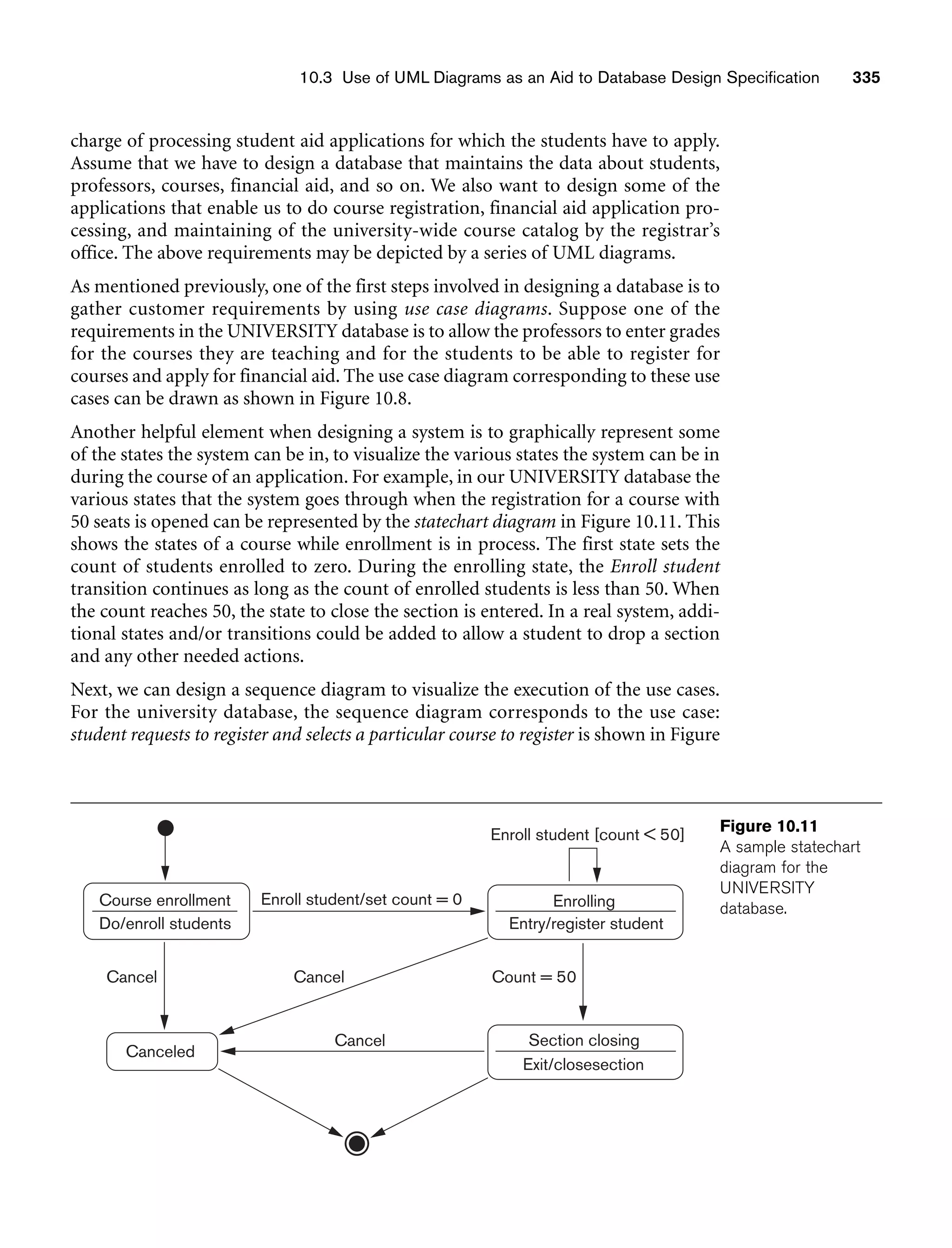 10.3 Use of UML Diagrams as an Aid to Database Design Specification 335
charge of processing student aid applications for which the students have to apply.
Assume that we have to design a database that maintains the data about students,
professors, courses, financial aid, and so on. We also want to design some of the
applications that enable us to do course registration, financial aid application pro-
cessing, and maintaining of the university-wide course catalog by the registrar’s
office. The above requirements may be depicted by a series of UML diagrams.
As mentioned previously, one of the first steps involved in designing a database is to
gather customer requirements by using use case diagrams. Suppose one of the
requirements in the UNIVERSITY database is to allow the professors to enter grades
for the courses they are teaching and for the students to be able to register for
courses and apply for financial aid. The use case diagram corresponding to these use
cases can be drawn as shown in Figure 10.8.
Another helpful element when designing a system is to graphically represent some
of the states the system can be in, to visualize the various states the system can be in
during the course of an application. For example, in our UNIVERSITY database the
various states that the system goes through when the registration for a course with
50 seats is opened can be represented by the statechart diagram in Figure 10.11. This
shows the states of a course while enrollment is in process. The first state sets the
count of students enrolled to zero. During the enrolling state, the Enroll student
transition continues as long as the count of enrolled students is less than 50. When
the count reaches 50, the state to close the section is entered. In a real system, addi-
tional states and/or transitions could be added to allow a student to drop a section
and any other needed actions.
Next, we can design a sequence diagram to visualize the execution of the use cases.
For the university database, the sequence diagram corresponds to the use case:
student requests to register and selects a particular course to register is shown in Figure
Enroll student [count  50]
Enroll student/set count = 0
Course enrollment Enrolling
Entry/register student
Section closing
Canceled
Cancel
Cancel
Cancel Count = 50
Exit/closesection
Do/enroll students
Figure 10.11
A sample statechart
diagram for the
UNIVERSITY
database.
 
