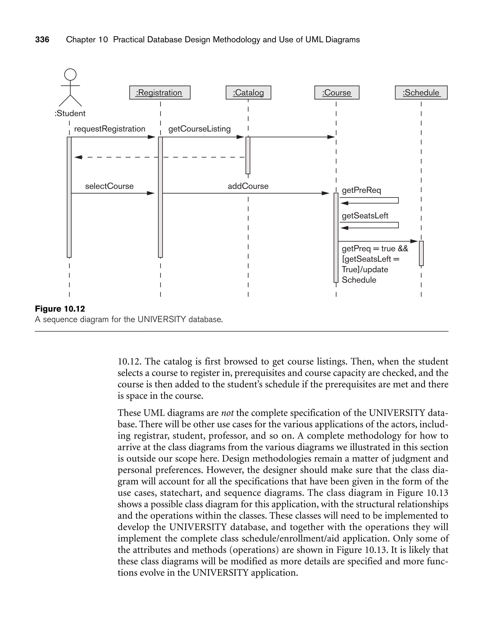 336 Chapter 10 Practical Database Design Methodology and Use of UML Diagrams
getSeatsLeft
getPreq = true 
[getSeatsLeft =
True]/update
Schedule
:Registration
requestRegistration getCourseListing
selectCourse addCourse getPreReq
:Student
:Catalog :Course :Schedule
Figure 10.12
A sequence diagram for the UNIVERSITY database.
10.12. The catalog is first browsed to get course listings. Then, when the student
selects a course to register in, prerequisites and course capacity are checked, and the
course is then added to the student’s schedule if the prerequisites are met and there
is space in the course.
These UML diagrams are not the complete specification of the UNIVERSITY data-
base. There will be other use cases for the various applications of the actors, includ-
ing registrar, student, professor, and so on. A complete methodology for how to
arrive at the class diagrams from the various diagrams we illustrated in this section
is outside our scope here. Design methodologies remain a matter of judgment and
personal preferences. However, the designer should make sure that the class dia-
gram will account for all the specifications that have been given in the form of the
use cases, statechart, and sequence diagrams. The class diagram in Figure 10.13
shows a possible class diagram for this application, with the structural relationships
and the operations within the classes. These classes will need to be implemented to
develop the UNIVERSITY database, and together with the operations they will
implement the complete class schedule/enrollment/aid application. Only some of
the attributes and methods (operations) are shown in Figure 10.13. It is likely that
these class diagrams will be modified as more details are specified and more func-
tions evolve in the UNIVERSITY application.
 