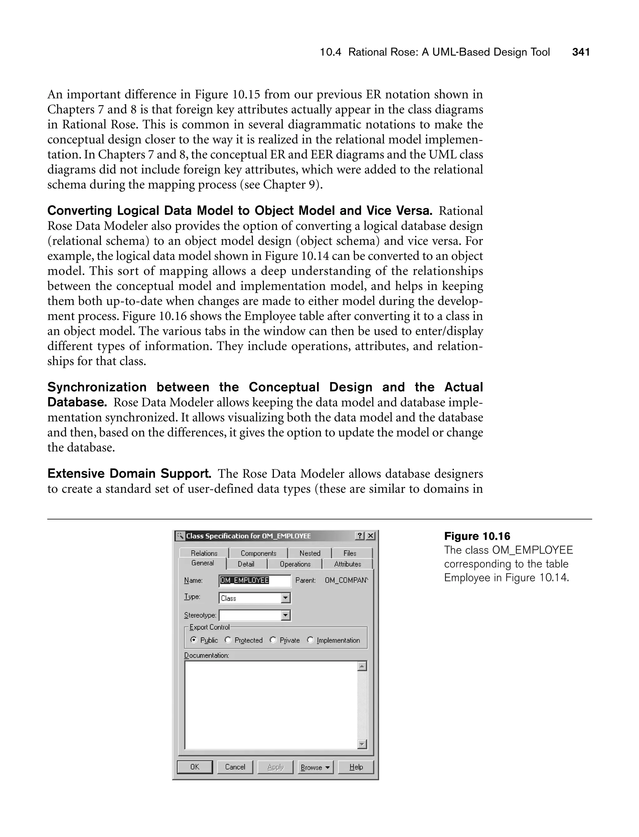 10.4 Rational Rose: A UML-Based Design Tool 341
An important difference in Figure 10.15 from our previous ER notation shown in
Chapters 7 and 8 is that foreign key attributes actually appear in the class diagrams
in Rational Rose. This is common in several diagrammatic notations to make the
conceptual design closer to the way it is realized in the relational model implemen-
tation. In Chapters 7 and 8, the conceptual ER and EER diagrams and the UML class
diagrams did not include foreign key attributes, which were added to the relational
schema during the mapping process (see Chapter 9).
Converting Logical Data Model to Object Model and Vice Versa. Rational
Rose Data Modeler also provides the option of converting a logical database design
(relational schema) to an object model design (object schema) and vice versa. For
example, the logical data model shown in Figure 10.14 can be converted to an object
model. This sort of mapping allows a deep understanding of the relationships
between the conceptual model and implementation model, and helps in keeping
them both up-to-date when changes are made to either model during the develop-
ment process. Figure 10.16 shows the Employee table after converting it to a class in
an object model. The various tabs in the window can then be used to enter/display
different types of information. They include operations, attributes, and relation-
ships for that class.
Synchronization between the Conceptual Design and the Actual
Database. Rose Data Modeler allows keeping the data model and database imple-
mentation synchronized. It allows visualizing both the data model and the database
and then, based on the differences, it gives the option to update the model or change
the database.
Extensive Domain Support. The Rose Data Modeler allows database designers
to create a standard set of user-defined data types (these are similar to domains in
Figure 10.16
The class OM_EMPLOYEE
corresponding to the table
Employee in Figure 10.14.
 