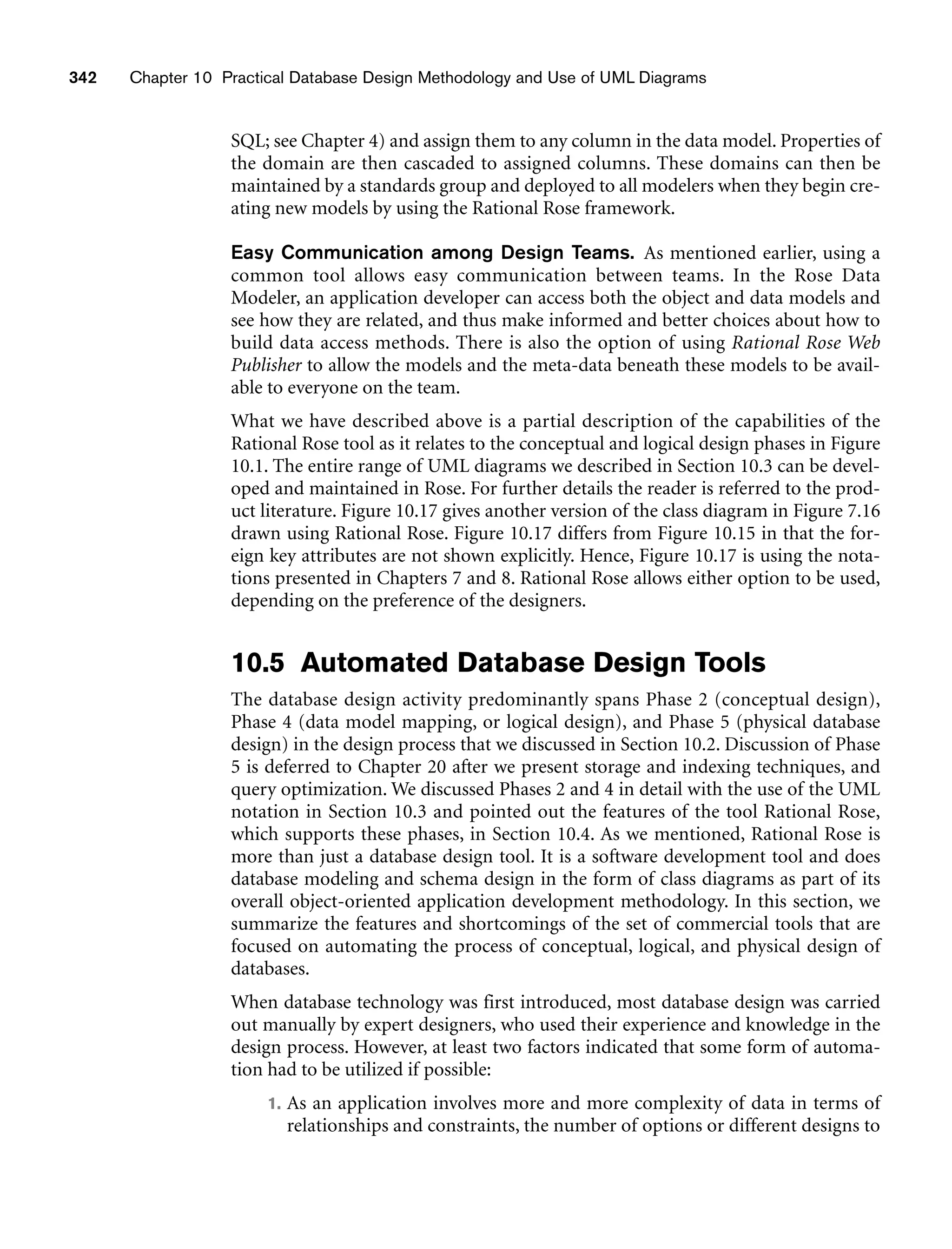 342 Chapter 10 Practical Database Design Methodology and Use of UML Diagrams
SQL; see Chapter 4) and assign them to any column in the data model. Properties of
the domain are then cascaded to assigned columns. These domains can then be
maintained by a standards group and deployed to all modelers when they begin cre-
ating new models by using the Rational Rose framework.
Easy Communication among Design Teams. As mentioned earlier, using a
common tool allows easy communication between teams. In the Rose Data
Modeler, an application developer can access both the object and data models and
see how they are related, and thus make informed and better choices about how to
build data access methods. There is also the option of using Rational Rose Web
Publisher to allow the models and the meta-data beneath these models to be avail-
able to everyone on the team.
What we have described above is a partial description of the capabilities of the
Rational Rose tool as it relates to the conceptual and logical design phases in Figure
10.1. The entire range of UML diagrams we described in Section 10.3 can be devel-
oped and maintained in Rose. For further details the reader is referred to the prod-
uct literature. Figure 10.17 gives another version of the class diagram in Figure 7.16
drawn using Rational Rose. Figure 10.17 differs from Figure 10.15 in that the for-
eign key attributes are not shown explicitly. Hence, Figure 10.17 is using the nota-
tions presented in Chapters 7 and 8. Rational Rose allows either option to be used,
depending on the preference of the designers.
10.5 Automated Database Design Tools
The database design activity predominantly spans Phase 2 (conceptual design),
Phase 4 (data model mapping, or logical design), and Phase 5 (physical database
design) in the design process that we discussed in Section 10.2. Discussion of Phase
5 is deferred to Chapter 20 after we present storage and indexing techniques, and
query optimization. We discussed Phases 2 and 4 in detail with the use of the UML
notation in Section 10.3 and pointed out the features of the tool Rational Rose,
which supports these phases, in Section 10.4. As we mentioned, Rational Rose is
more than just a database design tool. It is a software development tool and does
database modeling and schema design in the form of class diagrams as part of its
overall object-oriented application development methodology. In this section, we
summarize the features and shortcomings of the set of commercial tools that are
focused on automating the process of conceptual, logical, and physical design of
databases.
When database technology was first introduced, most database design was carried
out manually by expert designers, who used their experience and knowledge in the
design process. However, at least two factors indicated that some form of automa-
tion had to be utilized if possible:
1. As an application involves more and more complexity of data in terms of
relationships and constraints, the number of options or different designs to
 