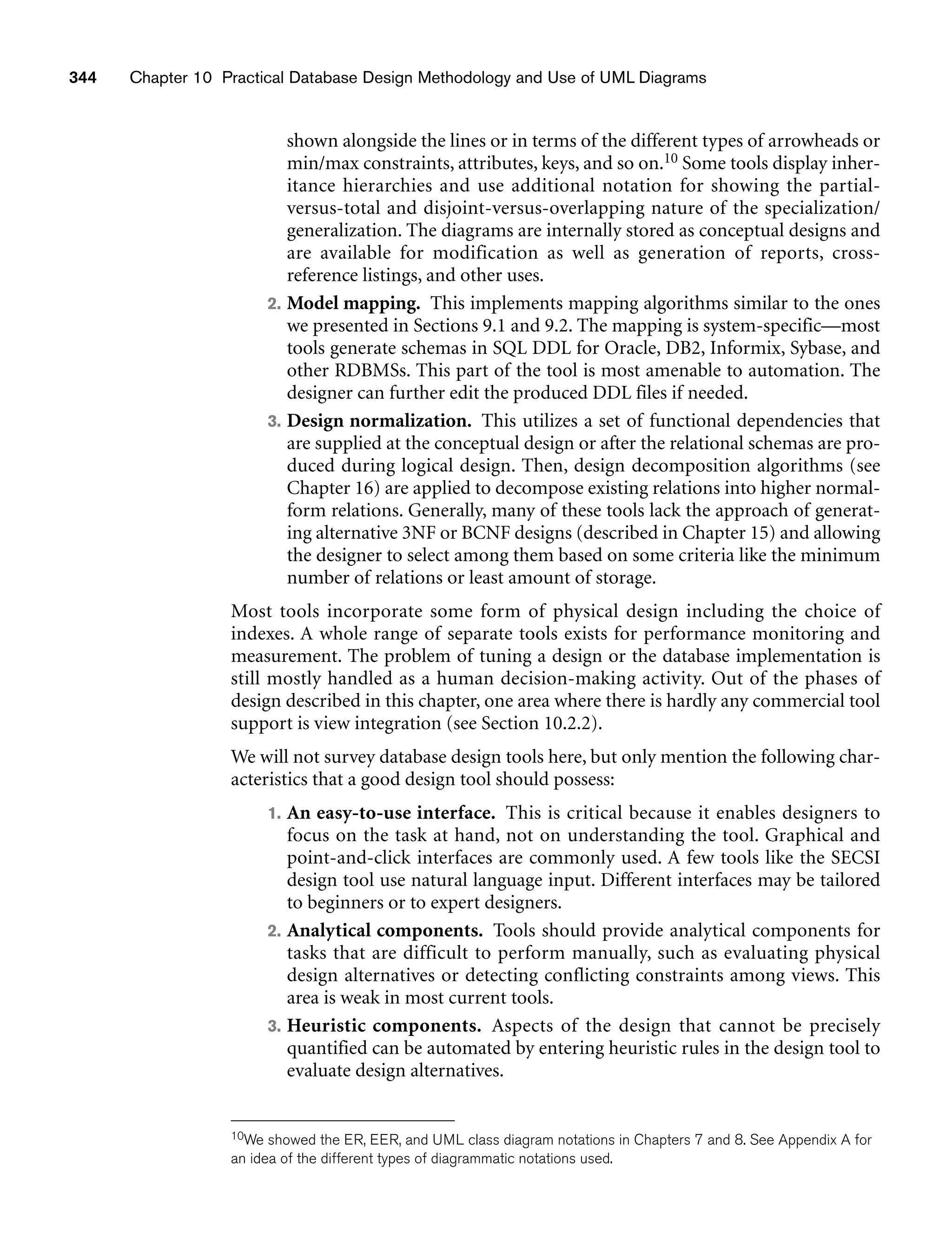 344 Chapter 10 Practical Database Design Methodology and Use of UML Diagrams
shown alongside the lines or in terms of the different types of arrowheads or
min/max constraints, attributes, keys, and so on.10 Some tools display inher-
itance hierarchies and use additional notation for showing the partial-
versus-total and disjoint-versus-overlapping nature of the specialization/
generalization. The diagrams are internally stored as conceptual designs and
are available for modification as well as generation of reports, cross-
reference listings, and other uses.
2. Model mapping. This implements mapping algorithms similar to the ones
we presented in Sections 9.1 and 9.2. The mapping is system-specific—most
tools generate schemas in SQL DDL for Oracle, DB2, Informix, Sybase, and
other RDBMSs. This part of the tool is most amenable to automation. The
designer can further edit the produced DDL files if needed.
3. Design normalization. This utilizes a set of functional dependencies that
are supplied at the conceptual design or after the relational schemas are pro-
duced during logical design. Then, design decomposition algorithms (see
Chapter 16) are applied to decompose existing relations into higher normal-
form relations. Generally, many of these tools lack the approach of generat-
ing alternative 3NF or BCNF designs (described in Chapter 15) and allowing
the designer to select among them based on some criteria like the minimum
number of relations or least amount of storage.
Most tools incorporate some form of physical design including the choice of
indexes. A whole range of separate tools exists for performance monitoring and
measurement. The problem of tuning a design or the database implementation is
still mostly handled as a human decision-making activity. Out of the phases of
design described in this chapter, one area where there is hardly any commercial tool
support is view integration (see Section 10.2.2).
We will not survey database design tools here, but only mention the following char-
acteristics that a good design tool should possess:
1. An easy-to-use interface. This is critical because it enables designers to
focus on the task at hand, not on understanding the tool. Graphical and
point-and-click interfaces are commonly used. A few tools like the SECSI
design tool use natural language input. Different interfaces may be tailored
to beginners or to expert designers.
2. Analytical components. Tools should provide analytical components for
tasks that are difficult to perform manually, such as evaluating physical
design alternatives or detecting conflicting constraints among views. This
area is weak in most current tools.
3. Heuristic components. Aspects of the design that cannot be precisely
quantified can be automated by entering heuristic rules in the design tool to
evaluate design alternatives.
10We showed the ER, EER, and UML class diagram notations in Chapters 7 and 8. See Appendix A for
an idea of the different types of diagrammatic notations used.
 
