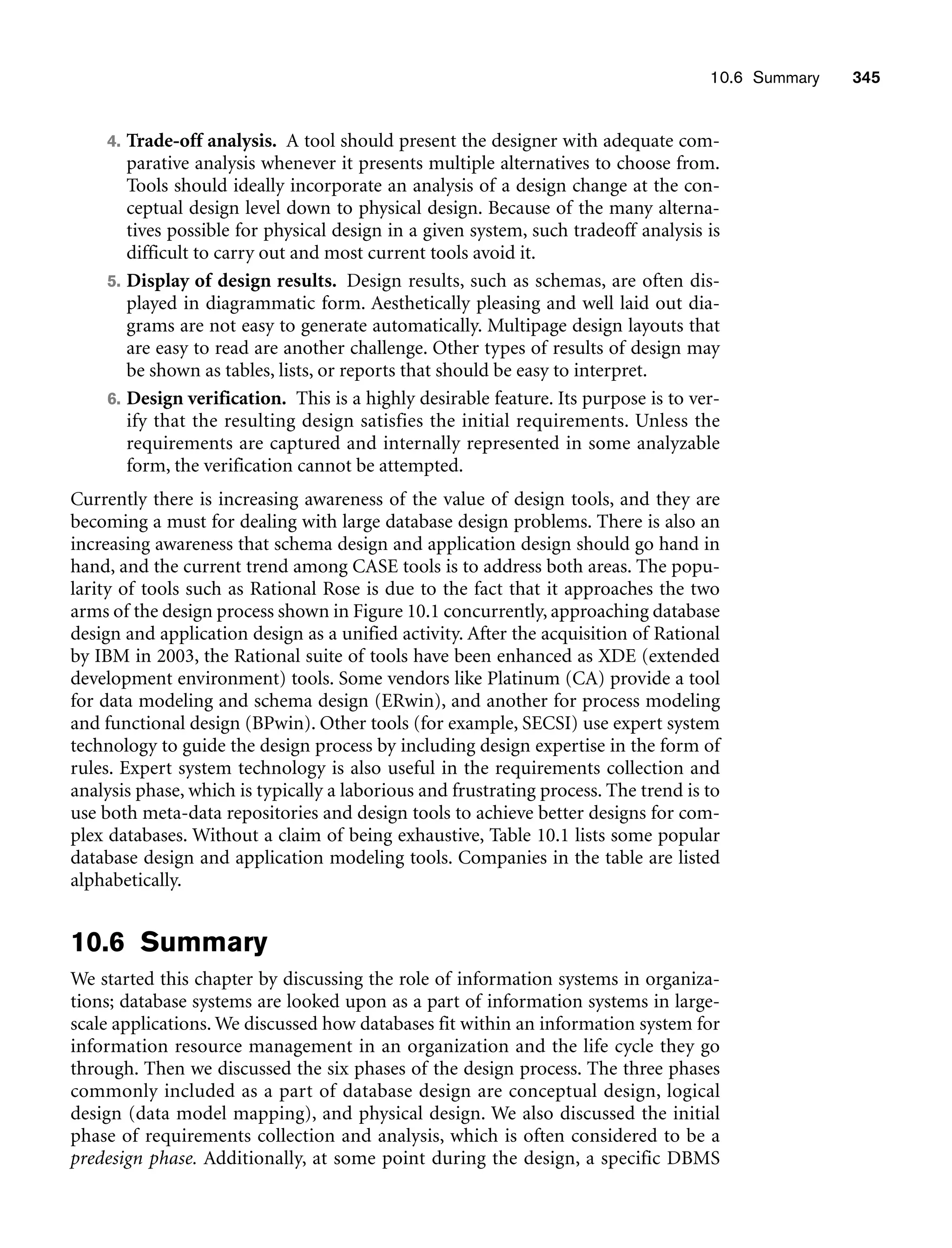 10.6 Summary 345
4. Trade-off analysis. A tool should present the designer with adequate com-
parative analysis whenever it presents multiple alternatives to choose from.
Tools should ideally incorporate an analysis of a design change at the con-
ceptual design level down to physical design. Because of the many alterna-
tives possible for physical design in a given system, such tradeoff analysis is
difficult to carry out and most current tools avoid it.
5. Display of design results. Design results, such as schemas, are often dis-
played in diagrammatic form. Aesthetically pleasing and well laid out dia-
grams are not easy to generate automatically. Multipage design layouts that
are easy to read are another challenge. Other types of results of design may
be shown as tables, lists, or reports that should be easy to interpret.
6. Design verification. This is a highly desirable feature. Its purpose is to ver-
ify that the resulting design satisfies the initial requirements. Unless the
requirements are captured and internally represented in some analyzable
form, the verification cannot be attempted.
Currently there is increasing awareness of the value of design tools, and they are
becoming a must for dealing with large database design problems. There is also an
increasing awareness that schema design and application design should go hand in
hand, and the current trend among CASE tools is to address both areas. The popu-
larity of tools such as Rational Rose is due to the fact that it approaches the two
arms of the design process shown in Figure 10.1 concurrently, approaching database
design and application design as a unified activity. After the acquisition of Rational
by IBM in 2003, the Rational suite of tools have been enhanced as XDE (extended
development environment) tools. Some vendors like Platinum (CA) provide a tool
for data modeling and schema design (ERwin), and another for process modeling
and functional design (BPwin). Other tools (for example, SECSI) use expert system
technology to guide the design process by including design expertise in the form of
rules. Expert system technology is also useful in the requirements collection and
analysis phase, which is typically a laborious and frustrating process. The trend is to
use both meta-data repositories and design tools to achieve better designs for com-
plex databases. Without a claim of being exhaustive, Table 10.1 lists some popular
database design and application modeling tools. Companies in the table are listed
alphabetically.
10.6 Summary
We started this chapter by discussing the role of information systems in organiza-
tions; database systems are looked upon as a part of information systems in large-
scale applications. We discussed how databases fit within an information system for
information resource management in an organization and the life cycle they go
through. Then we discussed the six phases of the design process. The three phases
commonly included as a part of database design are conceptual design, logical
design (data model mapping), and physical design. We also discussed the initial
phase of requirements collection and analysis, which is often considered to be a
predesign phase. Additionally, at some point during the design, a specific DBMS
 