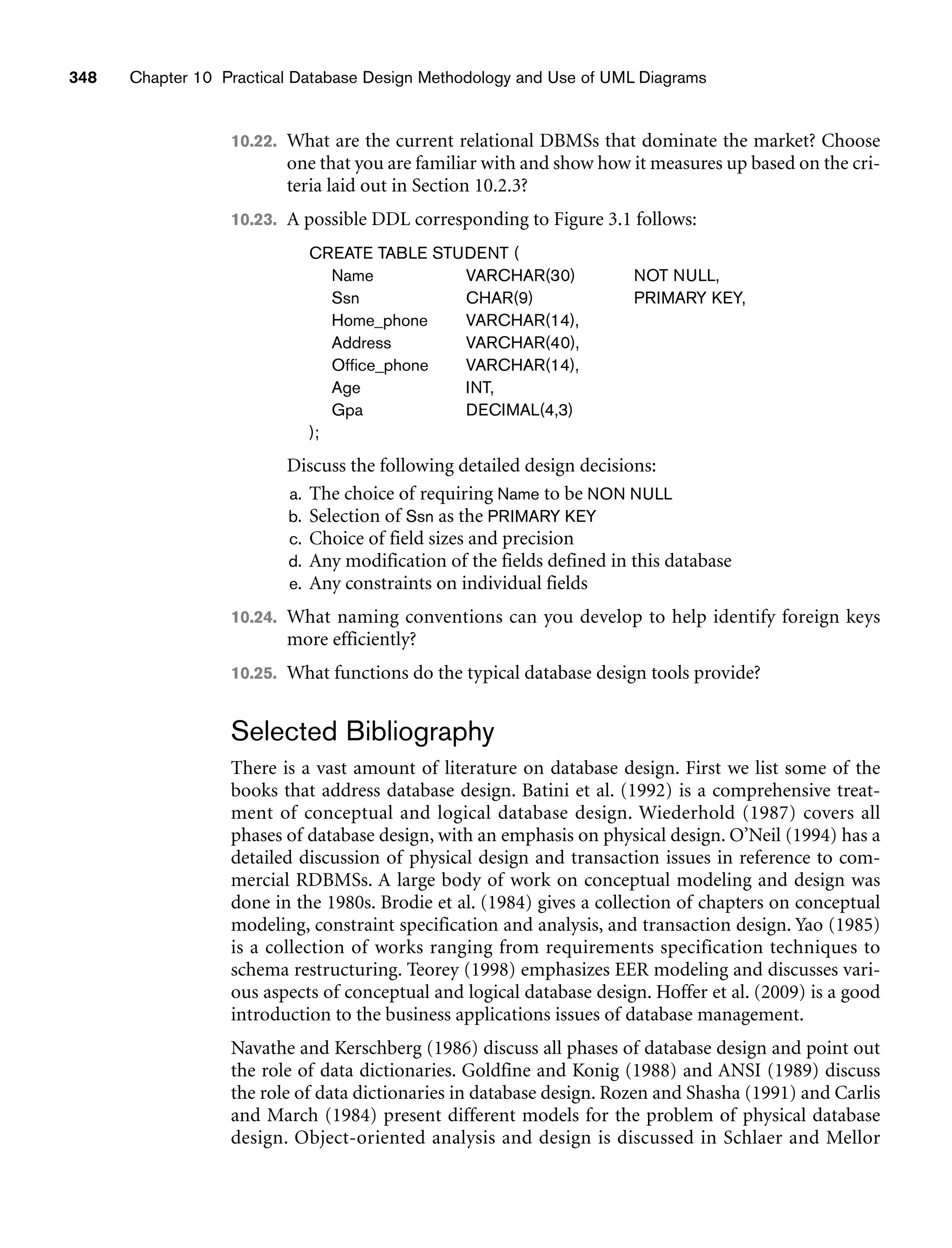 348 Chapter 10 Practical Database Design Methodology and Use of UML Diagrams
10.22. What are the current relational DBMSs that dominate the market? Choose
one that you are familiar with and show how it measures up based on the cri-
teria laid out in Section 10.2.3?
10.23. A possible DDL corresponding to Figure 3.1 follows:
CREATE TABLE STUDENT (
Name VARCHAR(30) NOT NULL,
Ssn CHAR(9) PRIMARY KEY,
Home_phone VARCHAR(14),
Address VARCHAR(40),
Office_phone VARCHAR(14),
Age INT,
Gpa DECIMAL(4,3)
);
Discuss the following detailed design decisions:
a. The choice of requiring Name to be NON NULL
b. Selection of Ssn as the PRIMARY KEY
c. Choice of field sizes and precision
d. Any modification of the fields defined in this database
e. Any constraints on individual fields
10.24. What naming conventions can you develop to help identify foreign keys
more efficiently?
10.25. What functions do the typical database design tools provide?
Selected Bibliography
There is a vast amount of literature on database design. First we list some of the
books that address database design. Batini et al. (1992) is a comprehensive treat-
ment of conceptual and logical database design. Wiederhold (1987) covers all
phases of database design, with an emphasis on physical design. O’Neil (1994) has a
detailed discussion of physical design and transaction issues in reference to com-
mercial RDBMSs. A large body of work on conceptual modeling and design was
done in the 1980s. Brodie et al. (1984) gives a collection of chapters on conceptual
modeling, constraint specification and analysis, and transaction design. Yao (1985)
is a collection of works ranging from requirements specification techniques to
schema restructuring. Teorey (1998) emphasizes EER modeling and discusses vari-
ous aspects of conceptual and logical database design. Hoffer et al. (2009) is a good
introduction to the business applications issues of database management.
Navathe and Kerschberg (1986) discuss all phases of database design and point out
the role of data dictionaries. Goldfine and Konig (1988) and ANSI (1989) discuss
the role of data dictionaries in database design. Rozen and Shasha (1991) and Carlis
and March (1984) present different models for the problem of physical database
design. Object-oriented analysis and design is discussed in Schlaer and Mellor
 
