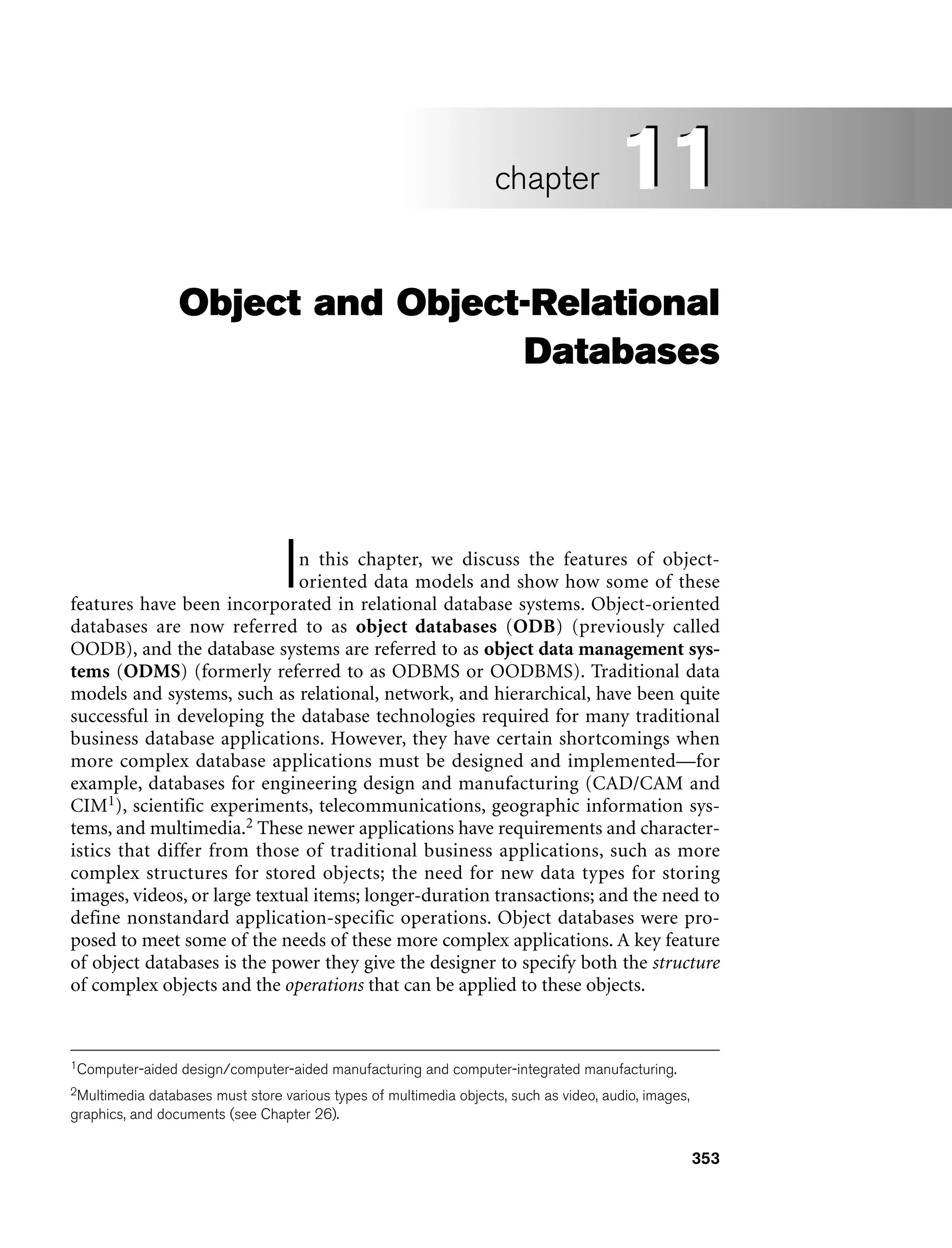353
Object and Object-Relational
Databases
In this chapter, we discuss the features of object-
oriented data models and show how some of these
features have been incorporated in relational database systems. Object-oriented
databases are now referred to as object databases (ODB) (previously called
OODB), and the database systems are referred to as object data management sys-
tems (ODMS) (formerly referred to as ODBMS or OODBMS). Traditional data
models and systems, such as relational, network, and hierarchical, have been quite
successful in developing the database technologies required for many traditional
business database applications. However, they have certain shortcomings when
more complex database applications must be designed and implemented—for
example, databases for engineering design and manufacturing (CAD/CAM and
CIM1), scientific experiments, telecommunications, geographic information sys-
tems, and multimedia.2 These newer applications have requirements and character-
istics that differ from those of traditional business applications, such as more
complex structures for stored objects; the need for new data types for storing
images, videos, or large textual items; longer-duration transactions; and the need to
define nonstandard application-specific operations. Object databases were pro-
posed to meet some of the needs of these more complex applications. A key feature
of object databases is the power they give the designer to specify both the structure
of complex objects and the operations that can be applied to these objects.
11
chapter 11
2Multimedia databases must store various types of multimedia objects, such as video, audio, images,
graphics, and documents (see Chapter 26).
1Computer-aided design/computer-aided manufacturing and computer-integrated manufacturing.
 