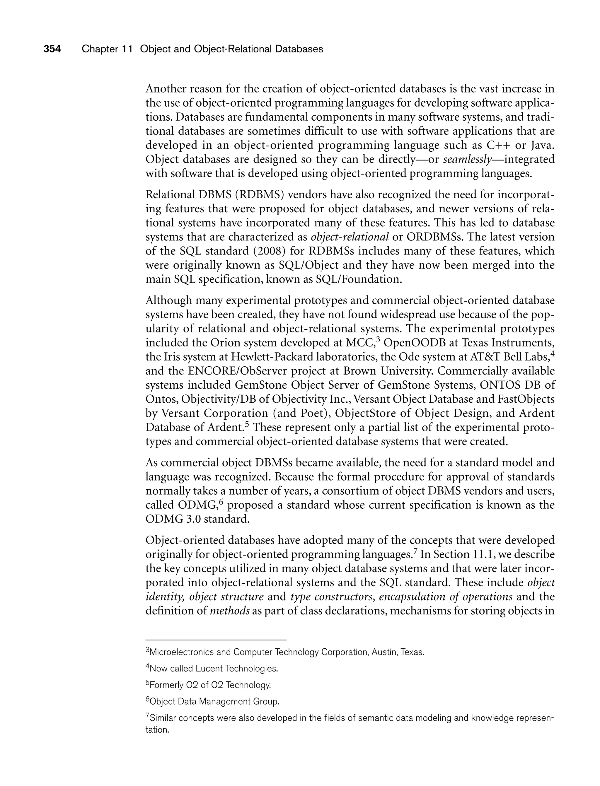 354 Chapter 11 Object and Object-Relational Databases
Another reason for the creation of object-oriented databases is the vast increase in
the use of object-oriented programming languages for developing software applica-
tions. Databases are fundamental components in many software systems, and tradi-
tional databases are sometimes difficult to use with software applications that are
developed in an object-oriented programming language such as C++ or Java.
Object databases are designed so they can be directly—or seamlessly—integrated
with software that is developed using object-oriented programming languages.
Relational DBMS (RDBMS) vendors have also recognized the need for incorporat-
ing features that were proposed for object databases, and newer versions of rela-
tional systems have incorporated many of these features. This has led to database
systems that are characterized as object-relational or ORDBMSs. The latest version
of the SQL standard (2008) for RDBMSs includes many of these features, which
were originally known as SQL/Object and they have now been merged into the
main SQL specification, known as SQL/Foundation.
Although many experimental prototypes and commercial object-oriented database
systems have been created, they have not found widespread use because of the pop-
ularity of relational and object-relational systems. The experimental prototypes
included the Orion system developed at MCC,3 OpenOODB at Texas Instruments,
the Iris system at Hewlett-Packard laboratories, the Ode system at ATT Bell Labs,4
and the ENCORE/ObServer project at Brown University. Commercially available
systems included GemStone Object Server of GemStone Systems, ONTOS DB of
Ontos, Objectivity/DB of Objectivity Inc., Versant Object Database and FastObjects
by Versant Corporation (and Poet), ObjectStore of Object Design, and Ardent
Database of Ardent.5 These represent only a partial list of the experimental proto-
types and commercial object-oriented database systems that were created.
As commercial object DBMSs became available, the need for a standard model and
language was recognized. Because the formal procedure for approval of standards
normally takes a number of years, a consortium of object DBMS vendors and users,
called ODMG,6 proposed a standard whose current specification is known as the
ODMG 3.0 standard.
Object-oriented databases have adopted many of the concepts that were developed
originally for object-oriented programming languages.7 In Section 11.1, we describe
the key concepts utilized in many object database systems and that were later incor-
porated into object-relational systems and the SQL standard. These include object
identity, object structure and type constructors, encapsulation of operations and the
definition of methods as part of class declarations, mechanisms for storing objects in
3Microelectronics and Computer Technology Corporation, Austin, Texas.
4Now called Lucent Technologies.
5Formerly O2 of O2 Technology.
6Object Data Management Group.
7Similar concepts were also developed in the fields of semantic data modeling and knowledge represen-
tation.
 