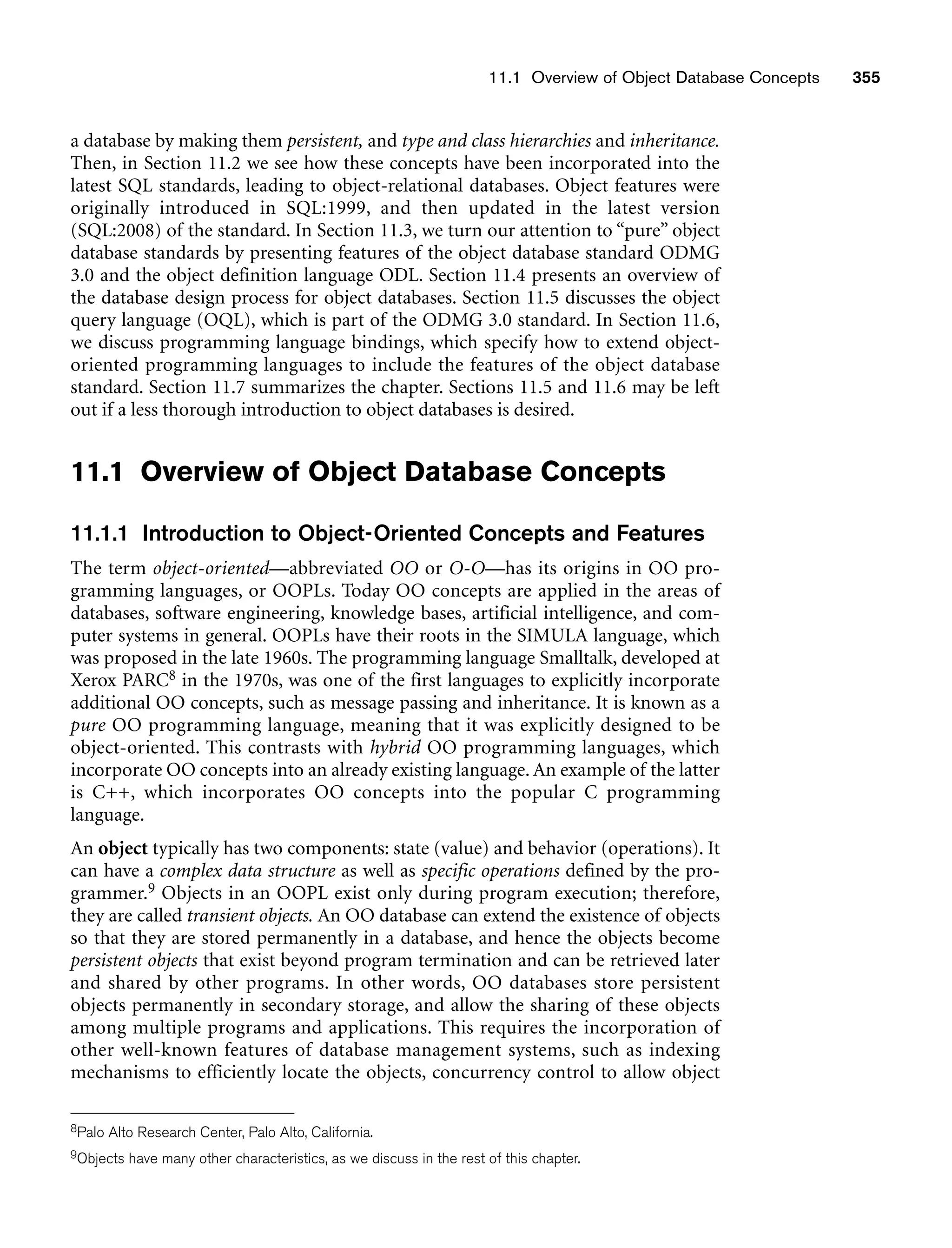 11.1 Overview of Object Database Concepts 355
a database by making them persistent, and type and class hierarchies and inheritance.
Then, in Section 11.2 we see how these concepts have been incorporated into the
latest SQL standards, leading to object-relational databases. Object features were
originally introduced in SQL:1999, and then updated in the latest version
(SQL:2008) of the standard. In Section 11.3, we turn our attention to “pure” object
database standards by presenting features of the object database standard ODMG
3.0 and the object definition language ODL. Section 11.4 presents an overview of
the database design process for object databases. Section 11.5 discusses the object
query language (OQL), which is part of the ODMG 3.0 standard. In Section 11.6,
we discuss programming language bindings, which specify how to extend object-
oriented programming languages to include the features of the object database
standard. Section 11.7 summarizes the chapter. Sections 11.5 and 11.6 may be left
out if a less thorough introduction to object databases is desired.
11.1 Overview of Object Database Concepts
11.1.1 Introduction to Object-Oriented Concepts and Features
The term object-oriented—abbreviated OO or O-O—has its origins in OO pro-
gramming languages, or OOPLs. Today OO concepts are applied in the areas of
databases, software engineering, knowledge bases, artificial intelligence, and com-
puter systems in general. OOPLs have their roots in the SIMULA language, which
was proposed in the late 1960s. The programming language Smalltalk, developed at
Xerox PARC8 in the 1970s, was one of the first languages to explicitly incorporate
additional OO concepts, such as message passing and inheritance. It is known as a
pure OO programming language, meaning that it was explicitly designed to be
object-oriented. This contrasts with hybrid OO programming languages, which
incorporate OO concepts into an already existing language. An example of the latter
is C++, which incorporates OO concepts into the popular C programming
language.
An object typically has two components: state (value) and behavior (operations). It
can have a complex data structure as well as specific operations defined by the pro-
grammer.9 Objects in an OOPL exist only during program execution; therefore,
they are called transient objects. An OO database can extend the existence of objects
so that they are stored permanently in a database, and hence the objects become
persistent objects that exist beyond program termination and can be retrieved later
and shared by other programs. In other words, OO databases store persistent
objects permanently in secondary storage, and allow the sharing of these objects
among multiple programs and applications. This requires the incorporation of
other well-known features of database management systems, such as indexing
mechanisms to efficiently locate the objects, concurrency control to allow object
8Palo Alto Research Center, Palo Alto, California.
9Objects have many other characteristics, as we discuss in the rest of this chapter.
 
