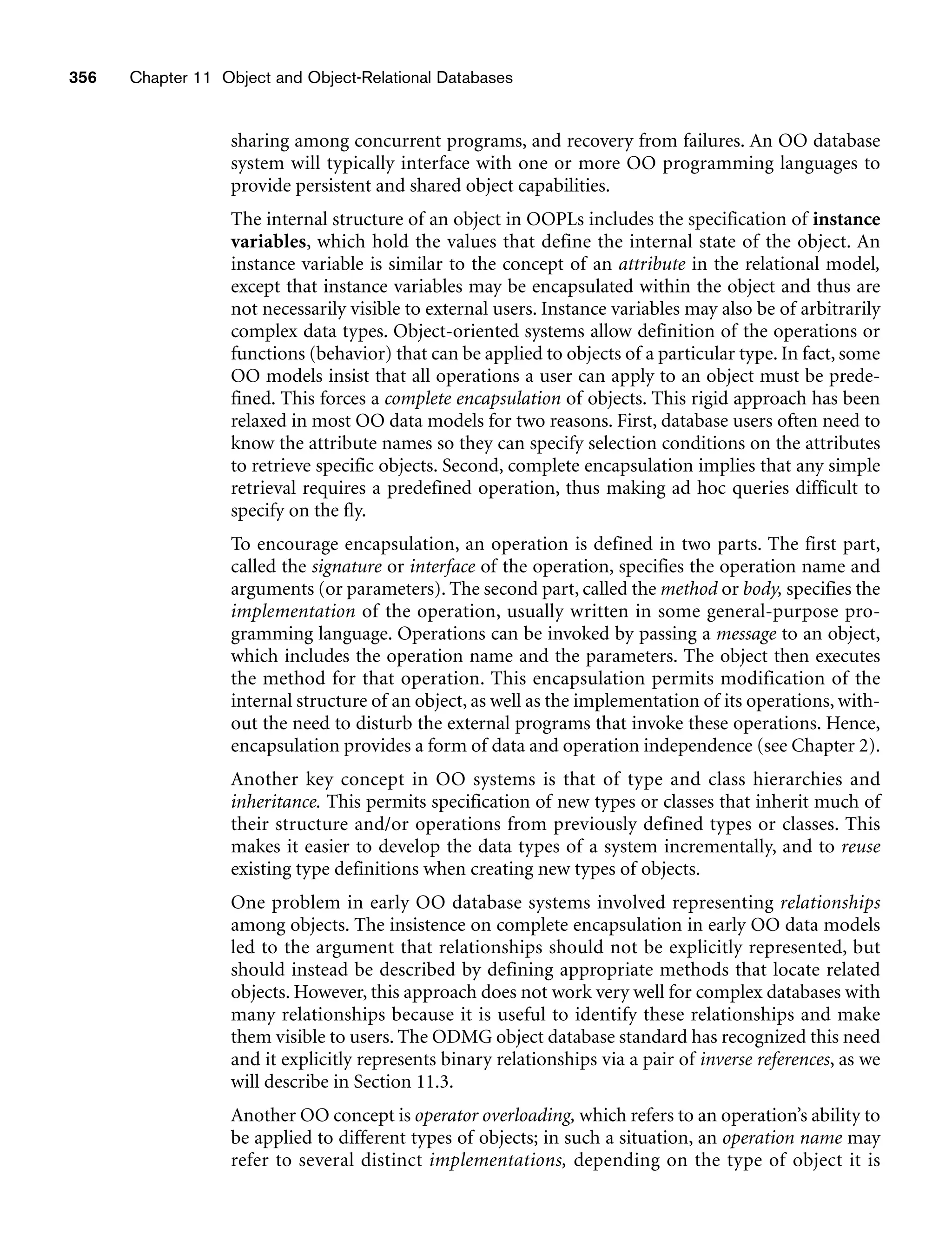 356 Chapter 11 Object and Object-Relational Databases
sharing among concurrent programs, and recovery from failures. An OO database
system will typically interface with one or more OO programming languages to
provide persistent and shared object capabilities.
The internal structure of an object in OOPLs includes the specification of instance
variables, which hold the values that define the internal state of the object. An
instance variable is similar to the concept of an attribute in the relational model,
except that instance variables may be encapsulated within the object and thus are
not necessarily visible to external users. Instance variables may also be of arbitrarily
complex data types. Object-oriented systems allow definition of the operations or
functions (behavior) that can be applied to objects of a particular type. In fact, some
OO models insist that all operations a user can apply to an object must be prede-
fined. This forces a complete encapsulation of objects. This rigid approach has been
relaxed in most OO data models for two reasons. First, database users often need to
know the attribute names so they can specify selection conditions on the attributes
to retrieve specific objects. Second, complete encapsulation implies that any simple
retrieval requires a predefined operation, thus making ad hoc queries difficult to
specify on the fly.
To encourage encapsulation, an operation is defined in two parts. The first part,
called the signature or interface of the operation, specifies the operation name and
arguments (or parameters). The second part, called the method or body, specifies the
implementation of the operation, usually written in some general-purpose pro-
gramming language. Operations can be invoked by passing a message to an object,
which includes the operation name and the parameters. The object then executes
the method for that operation. This encapsulation permits modification of the
internal structure of an object, as well as the implementation of its operations, with-
out the need to disturb the external programs that invoke these operations. Hence,
encapsulation provides a form of data and operation independence (see Chapter 2).
Another key concept in OO systems is that of type and class hierarchies and
inheritance. This permits specification of new types or classes that inherit much of
their structure and/or operations from previously defined types or classes. This
makes it easier to develop the data types of a system incrementally, and to reuse
existing type definitions when creating new types of objects.
One problem in early OO database systems involved representing relationships
among objects. The insistence on complete encapsulation in early OO data models
led to the argument that relationships should not be explicitly represented, but
should instead be described by defining appropriate methods that locate related
objects. However, this approach does not work very well for complex databases with
many relationships because it is useful to identify these relationships and make
them visible to users. The ODMG object database standard has recognized this need
and it explicitly represents binary relationships via a pair of inverse references, as we
will describe in Section 11.3.
Another OO concept is operator overloading, which refers to an operation’s ability to
be applied to different types of objects; in such a situation, an operation name may
refer to several distinct implementations, depending on the type of object it is
 