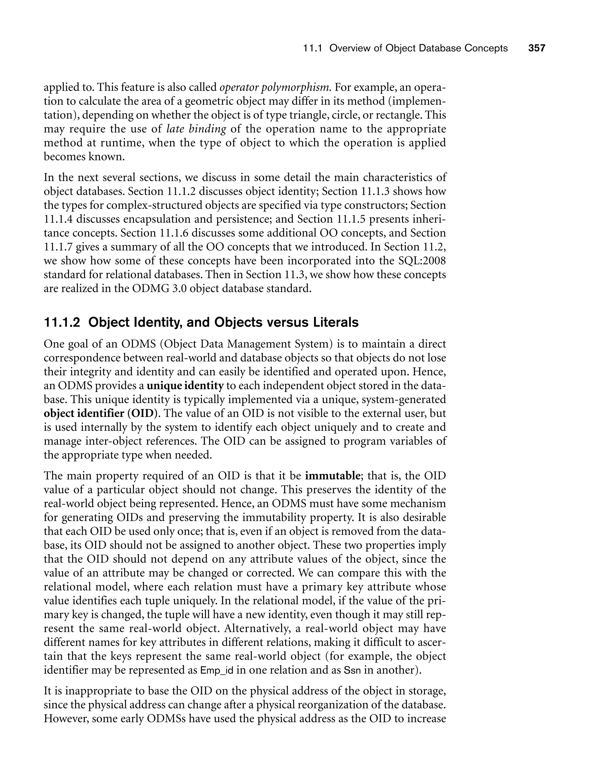 11.1 Overview of Object Database Concepts 357
applied to. This feature is also called operator polymorphism. For example, an opera-
tion to calculate the area of a geometric object may differ in its method (implemen-
tation), depending on whether the object is of type triangle, circle, or rectangle. This
may require the use of late binding of the operation name to the appropriate
method at runtime, when the type of object to which the operation is applied
becomes known.
In the next several sections, we discuss in some detail the main characteristics of
object databases. Section 11.1.2 discusses object identity; Section 11.1.3 shows how
the types for complex-structured objects are specified via type constructors; Section
11.1.4 discusses encapsulation and persistence; and Section 11.1.5 presents inheri-
tance concepts. Section 11.1.6 discusses some additional OO concepts, and Section
11.1.7 gives a summary of all the OO concepts that we introduced. In Section 11.2,
we show how some of these concepts have been incorporated into the SQL:2008
standard for relational databases. Then in Section 11.3, we show how these concepts
are realized in the ODMG 3.0 object database standard.
11.1.2 Object Identity, and Objects versus Literals
One goal of an ODMS (Object Data Management System) is to maintain a direct
correspondence between real-world and database objects so that objects do not lose
their integrity and identity and can easily be identified and operated upon. Hence,
an ODMS provides a unique identity to each independent object stored in the data-
base. This unique identity is typically implemented via a unique, system-generated
object identifier (OID). The value of an OID is not visible to the external user, but
is used internally by the system to identify each object uniquely and to create and
manage inter-object references. The OID can be assigned to program variables of
the appropriate type when needed.
The main property required of an OID is that it be immutable; that is, the OID
value of a particular object should not change. This preserves the identity of the
real-world object being represented. Hence, an ODMS must have some mechanism
for generating OIDs and preserving the immutability property. It is also desirable
that each OID be used only once; that is, even if an object is removed from the data-
base, its OID should not be assigned to another object. These two properties imply
that the OID should not depend on any attribute values of the object, since the
value of an attribute may be changed or corrected. We can compare this with the
relational model, where each relation must have a primary key attribute whose
value identifies each tuple uniquely. In the relational model, if the value of the pri-
mary key is changed, the tuple will have a new identity, even though it may still rep-
resent the same real-world object. Alternatively, a real-world object may have
different names for key attributes in different relations, making it difficult to ascer-
tain that the keys represent the same real-world object (for example, the object
identifier may be represented as Emp_id in one relation and as Ssn in another).
It is inappropriate to base the OID on the physical address of the object in storage,
since the physical address can change after a physical reorganization of the database.
However, some early ODMSs have used the physical address as the OID to increase
 